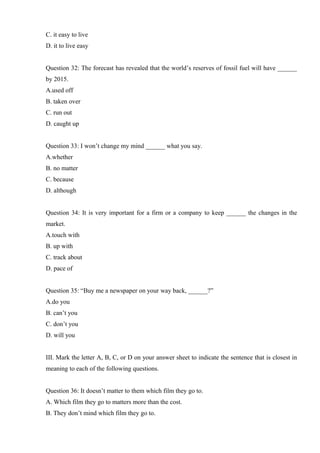 C. it easy to live
D. it to live easy
Question 32: The forecast has revealed that the world’s reserves of fossil fuel will have ______
by 2015.
A.used off
B. taken over
C. run out
D. caught up
Question 33: I won’t change my mind ______ what you say.
A.whether
B. no matter
C. because
D. although
Question 34: It is very important for a firm or a company to keep ______ the changes in the
market.
A.touch with
B. up with
C. track about
D. pace of
Question 35: “Buy me a newspaper on your way back, ______?”
A.do you
B. can’t you
C. don’t you
D. will you
III. Mark the letter A, B, C, or D on your answer sheet to indicate the sentence that is closest in
meaning to each of the following questions.
Question 36: It doesn’t matter to them which film they go to.
A. Which film they go to matters more than the cost.
B. They don’t mind which film they go to.
 