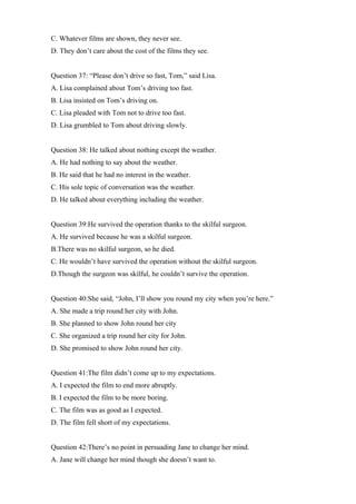 C. Whatever films are shown, they never see.
D. They don’t care about the cost of the films they see.
Question 37: “Please don’t drive so fast, Tom,” said Lisa.
A. Lisa complained about Tom’s driving too fast.
B. Lisa insisted on Tom’s driving on.
C. Lisa pleaded with Tom not to drive too fast.
D. Lisa grumbled to Tom about driving slowly.
Question 38: He talked about nothing except the weather.
A. He had nothing to say about the weather.
B. He said that he had no interest in the weather.
C. His sole topic of conversation was the weather.
D. He talked about everything including the weather.
Question 39:He survived the operation thanks to the skilful surgeon.
A. He survived because he was a skilful surgeon.
B.There was no skilful surgeon, so he died.
C. He wouldn’t have survived the operation without the skilful surgeon.
D.Though the surgeon was skilful, he couldn’t survive the operation.
Question 40:She said, “John, I’ll show you round my city when you’re here.”
A. She made a trip round her city with John.
B. She planned to show John round her city
C. She organized a trip round her city for John.
D. She promised to show John round her city.
Question 41:The film didn’t come up to my expectations.
A. I expected the film to end more abruptly.
B. I expected the film to be more boring.
C. The film was as good as I expected.
D. The film fell short of my expectations.
Question 42:There’s no point in persuading Jane to change her mind.
A. Jane will change her mind though she doesn’t want to.
 