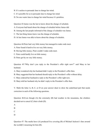 B. It’s useless to persuade Jane to change her mind.
C. It’s possible for us to persuade Jane to change her mind.
D. No one wants Jane to change her mind because it’s pointless.
Question 43:James was the last to know about the change of schedule.
A. Everyone had heard about the change of schedule before James did.
B. Among the last people informed of the change of schedule was James.
C. The last thing James knew was the change of schedule.
D. At last James was able to know about the change of schedule.
Question 44:Peter had very little money but managed to make ends meet.
A. Peter found it hard to live on very little money.
B. Having little money, Peter couldn’t make ends meet.
C. Peter could hardly live on little money.
D. Peter got by on very little money.
Question 45:“Why don’t you reply to the President’s offer right now?” said Mary to her
husband.
A. Mary wondered why her husband didn’t reply to the President’s offer then.
B. Mary suggested that her husband should reply to the President’s offer without delay.
C. Mary ordered her husband to reply to the President’s offer right now.
D. Mary told her husband why he didn’t reply to the President’s offer then.
V. Mark the letter A, B, C, or D on your answer sheet to show the underlined part that needs
correction in each of the following questions.
Question 46:Even though (A) the extremely (B) bad weather in the mountains, the climbers
decided not to cancel (C) their climb (D).
A
B
C
D
Question 47: The media have (A) produced live covering (B) of Michael Jackson’s fans around
the world(C) mourning for him (D).
 
