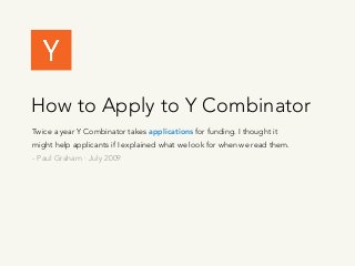 How to Apply to Y Combinator
Twice a year Y Combinator takes applications for funding. I thought it
might help applicants if I explained what we look for when we read them.
- Paul Graham · July 2009
 