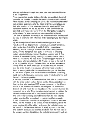 whereby air is forced through said plate over a sector thereof forward
of the scraper knife.
At an appropriate angular distance from the scraper blade there will
generally be provided a device for washing the separated material,
which rotates at the same angular speed. The vacuum under the filter
plate enables quick removal of the filtrate and the washing liquid, so
that after rotation of the spreading device by less than 360" the
separated material will be so dry that it can continuously be
collected and transported away from the filter plate whereby the
surface thereof is again ready to receive material to be filtered.
One form of apparatus according to the invention will now be described
by way of example with reference to the accompanying drawings in
which:
Fig. I is a diagrammatic vertical section of the apparatus; and
Figs. II and HII are diagrammatic sectional views, greatly simplified,
taken on the lines A-A of Fig. III and B-B of Fig. I respectively.
Referring to the drawings, material to be filtered is supplied to a
plane, circular horizontal filter plate 1 by means of a rotating
radially directed diffusing nozzle 2 fixed to a scraping knife 8. The
material is fed to the opening 2 through a hollow rotatable shaft 3,
which is coaxial into the plate 1 and serves to support the knife 8,
ramp 9 and a horizontal platform 10. A tube 4 is fixed to the shaft 3
at an appropriate angular distance from the knife 8 and extends
radially from the shaft. The tube 4 is closed at its outer end and,
over its entire length, it is provided with small holes whereby it
forms a washing device for the material remaining on the filter plate
1. The tube 4 opens out into a channel 5 in the shaft 3; washing
liquid can be fed through a connection piece 19 into the channel and
thence to the washing device.
A vacuum chamber 6 is connected to the filter plate to communicate
with the entire bottom surface thereof and the filtering speed can be
fixed so that after less than 360D angular movement of the diffusing
nozzle 2 the material retained on the filter plate 1 is washed and
drained off, and ready to be moved away. The vacuum chamber 6 is
connected by a tube 7 to a pumping device intended to maintain the
vacuum in the chamber and to remove the filtrate collected therein.
The knife 8 for scraping retained material from the filter extends
radially over the filter immediately in front of the diffusing nozzle
2, and consists of a plate bent at an angle and formed as a scraper
which, on the rotation of the shaft 3, moves immediately above the
upper surface of the filter plate 1 and moves the material thereon up
the ramp 9 to the horizontal platform 10 which is joined to the knife.
The platform is circular and extends about 300 from the front edge of
the scraper, and from this platform the material is removed through an
 