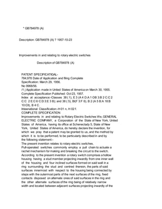 * GB784978 (A)
Description: GB784978 (A) ? 1957-10-23
Improvements in and relating to rotary electric switches
Description of GB784978 (A)
PATENT SPECIFICATIGAL-
784,978 Date of Application and filing Complete
Specification: March 29, 1956.
No 9968/56.
/1 j Application made in United States of America on March 30, 1955.
Complete Specification Published: Oct 23, 1957.
Index at acceptance:-Classes 38 ( 1), E 3 (A 4 D:A 1 OB 3:B 2 C:C 2
C:C 2 E:C 6 C:D 3:E 3 B); and 38 ( 5), Bl(F 3:F 6), B 2 (A 5 B:A 18:B
10:Cll), B 4 C.
Inteenational Classification:-H 01 n, H 02 f.
COMPLETE SPECIFICATION
Improvements in and relating to Rotary Electric Switches We, GENERAL
ELECTRIC COMPANY, a Corporation of the State of New York, United
States of America, having its office at Schenectady 5, State of New
York, United States of America, do hereby declare the invention, for
which we pray that a patent may be granted to us, and the method by
which it is to be performed, to be particularly described in and by
the following statement:-
The present invention relates to rotary electric switches.
Pull-operated switches commonly employ a pull chain to actuate a
rachet mechanism for making and breaking the circuit to the switch.
According to the present invention a rotary switch comprises a hollow
housing having a stud member projecting inwardly from one inner wall
of the housing and four inclined surfaces formed on said wall in a
ring surrounding the stud and centred thereon, the parts of said
surfaces innermost with respect to the housing being connected by
steps with the outermost parts of the next surfaces of the ring, fixed
contacts disposed on alternate ones of said surfaces in the ring and
the other alternate surfaces of the ring being of relatively narrow
width and located between adjacent surfaces projecting inwardly of the
 