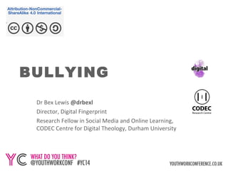 DEALING WITH 
BULLYING 
Dr Bex Lewis @drbexl 
Director, Digital Fingerprint 
Research Fellow in Social Media and Online Learning, 
CODEC Centre for Digital Theology, Durham University 
http://www.slideshare.net/drbexl/bullying-for-yc14 
 