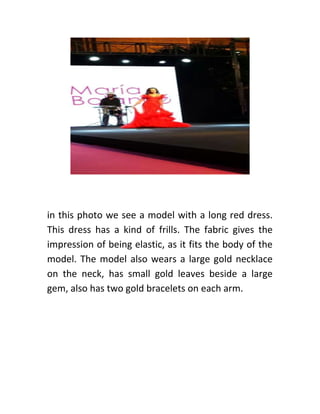 in this photo we see a model with a long red dress.
This dress has a kind of frills. The fabric gives the
impression of being elastic, as it fits the body of the
model. The model also wears a large gold necklace
on the neck, has small gold leaves beside a large
gem, also has two gold bracelets on each arm.