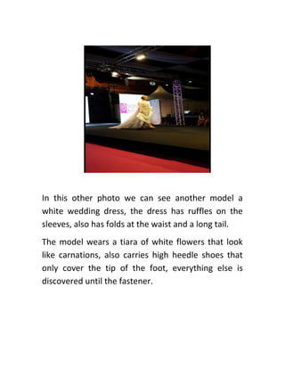 In this other photo we can see another model a
white wedding dress, the dress has ruffles on the
sleeves, also has folds at the waist and a long tail.
The model wears a tiara of white flowers that look
like carnations, also carries high heedle shoes that
only cover the tip of the foot, everything else is
discovered until the fastener.