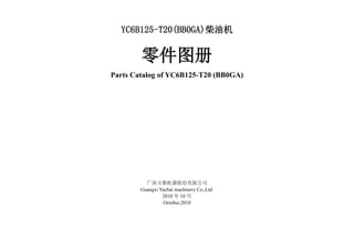 YC6B125-T20(BB0GA)柴油机
零件图册
Parts Catalog of YC6B125-T20 (BB0GA)
广西玉柴机器股份有限公司
Guangxi Yuchai machinery Co.,Ltd.
2010 年 10 月
October,2010
 