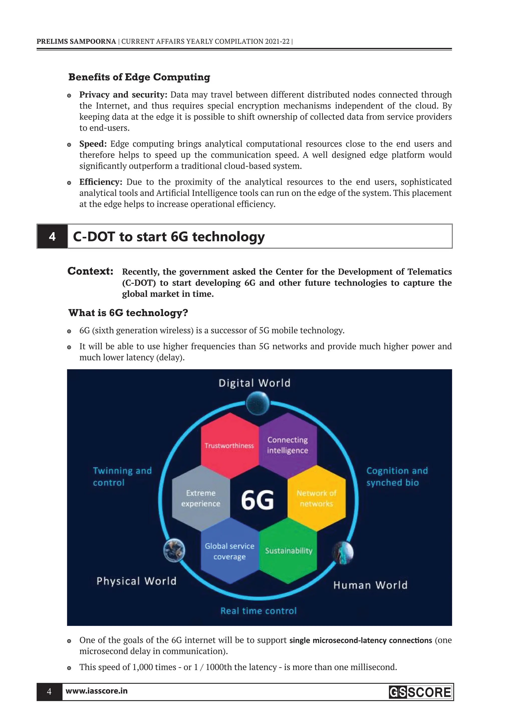 www.iasscore.in
4
PRELIMS SAMPOORNA | CURRENT AFFAIRS YEARLY COMPILATION 2021-22 |
Benefits of Edge Computing
Privacy and security:
 Data may travel between different distributed nodes connected through
the Internet, and thus requires special encryption mechanisms independent of the cloud. By
keeping data at the edge it is possible to shift ownership of collected data from service providers
to end-users.
Speed:
 Edge computing brings analytical computational resources close to the end users and
therefore helps to speed up the communication speed. A well designed edge platform would
significantly outperform a traditional cloud-based system.
Efficiency:
 Due to the proximity of the analytical resources to the end users, sophisticated
analytical tools and Artificial Intelligence tools can run on the edge of the system. This placement
at the edge helps to increase operational efficiency.
4 C-DOT to start 6G technology
Context: Recently, the government asked the Center for the Development of Telematics
(C-DOT) to start developing 6G and other future technologies to capture the
global market in time.
What is 6G technology?
6G (sixth generation wireless) is a successor of 5G mobile technology.

It will be able to use higher frequencies than 5G networks and provide much higher power and

much lower latency (delay).
One of the goals of the 6G internet will be to support
 single microsecond-latency connec ons (one
microsecond delay in communication).
This speed of 1,000 times - or 1 / 1000th the latency - is more than one millisecond.

 