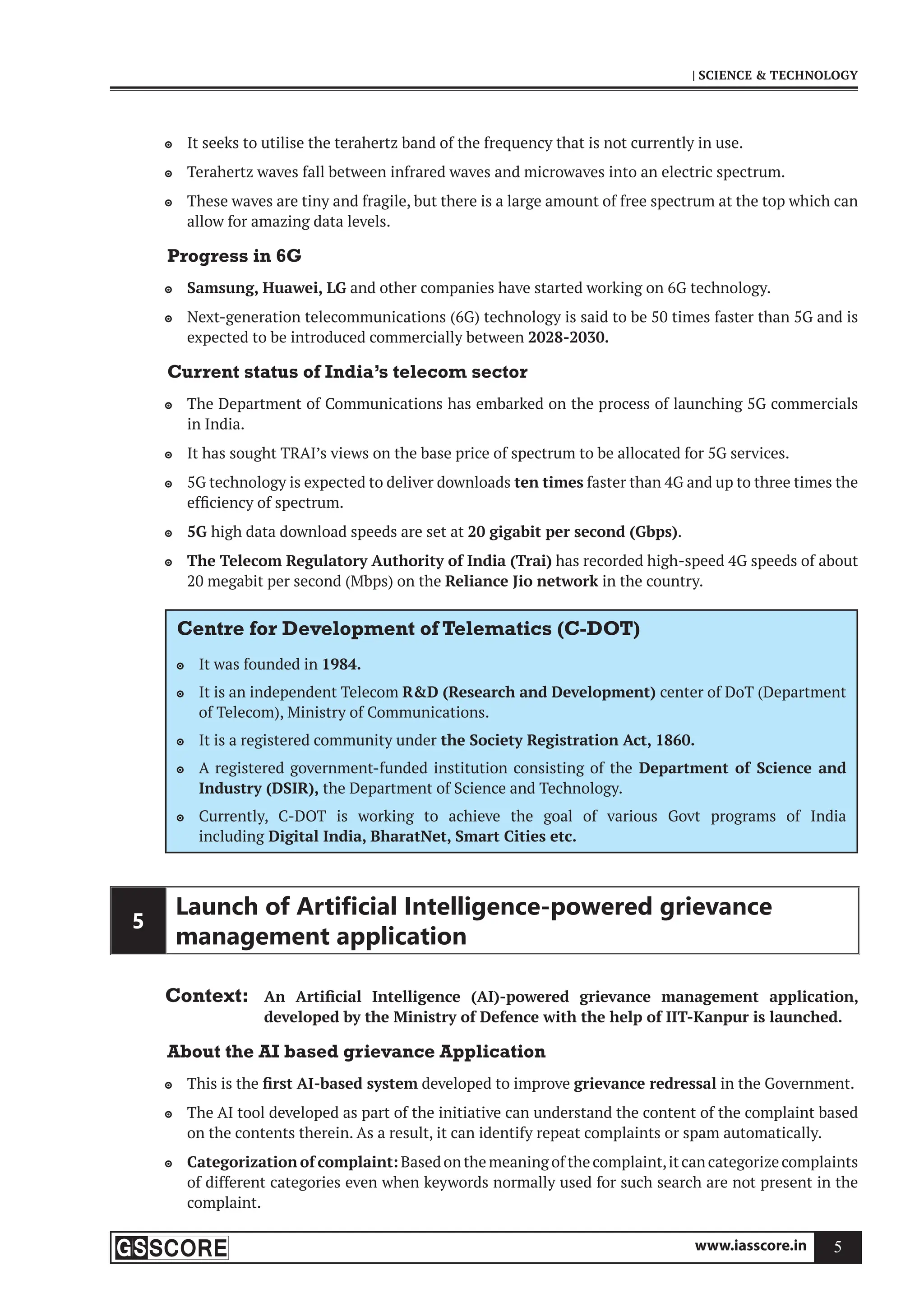 www.iasscore.in 5
| SCIENCE  TECHNOLOGY
It seeks to utilise the terahertz band of the frequency that is not currently in use.

Terahertz waves fall between infrared waves and microwaves into an electric spectrum.

These waves are tiny and fragile, but there is a large amount of free spectrum at the top which can

allow for amazing data levels.
Progress in 6G
Samsung, Huawei, LG
 and other companies have started working on 6G technology.
Next-generation telecommunications (6G) technology is said to be 50 times faster than 5G and is

expected to be introduced commercially between 2028-2030.
Current status of India’s telecom sector
The Department of Communications has embarked on the process of launching 5G commercials

in India.
It has sought TRAI’s views on the base price of spectrum to be allocated for 5G services.

5G technology is expected to deliver downloads
 ten times faster than 4G and up to three times the
efficiency of spectrum.
5G
 high data download speeds are set at 20 gigabit per second (Gbps).
The Telecom Regulatory Authority of India (Trai)
 has recorded high-speed 4G speeds of about
20 megabit per second (Mbps) on the Reliance Jio network in the country.
Centre for Development of Telematics (C-DOT)
It was founded in
 1984.
It is an independent Telecom
 RD (Research and Development) center of DoT (Department
of Telecom), Ministry of Communications.
It is a registered community under
 the Society Registration Act, 1860.
A registered government-funded institution consisting of the
 Department of Science and
Industry (DSIR), the Department of Science and Technology.
Currently, C-DOT is working to achieve the goal of various Govt programs of India

including Digital India, BharatNet, Smart Cities etc.
5
Launch of Artiﬁcial Intelligence-powered grievance
management application
Context: An Artificial Intelligence (AI)-powered grievance management application,
developed by the Ministry of Defence with the help of IIT-Kanpur is launched.
About the AI based grievance Application
This is the
 first AI-based system developed to improve grievance redressal in the Government.
The AI tool developed as part of the initiative can understand the content of the complaint based

on the contents therein. As a result, it can identify repeat complaints or spam automatically.
Categorization of complaint:
 Based on the meaning of the complaint,it can categorize complaints
of different categories even when keywords normally used for such search are not present in the
complaint.
 