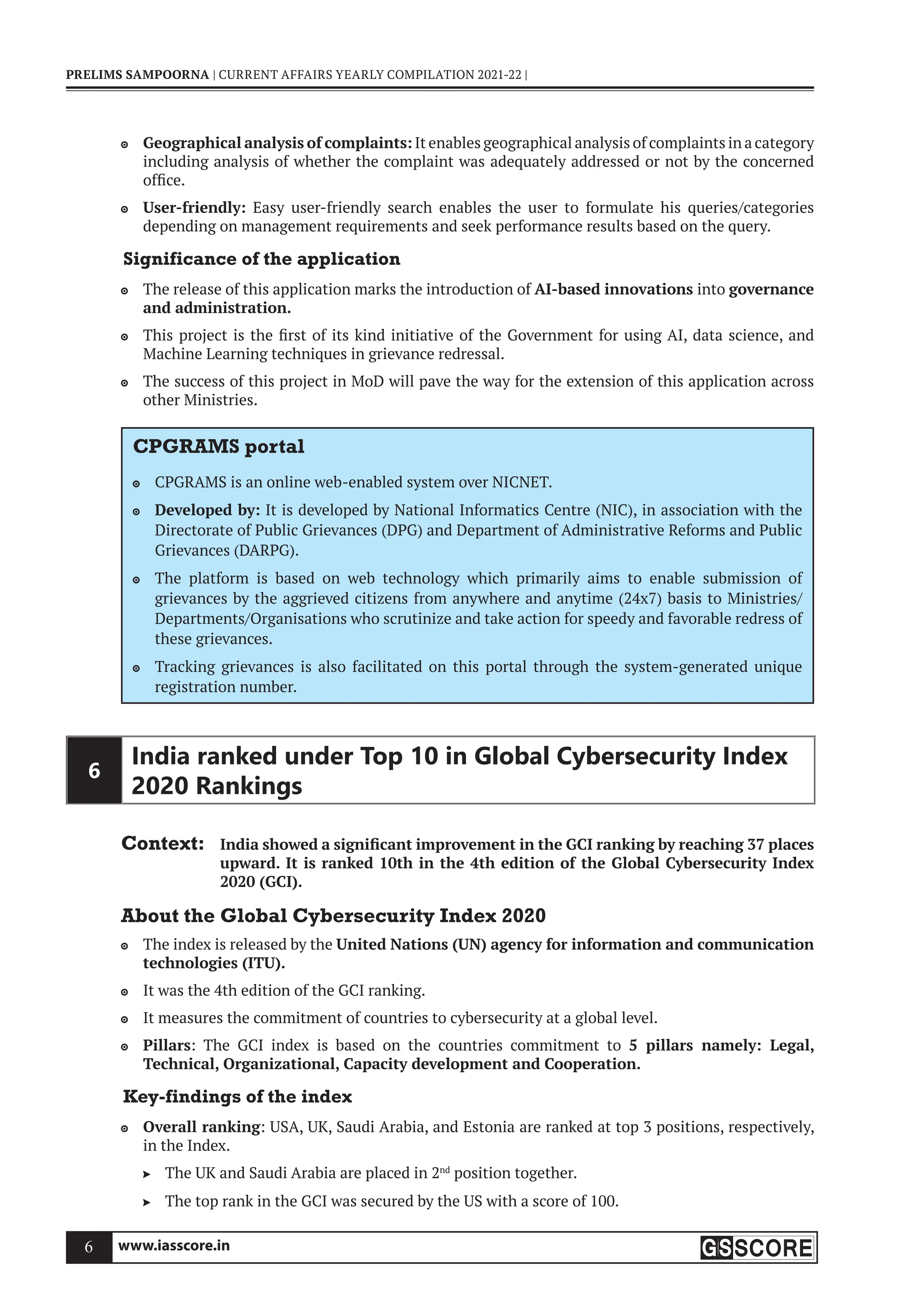 www.iasscore.in
6
PRELIMS SAMPOORNA | CURRENT AFFAIRS YEARLY COMPILATION 2021-22 |
Geographical analysis of complaints:
 It enables geographical analysis of complaints in a category
including analysis of whether the complaint was adequately addressed or not by the concerned
office.
User-friendly:
 Easy user-friendly search enables the user to formulate his queries/categories
depending on management requirements and seek performance results based on the query.
Significance of the application
The release of this application marks the introduction of
 AI-based innovations into governance
and administration.
This project is the first of its kind initiative of the Government for using AI, data science, and

Machine Learning techniques in grievance redressal.
The success of this project in MoD will pave the way for the extension of this application across

other Ministries.
CPGRAMS portal
CPGRAMS is an online web-enabled system over NICNET.

Developed by:
 It is developed by National Informatics Centre (NIC), in association with the
Directorate of Public Grievances (DPG) and Department of Administrative Reforms and Public
Grievances (DARPG).
The platform is based on web technology which primarily aims to enable submission of

grievances by the aggrieved citizens from anywhere and anytime (24x7) basis to Ministries/
Departments/Organisations who scrutinize and take action for speedy and favorable redress of
these grievances.
Tracking grievances is also facilitated on this portal through the system-generated unique

registration number.
6
India ranked under Top 10 in Global Cybersecurity Index
2020 Rankings
Context: India showed a significant improvement in the GCI ranking by reaching 37 places
upward. It is ranked 10th in the 4th edition of the Global Cybersecurity Index
2020 (GCI).
About the Global Cybersecurity Index 2020
The index is released by the
 United Nations (UN) agency for information and communication
technologies (ITU).
It was the 4th edition of the GCI ranking.

It measures the commitment of countries to cybersecurity at a global level.

Pillars
 : The GCI index is based on the countries commitment to 5 pillars namely: Legal,
Technical, Organizational, Capacity development and Cooperation.
Key-findings of the index
Overall ranking
 : USA, UK, Saudi Arabia, and Estonia are ranked at top 3 positions, respectively,
in the Index.
The UK and Saudi Arabia are placed in 2
 nd
position together.
The top rank in the GCI was secured by the US with a score of 100.

 