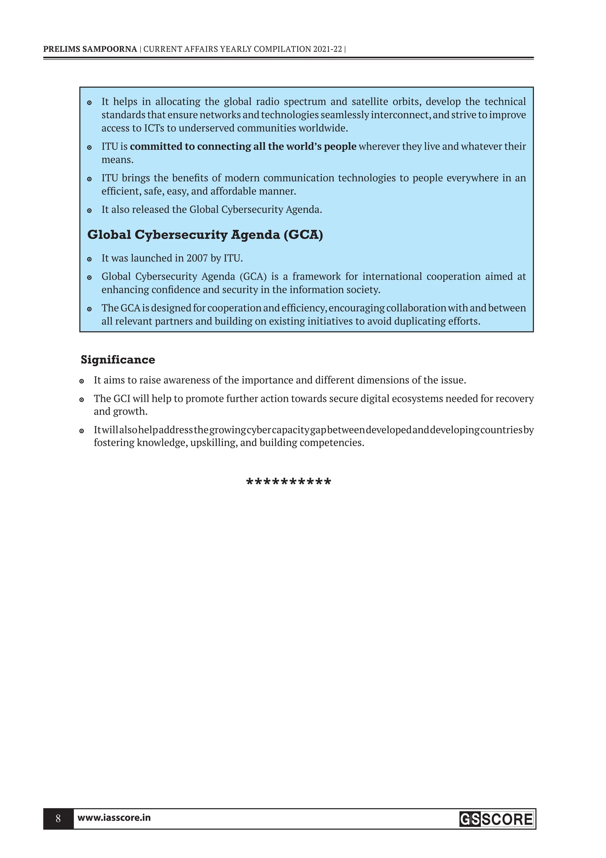 www.iasscore.in
8
PRELIMS SAMPOORNA | CURRENT AFFAIRS YEARLY COMPILATION 2021-22 |
It helps in allocating the global radio spectrum and satellite orbits, develop the technical

standards that ensure networks and technologies seamlessly interconnect,and strive to improve
access to ICTs to underserved communities worldwide.
ITU is
 committed to connecting all the world’s people wherever they live and whatever their
means.
ITU brings the benefits of modern communication technologies to people everywhere in an

efficient, safe, easy, and affordable manner.
It also released the Global Cybersecurity Agenda.

Global Cybersecurity Agenda (GCA)
It was launched in 2007 by ITU.

Global Cybersecurity Agenda (GCA) is a framework for international cooperation aimed at

enhancing confidence and security in the information society.
The GCAis designed for cooperation and efficiency,encouraging collaboration with and between

all relevant partners and building on existing initiatives to avoid duplicating efforts.
Significance
It aims to raise awareness of the importance and different dimensions of the issue.

The GCI will help to promote further action towards secure digital ecosystems needed for recovery

and growth.
Itwillalsohelpaddressthegrowingcybercapacitygapbetweendevelopedanddevelopingcountriesby

fostering knowledge, upskilling, and building competencies.
**********
 