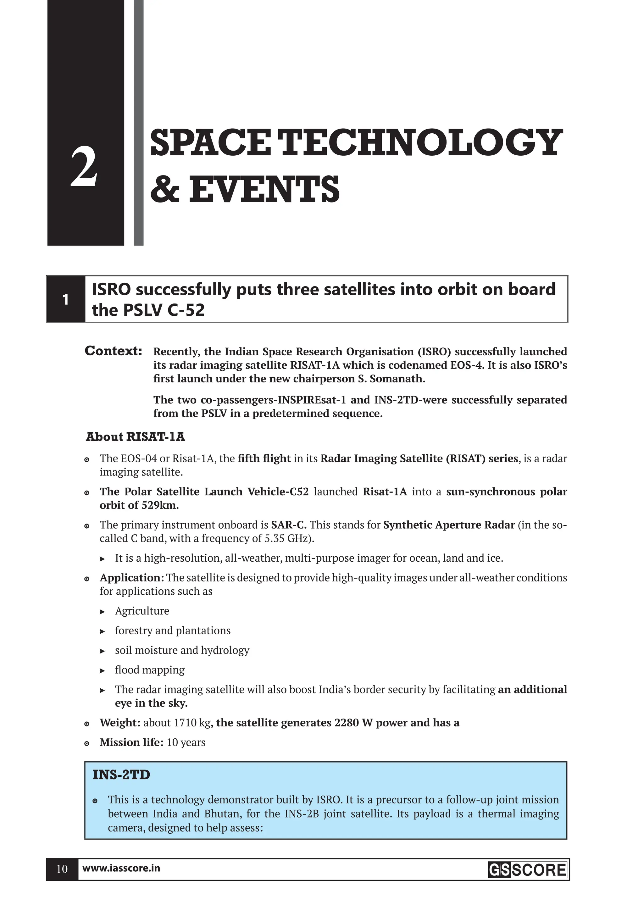 www.iasscore.in
10
2
SPACETECHNOLOGY
 EVENTS
1
ISRO successfully puts three satellites into orbit on board
the PSLV C-52
Context: Recently, the Indian Space Research Organisation (ISRO) successfully launched
its radar imaging satellite RISAT-1A which is codenamed EOS-4. It is also ISRO’s
first launch under the new chairperson S. Somanath.
The two co-passengers-INSPIREsat-1 and INS-2TD-were successfully separated
from the PSLV in a predetermined sequence.
About RISAT-1A
The EOS-04 or Risat-1A, the
 fifth flight in its Radar Imaging Satellite (RISAT) series, is a radar
imaging satellite.
The Polar Satellite Launch Vehicle-C52
 launched Risat-1A into a sun-synchronous polar
orbit of 529km.
The primary instrument onboard is
 SAR-C. This stands for Synthetic Aperture Radar (in the so-
called C band, with a frequency of 5.35 GHz).
It is a high-resolution, all-weather, multi-purpose imager for ocean, land and ice.

Application:
 The satellite is designed to provide high-quality images under all-weather conditions
for applications such as
Agriculture

forestry and plantations

soil moisture and hydrology

flood mapping

The radar imaging satellite will also boost India’s border security by facilitating
 an additional
eye in the sky.
Weight:
 about 1710 kg, the satellite generates 2280 W power and has a
Mission life:
 10 years
INS-2TD
This is a technology demonstrator built by ISRO. It is a precursor to a follow-up joint mission

between India and Bhutan, for the INS-2B joint satellite. Its payload is a thermal imaging
camera, designed to help assess:
 