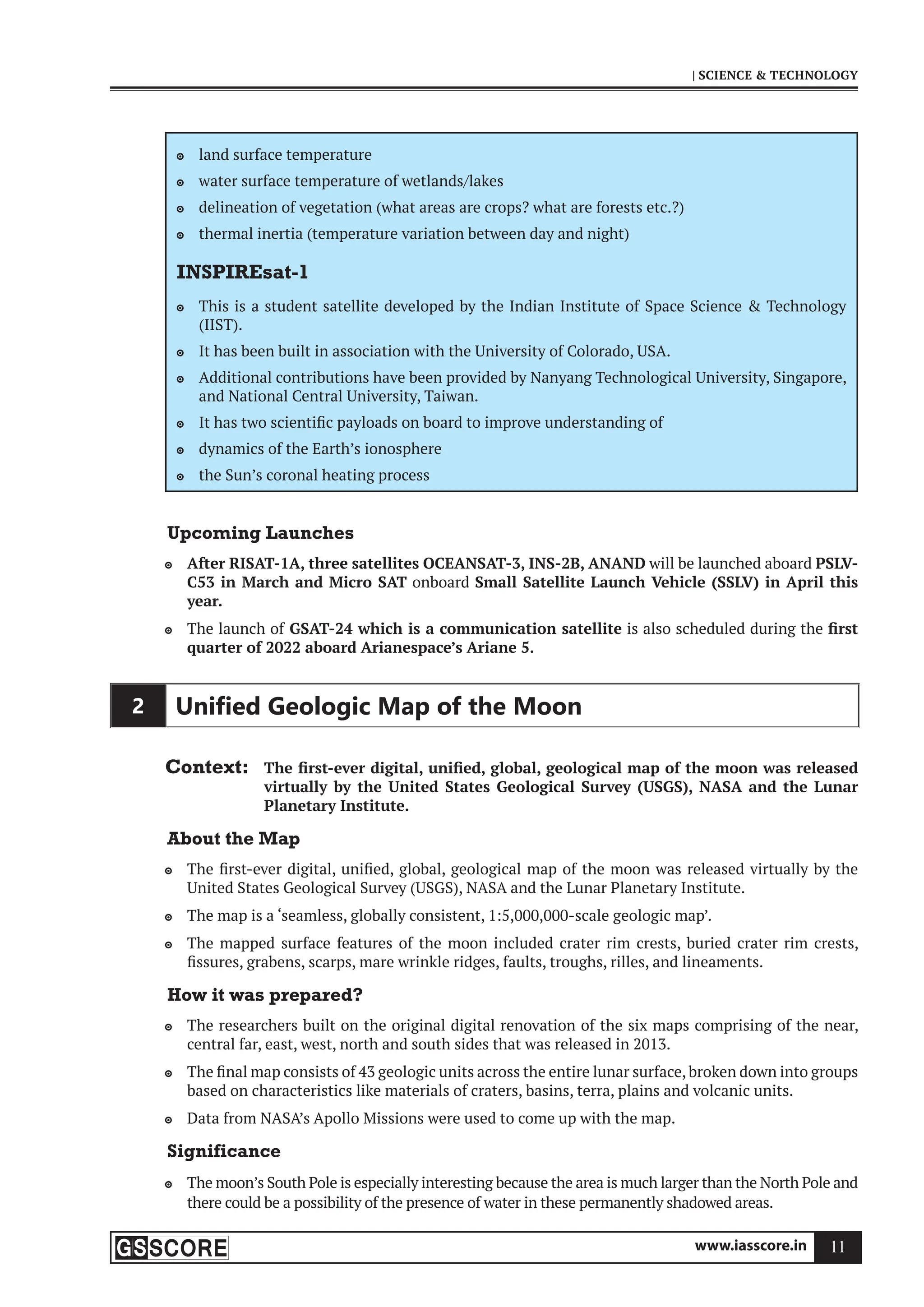 www.iasscore.in 11
| SCIENCE  TECHNOLOGY
land surface temperature

water surface temperature of wetlands/lakes

delineation of vegetation (what areas are crops? what are forests etc.?)

thermal inertia (temperature variation between day and night)

INSPIREsat-1
This is a student satellite developed by the Indian Institute of Space Science  Technology

(IIST).
It has been built in association with the University of Colorado, USA.

Additional contributions have been provided by Nanyang Technological University, Singapore,

and National Central University, Taiwan.
It has two scientific payloads on board to improve understanding of

dynamics of the Earth’s ionosphere

the Sun’s coronal heating process

Upcoming Launches
After RISAT-1A, three satellites OCEANSAT-3, INS-2B, ANAND
 will be launched aboard PSLV-
C53 in March and Micro SAT onboard Small Satellite Launch Vehicle (SSLV) in April this
year.
The launch of
 GSAT-24 which is a communication satellite is also scheduled during the first
quarter of 2022 aboard Arianespace’s Ariane 5.
2 Uniﬁed Geologic Map of the Moon
Context: The first-ever digital, unified, global, geological map of the moon was released
virtually by the United States Geological Survey (USGS), NASA and the Lunar
Planetary Institute.
About the Map
The first-ever digital, unified, global, geological map of the moon was released virtually by the

United States Geological Survey (USGS), NASA and the Lunar Planetary Institute.
The map is a ‘seamless, globally consistent, 1:5,000,000-scale geologic map’.

The mapped surface features of the moon included crater rim crests, buried crater rim crests,

fissures, grabens, scarps, mare wrinkle ridges, faults, troughs, rilles, and lineaments.
How it was prepared?
The researchers built on the original digital renovation of the six maps comprising of the near,

central far, east, west, north and south sides that was released in 2013.
The final map consists of 43 geologic units across the entire lunar surface,broken down into groups

based on characteristics like materials of craters, basins, terra, plains and volcanic units.
Data from NASA’s Apollo Missions were used to come up with the map.

Significance
The moon’s South Pole is especially interesting because the area is much larger than the North Pole and

there could be a possibility of the presence of water in these permanently shadowed areas.
 
