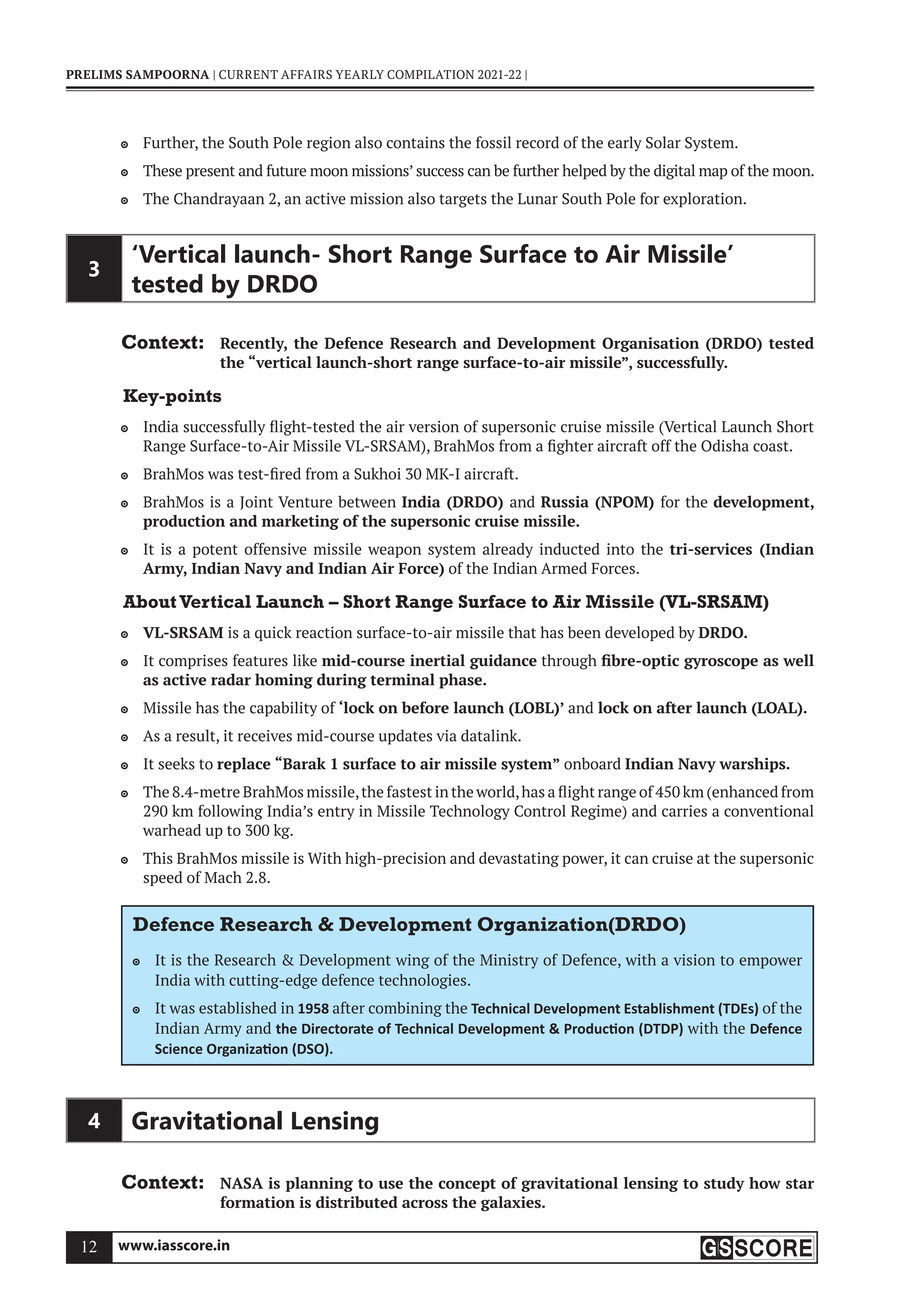 www.iasscore.in
12
PRELIMS SAMPOORNA | CURRENT AFFAIRS YEARLY COMPILATION 2021-22 |
Further, the South Pole region also contains the fossil record of the early Solar System.

These present and future moon missions’ success can be further helped by the digital map of the moon.

The Chandrayaan 2, an active mission also targets the Lunar South Pole for exploration.

3
‘Vertical launch- Short Range Surface to Air Missile’
tested by DRDO
Context: Recently, the Defence Research and Development Organisation (DRDO) tested
the “vertical launch-short range surface-to-air missile”, successfully.
Key-points
India successfully flight-tested the air version of supersonic cruise missile (Vertical Launch Short

Range Surface-to-Air Missile VL-SRSAM), BrahMos from a fighter aircraft off the Odisha coast.
BrahMos was test-fired from a Sukhoi 30 MK-I aircraft.

BrahMos is a Joint Venture between
 India (DRDO) and Russia (NPOM) for the development,
production and marketing of the supersonic cruise missile.
It is a potent offensive missile weapon system already inducted into the
 tri-services (Indian
Army, Indian Navy and Indian Air Force) of the Indian Armed Forces.
AboutVertical Launch – Short Range Surface to Air Missile (VL-SRSAM)
VL-SRSAM
 is a quick reaction surface-to-air missile that has been developed by DRDO.
It comprises features like
 mid-course inertial guidance through fibre-optic gyroscope as well
as active radar homing during terminal phase.
Missile has the capability of
 ‘lock on before launch (LOBL)’ and lock on after launch (LOAL).
As a result, it receives mid-course updates via datalink.

It seeks to
 replace “Barak 1 surface to air missile system” onboard Indian Navy warships.
The 8.4-metre BrahMos missile,the fastest in the world,has a flight range of 450 km (enhanced from

290 km following India’s entry in Missile Technology Control Regime) and carries a conventional
warhead up to 300 kg.
This BrahMos missile is With high-precision and devastating power, it can cruise at the supersonic

speed of Mach 2.8.
Defence Research  Development Organization(DRDO)
It is the Research  Development wing of the Ministry of Defence, with a vision to empower

India with cutting-edge defence technologies.
It was established in
 1958 after combining the Technical Development Establishment (TDEs) of the
Indian Army and the Directorate of Technical Development  Produc on (DTDP) with the Defence
Science Organiza on (DSO).
4 Gravitational Lensing
Context: NASA is planning to use the concept of gravitational lensing to study how star
formation is distributed across the galaxies.
 