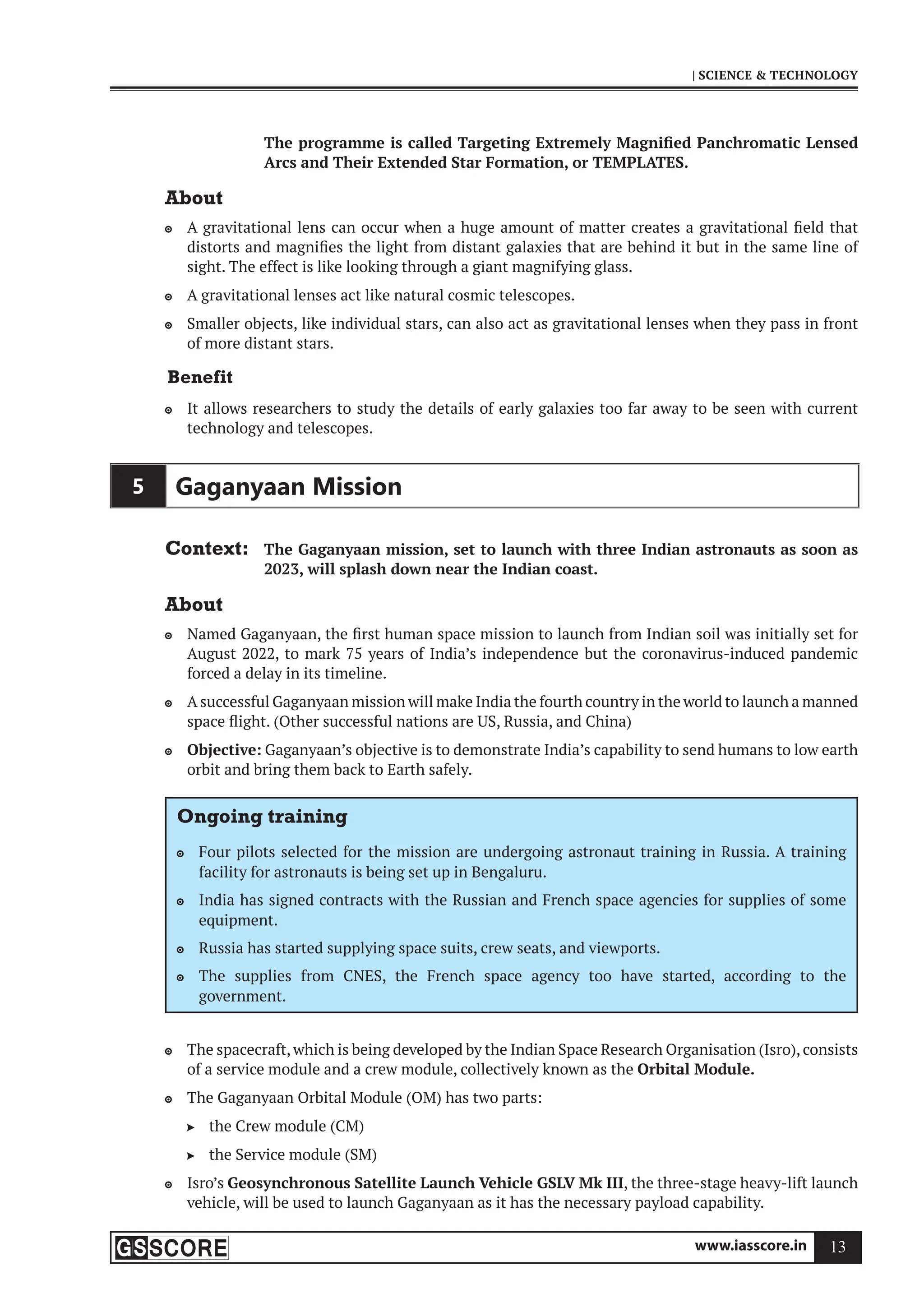 www.iasscore.in 13
| SCIENCE  TECHNOLOGY
The programme is called Targeting Extremely Magnified Panchromatic Lensed
Arcs and Their Extended Star Formation, or TEMPLATES.
About
A gravitational lens can occur when a huge amount of matter creates a gravitational field that

distorts and magnifies the light from distant galaxies that are behind it but in the same line of
sight. The effect is like looking through a giant magnifying glass.
A gravitational lenses act like natural cosmic telescopes.

Smaller objects, like individual stars, can also act as gravitational lenses when they pass in front

of more distant stars.
Benefit
It allows researchers to study the details of early galaxies too far away to be seen with current

technology and telescopes.
5 Gaganyaan Mission
Context: The Gaganyaan mission, set to launch with three Indian astronauts as soon as
2023, will splash down near the Indian coast.
About
Named Gaganyaan, the first human space mission to launch from Indian soil was initially set for

August 2022, to mark 75 years of India’s independence but the coronavirus-induced pandemic
forced a delay in its timeline.
A successful Gaganyaan mission will make India the fourth country in the world to launch a manned

space flight. (Other successful nations are US, Russia, and China)
Objective:
 Gaganyaan’s objective is to demonstrate India’s capability to send humans to low earth
orbit and bring them back to Earth safely.
Ongoing training
Four pilots selected for the mission are undergoing astronaut training in Russia. A training

facility for astronauts is being set up in Bengaluru.
India has signed contracts with the Russian and French space agencies for supplies of some

equipment.
Russia has started supplying space suits, crew seats, and viewports.

The supplies from CNES, the French space agency too have started, according to the

government.
The spacecraft,which is being developed by the Indian Space Research Organisation (Isro),consists

of a service module and a crew module, collectively known as the Orbital Module.
The Gaganyaan Orbital Module (OM) has two parts:

the Crew module (CM)

the Service module (SM)

Isro’s
 Geosynchronous Satellite Launch Vehicle GSLV Mk III, the three-stage heavy-lift launch
vehicle, will be used to launch Gaganyaan as it has the necessary payload capability.
 