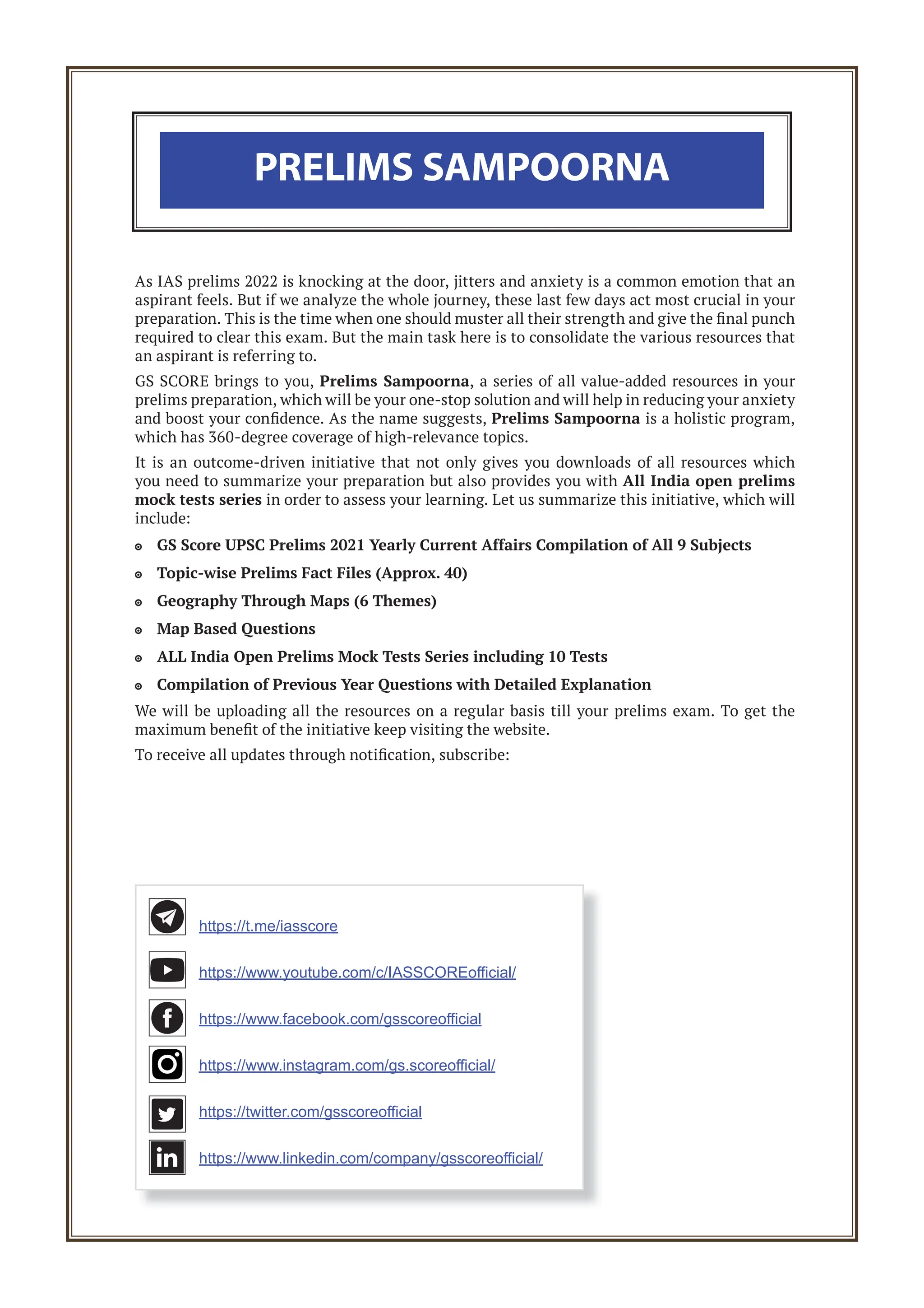As IAS prelims 2022 is knocking at the door, jitters and anxiety is a common emotion that an
aspirant feels. But if we analyze the whole journey, these last few days act most crucial in your
preparation. This is the time when one should muster all their strength and give the final punch
required to clear this exam. But the main task here is to consolidate the various resources that
an aspirant is referring to.
GS SCORE brings to you, Prelims Sampoorna, a series of all value-added resources in your
prelims preparation, which will be your one-stop solution and will help in reducing your anxiety
and boost your confidence. As the name suggests, Prelims Sampoorna is a holistic program,
which has 360-degree coverage of high-relevance topics.
It is an outcome-driven initiative that not only gives you downloads of all resources which
you need to summarize your preparation but also provides you with All India open prelims
mock tests series in order to assess your learning. Let us summarize this initiative, which will
include:
GS Score UPSC Prelims 2021 Yearly Current Affairs Compilation of All 9 Subjects

Topic-wise Prelims Fact Files (Approx. 40)

Geography Through Maps (6 Themes)

Map Based Questions

ALL India Open Prelims Mock Tests Series including 10 Tests

Compilation of Previous Year Questions with Detailed Explanation

We will be uploading all the resources on a regular basis till your prelims exam. To get the
maximum benefit of the initiative keep visiting the website.
To receive all updates through notification, subscribe:
PRELIMS SAMPOORNA
https://t.me/iasscore
https://www.youtube.com/c/IASSCOREoﬃcial/
https://www.facebook.com/gsscoreoﬃcial
https://www.instagram.com/gs.scoreoﬃcial/
https://twitter.com/gsscoreoﬃcial
https://www.linkedin.com/company/gsscoreoﬃcial/
 