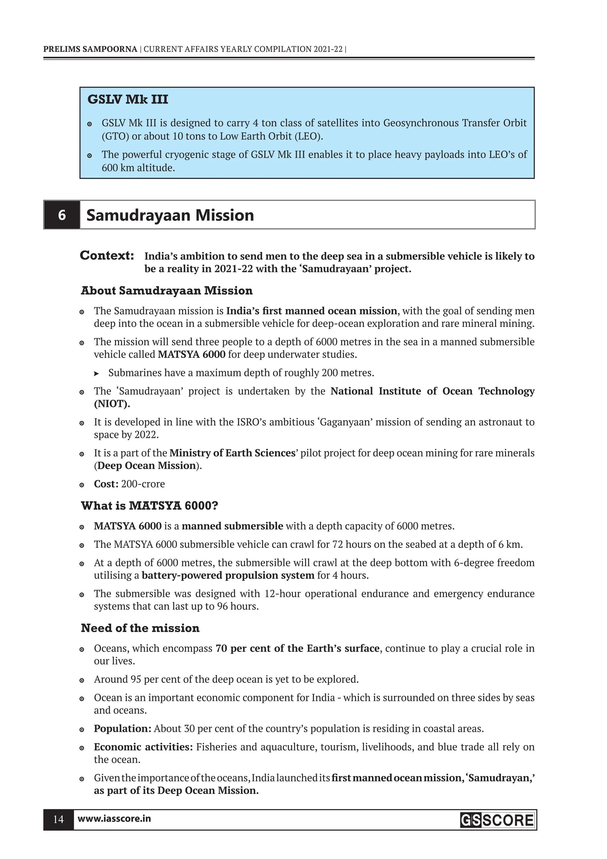 www.iasscore.in
14
PRELIMS SAMPOORNA | CURRENT AFFAIRS YEARLY COMPILATION 2021-22 |
GSLV Mk III
GSLV Mk III is designed to carry 4 ton class of satellites into Geosynchronous Transfer Orbit

(GTO) or about 10 tons to Low Earth Orbit (LEO).
The powerful cryogenic stage of GSLV Mk III enables it to place heavy payloads into LEO’s of

600 km altitude.
6 Samudrayaan Mission
Context: India’s ambition to send men to the deep sea in a submersible vehicle is likely to
be a reality in 2021-22 with the ‘Samudrayaan’ project.
About Samudrayaan Mission
The Samudrayaan mission is
 India’s first manned ocean mission, with the goal of sending men
deep into the ocean in a submersible vehicle for deep-ocean exploration and rare mineral mining.
The mission will send three people to a depth of 6000 metres in the sea in a manned submersible

vehicle called MATSYA 6000 for deep underwater studies.
Submarines have a maximum depth of roughly 200 metres.

The ‘Samudrayaan’ project is undertaken by the
 National Institute of Ocean Technology
(NIOT).
It is developed in line with the ISRO’s ambitious ‘Gaganyaan’ mission of sending an astronaut to

space by 2022.
It is a part of the
 Ministry of Earth Sciences’ pilot project for deep ocean mining for rare minerals
(Deep Ocean Mission).
Cost:
 200-crore
What is MATSYA 6000?
MATSYA 6000
 is a manned submersible with a depth capacity of 6000 metres.
The MATSYA 6000 submersible vehicle can crawl for 72 hours on the seabed at a depth of 6 km.

At a depth of 6000 metres, the submersible will crawl at the deep bottom with 6-degree freedom

utilising a battery-powered propulsion system for 4 hours.
The submersible was designed with 12-hour operational endurance and emergency endurance

systems that can last up to 96 hours.
Need of the mission
Oceans, which encompass
 70 per cent of the Earth’s surface, continue to play a crucial role in
our lives.
Around 95 per cent of the deep ocean is yet to be explored.

Ocean is an important economic component for India - which is surrounded on three sides by seas

and oceans.
Population:
 About 30 per cent of the country’s population is residing in coastal areas.
Economic activities:
 Fisheries and aquaculture, tourism, livelihoods, and blue trade all rely on
the ocean.
Giventheimportanceoftheoceans,Indialaunchedits
 firstmannedoceanmission,‘Samudrayan,’
as part of its Deep Ocean Mission.
 