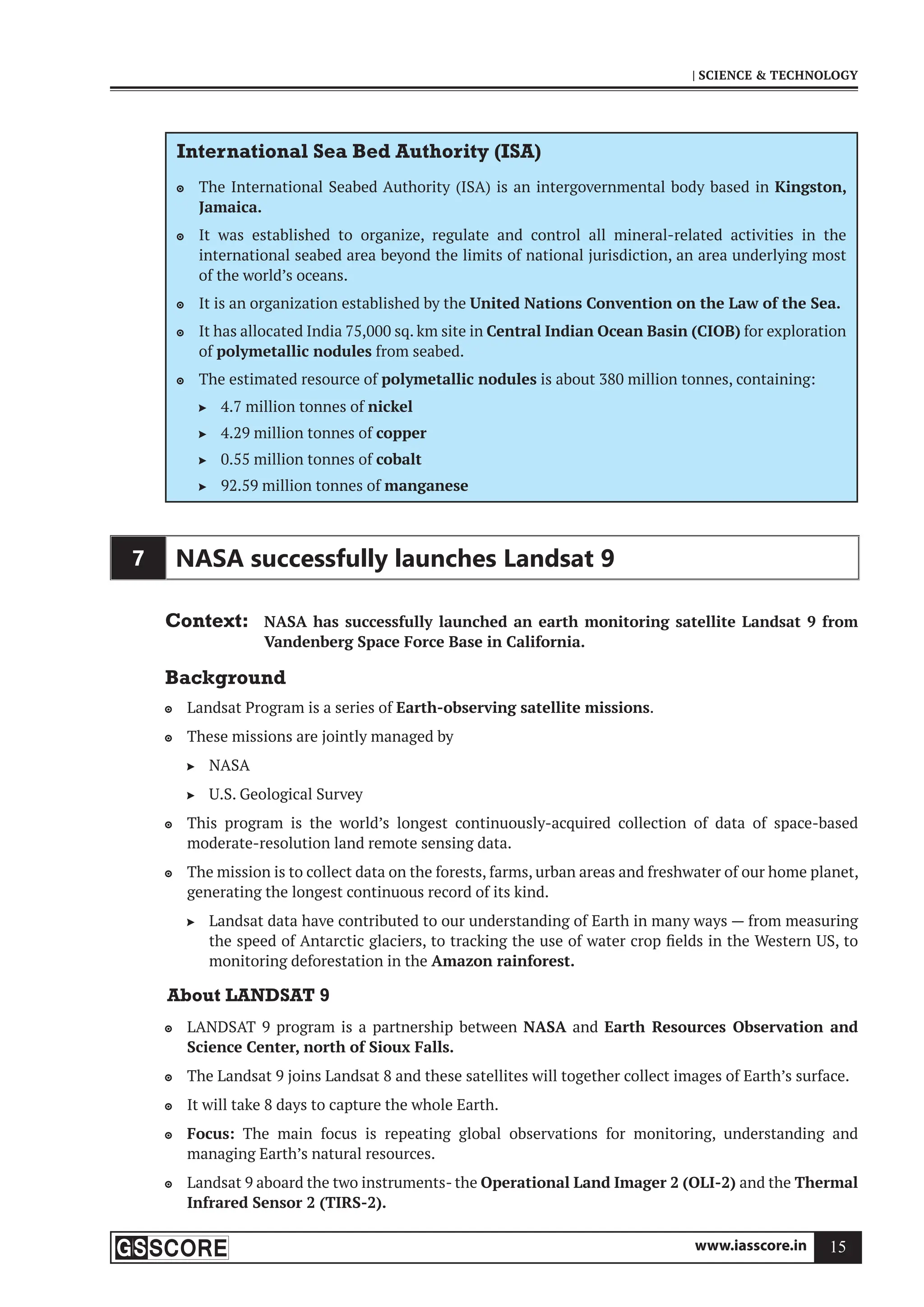 www.iasscore.in 15
| SCIENCE  TECHNOLOGY
International Sea Bed Authority (ISA)
The International Seabed Authority (ISA) is an intergovernmental body based in
 Kingston,
Jamaica.
It was established to organize, regulate and control all mineral-related activities in the

international seabed area beyond the limits of national jurisdiction, an area underlying most
of the world’s oceans.
It is an organization established by the
 United Nations Convention on the Law of the Sea.
It has allocated India 75,000 sq. km site in
 Central Indian Ocean Basin (CIOB) for exploration
of polymetallic nodules from seabed.
The estimated resource of
 polymetallic nodules is about 380 million tonnes, containing:
4.7 million tonnes of
 nickel
4.29 million tonnes of
 copper
0.55 million tonnes of
 cobalt
92.59 million tonnes of
 manganese
7 NASA successfully launches Landsat 9
Context: NASA has successfully launched an earth monitoring satellite Landsat 9 from
Vandenberg Space Force Base in California.
Background
Landsat Program is a series of
 Earth-observing satellite missions.
These missions are jointly managed by

NASA

U.S. Geological Survey

This program is the world’s longest continuously-acquired collection of data of space-based

moderate-resolution land remote sensing data.
The mission is to collect data on the forests, farms, urban areas and freshwater of our home planet,

generating the longest continuous record of its kind.
Landsat data have contributed to our understanding of Earth in many ways — from measuring

the speed of Antarctic glaciers, to tracking the use of water crop fields in the Western US, to
monitoring deforestation in the Amazon rainforest.
About LANDSAT 9
LANDSAT 9 program is a partnership between
 NASA and Earth Resources Observation and
Science Center, north of Sioux Falls.
The Landsat 9 joins Landsat 8 and these satellites will together collect images of Earth’s surface.

It will take 8 days to capture the whole Earth.

Focus:
 The main focus is repeating global observations for monitoring, understanding and
managing Earth’s natural resources.
Landsat 9 aboard the two instruments- the
 Operational Land Imager 2 (OLI-2) and the Thermal
Infrared Sensor 2 (TIRS-2).
 