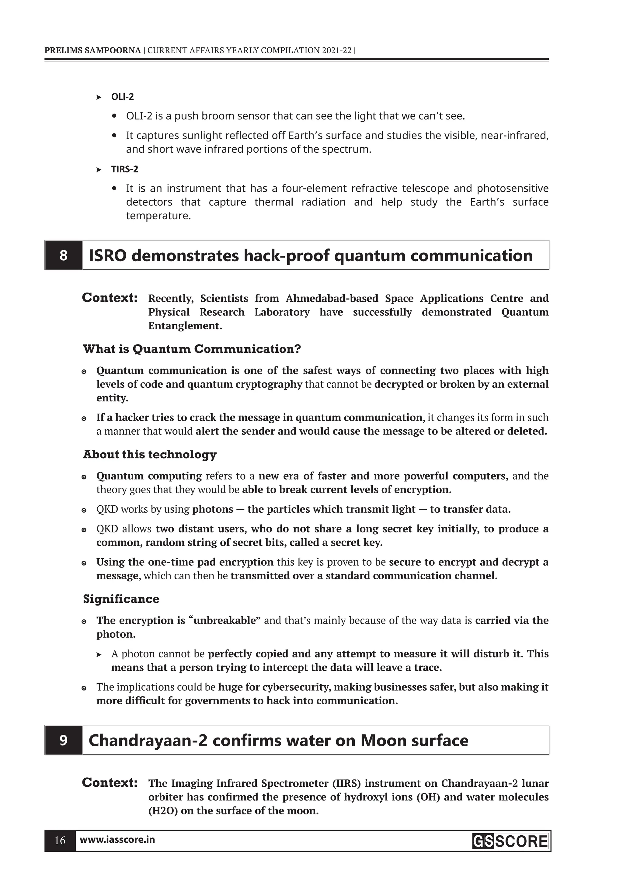 www.iasscore.in
16
PRELIMS SAMPOORNA | CURRENT AFFAIRS YEARLY COMPILATION 2021-22 |
OLI-2

OLI-2 is a push broom sensor that can see the light that we can’t see.
y
It captures sunlight reflected off Earth’s surface and studies the visible, near-infrared,
y
and short wave infrared portions of the spectrum.
TIRS-2

It is an instrument that has a four-element refractive telescope and photosensitive
y
detectors that capture thermal radiation and help study the Earth’s surface
temperature.
8 ISRO demonstrates hack-proof quantum communication
Context: Recently, Scientists from Ahmedabad-based Space Applications Centre and
Physical Research Laboratory have successfully demonstrated Quantum
Entanglement.
What is Quantum Communication?
Quantum communication
 is one of the safest ways of connecting two places with high
levels of code and quantum cryptography that cannot be decrypted or broken by an external
entity.
If a hacker tries to crack the message in quantum communication
 , it changes its form in such
a manner that would alert the sender and would cause the message to be altered or deleted.
About this technology
Quantum computing
 refers to a new era of faster and more powerful computers, and the
theory goes that they would be able to break current levels of encryption.
QKD works by using
 photons — the particles which transmit light — to transfer data.
QKD allows
 two distant users, who do not share a long secret key initially, to produce a
common, random string of secret bits, called a secret key.
Using the one-time pad encryption
 this key is proven to be secure to encrypt and decrypt a
message, which can then be transmitted over a standard communication channel.
Significance
The encryption is “unbreakable”
 and that’s mainly because of the way data is carried via the
photon.
A photon cannot be
 perfectly copied and any attempt to measure it will disturb it. This
means that a person trying to intercept the data will leave a trace.
The implications could be
 huge for cybersecurity, making businesses safer, but also making it
more difficult for governments to hack into communication.
9 Chandrayaan-2 conﬁrms water on Moon surface
Context: The Imaging Infrared Spectrometer (IIRS) instrument on Chandrayaan-2 lunar
orbiter has confirmed the presence of hydroxyl ions (OH) and water molecules
(H2O) on the surface of the moon.
 