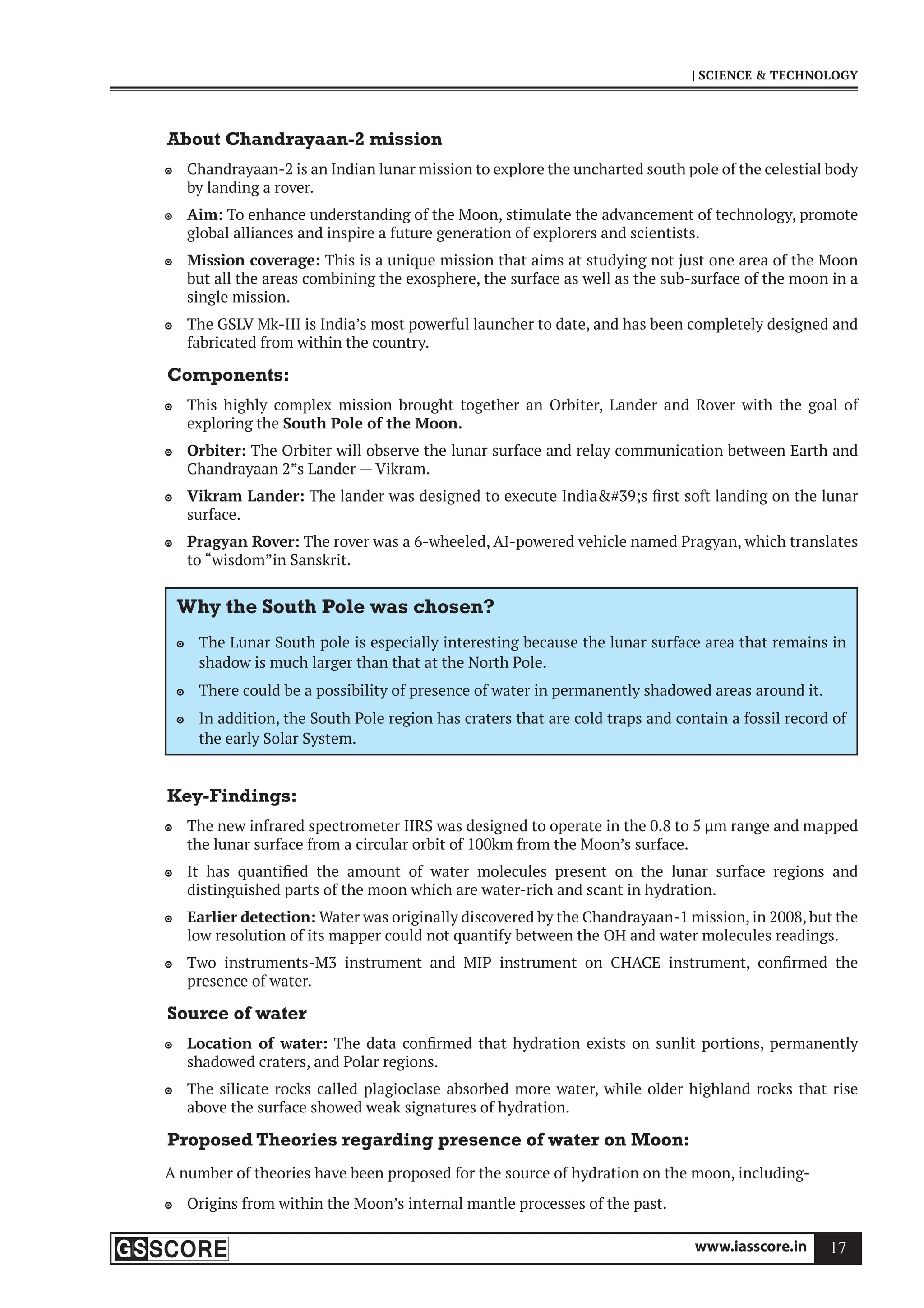 www.iasscore.in 17
| SCIENCE  TECHNOLOGY
About Chandrayaan-2 mission
Chandrayaan-2 is an Indian lunar mission to explore the uncharted south pole of the celestial body

by landing a rover.
Aim:
 To enhance understanding of the Moon, stimulate the advancement of technology, promote
global alliances and inspire a future generation of explorers and scientists.
Mission coverage:
 This is a unique mission that aims at studying not just one area of the Moon
but all the areas combining the exosphere, the surface as well as the sub-surface of the moon in a
single mission.
The GSLV Mk-III is India’s most powerful launcher to date, and has been completely designed and

fabricated from within the country.
Components:
This highly complex mission brought together an Orbiter, Lander and Rover with the goal of

exploring the South Pole of the Moon.
Orbiter:
 The Orbiter will observe the lunar surface and relay communication between Earth and
Chandrayaan 2”s Lander — Vikram.
Vikram Lander:
 The lander was designed to execute India#39;s first soft landing on the lunar
surface.
Pragyan Rover:
 The rover was a 6-wheeled, AI-powered vehicle named Pragyan, which translates
to “wisdom”in Sanskrit.
Why the South Pole was chosen?
The Lunar South pole is especially interesting because the lunar surface area that remains in

shadow is much larger than that at the North Pole.
There could be a possibility of presence of water in permanently shadowed areas around it.

In addition, the South Pole region has craters that are cold traps and contain a fossil record of

the early Solar System.
Key-Findings:
The new infrared spectrometer IIRS was designed to operate in the 0.8 to 5 μm range and mapped

the lunar surface from a circular orbit of 100km from the Moon’s surface.
It has quantified the amount of water molecules present on the lunar surface regions and

distinguished parts of the moon which are water-rich and scant in hydration.
Earlier detection:
 Water was originally discovered by the Chandrayaan-1 mission, in 2008, but the
low resolution of its mapper could not quantify between the OH and water molecules readings.
Two instruments-M3 instrument and MIP instrument on CHACE instrument, confirmed the

presence of water.
Source of water
Location of water:
 The data confirmed that hydration exists on sunlit portions, permanently
shadowed craters, and Polar regions.
The silicate rocks called plagioclase absorbed more water, while older highland rocks that rise

above the surface showed weak signatures of hydration.
Proposed Theories regarding presence of water on Moon:
A number of theories have been proposed for the source of hydration on the moon, including-
Origins from within the Moon’s internal mantle processes of the past.

 