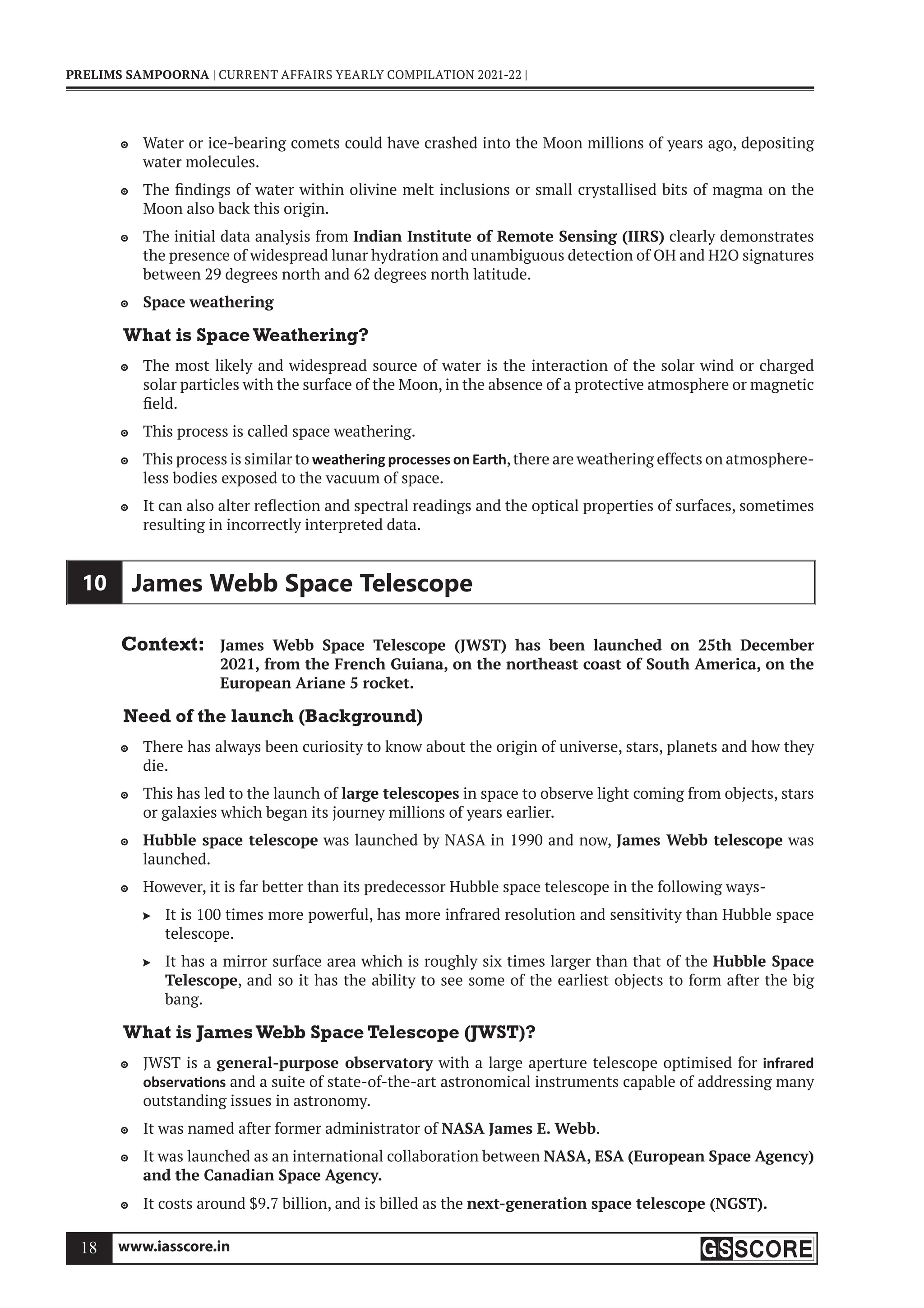 www.iasscore.in
18
PRELIMS SAMPOORNA | CURRENT AFFAIRS YEARLY COMPILATION 2021-22 |
Water or ice-bearing comets could have crashed into the Moon millions of years ago, depositing

water molecules.
The findings of water within olivine melt inclusions or small crystallised bits of magma on the

Moon also back this origin.
The initial data analysis from
 Indian Institute of Remote Sensing (IIRS) clearly demonstrates
the presence of widespread lunar hydration and unambiguous detection of OH and H2O signatures
between 29 degrees north and 62 degrees north latitude.
Space weathering

What is SpaceWeathering?
The most likely and widespread source of water is the interaction of the solar wind or charged

solar particles with the surface of the Moon, in the absence of a protective atmosphere or magnetic
field.
This process is called space weathering.

This process is similar to
 weathering processes on Earth,there are weathering effects on atmosphere-
less bodies exposed to the vacuum of space.
It can also alter reflection and spectral readings and the optical properties of surfaces, sometimes

resulting in incorrectly interpreted data.
10 James Webb Space Telescope
Context: James Webb Space Telescope (JWST) has been launched on 25th December
2021, from the French Guiana, on the northeast coast of South America, on the
European Ariane 5 rocket.
Need of the launch (Background)
There has always been curiosity to know about the origin of universe, stars, planets and how they

die.
This has led to the launch of
 large telescopes in space to observe light coming from objects, stars
or galaxies which began its journey millions of years earlier.
Hubble space telescope
 was launched by NASA in 1990 and now, James Webb telescope was
launched.
However, it is far better than its predecessor Hubble space telescope in the following ways-

It is 100 times more powerful, has more infrared resolution and sensitivity than Hubble space

telescope.
It has a mirror surface area which is roughly six times larger than that of the
 Hubble Space
Telescope, and so it has the ability to see some of the earliest objects to form after the big
bang.
What is JamesWebb Space Telescope (JWST)?
JWST is a
 general-purpose observatory with a large aperture telescope optimised for infrared
observa ons and a suite of state-of-the-art astronomical instruments capable of addressing many
outstanding issues in astronomy.
It was named after former administrator of
 NASA James E. Webb.
It was launched as an international collaboration between
 NASA, ESA (European Space Agency)
and the Canadian Space Agency.
It costs around $9.7 billion, and is billed as the
 next-generation space telescope (NGST).
 