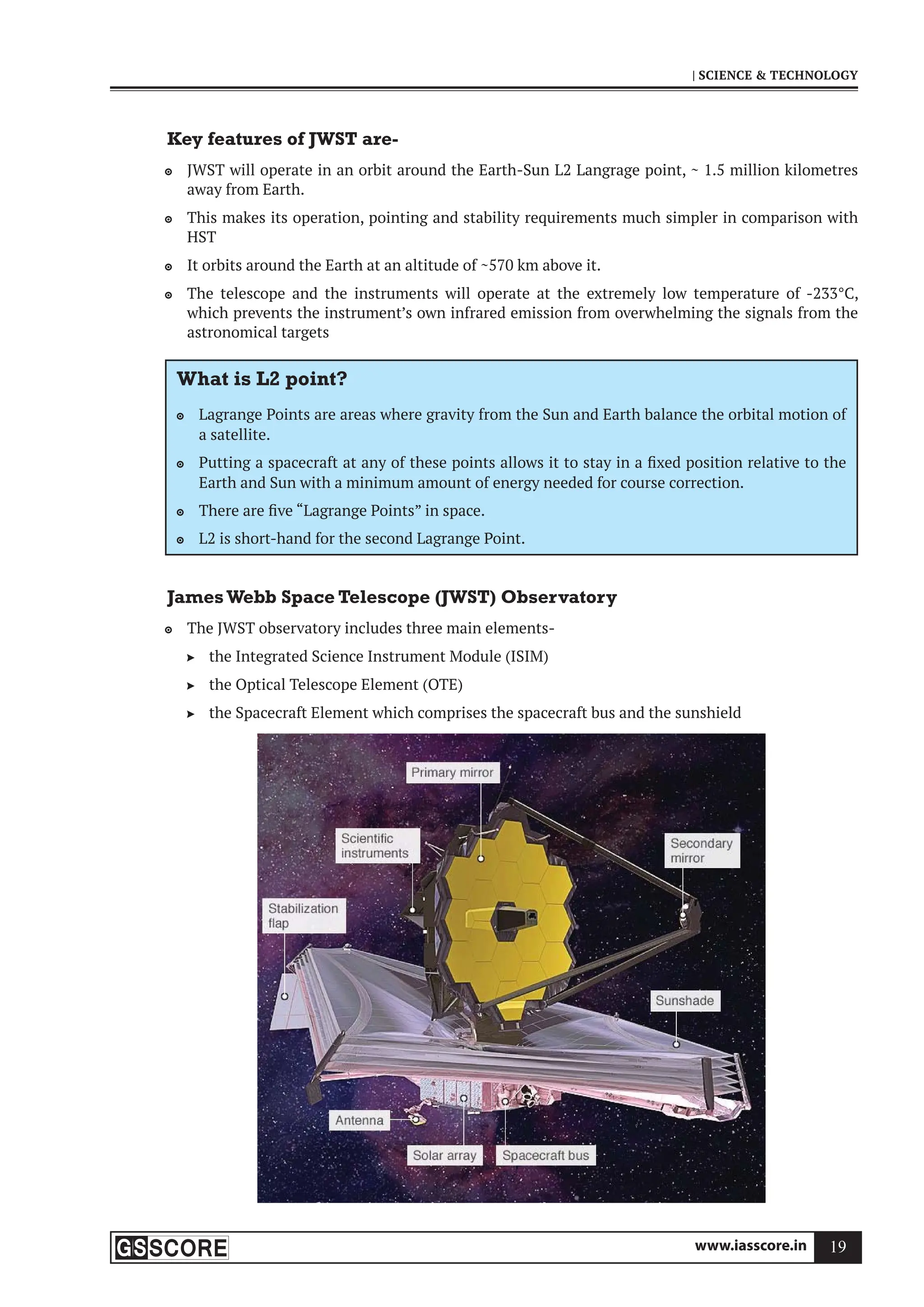 www.iasscore.in 19
| SCIENCE  TECHNOLOGY
Key features of JWST are-
JWST will operate in an orbit around the Earth-Sun L2 Langrage point, ~ 1.5 million kilometres

away from Earth.
This makes its operation, pointing and stability requirements much simpler in comparison with

HST
It orbits around the Earth at an altitude of ~570 km above it.

The telescope and the instruments will operate at the extremely low temperature of -233°C,

which prevents the instrument’s own infrared emission from overwhelming the signals from the
astronomical targets
What is L2 point?
Lagrange Points are areas where gravity from the Sun and Earth balance the orbital motion of

a satellite.
Putting a spacecraft at any of these points allows it to stay in a fixed position relative to the

Earth and Sun with a minimum amount of energy needed for course correction.
There are five “Lagrange Points” in space.

L2 is short-hand for the second Lagrange Point.

JamesWebb Space Telescope (JWST) Observatory
The JWST observatory includes three main elements-

the Integrated Science Instrument Module (ISIM)

the Optical Telescope Element (OTE)

the Spacecraft Element which comprises the spacecraft bus and the sunshield

 
