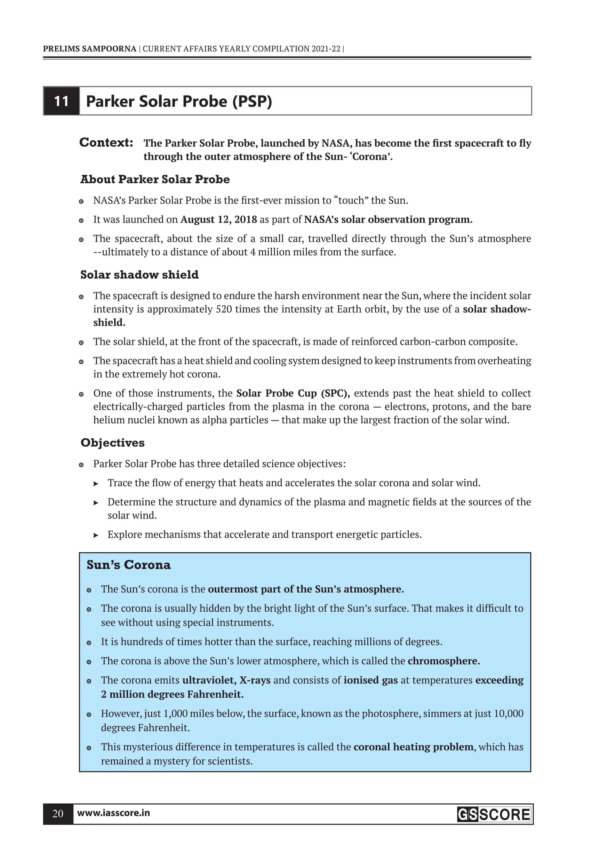 www.iasscore.in
20
PRELIMS SAMPOORNA | CURRENT AFFAIRS YEARLY COMPILATION 2021-22 |
11 Parker Solar Probe (PSP)
Context: The Parker Solar Probe, launched by NASA, has become the first spacecraft to fly
through the outer atmosphere of the Sun- ‘Corona’.
About Parker Solar Probe
NASA’s Parker Solar Probe is the first-ever mission to “touch” the Sun.

It was launched on
 August 12, 2018 as part of NASA’s solar observation program.
The spacecraft, about the size of a small car, travelled directly through the Sun’s atmosphere

--ultimately to a distance of about 4 million miles from the surface.
Solar shadow shield
The spacecraft is designed to endure the harsh environment near the Sun, where the incident solar

intensity is approximately 520 times the intensity at Earth orbit, by the use of a solar shadow-
shield.
The solar shield, at the front of the spacecraft, is made of reinforced carbon-carbon composite.

The spacecraft has a heat shield and cooling system designed to keep instruments from overheating

in the extremely hot corona.
One of those instruments, the
 Solar Probe Cup (SPC), extends past the heat shield to collect
electrically-charged particles from the plasma in the corona — electrons, protons, and the bare
helium nuclei known as alpha particles — that make up the largest fraction of the solar wind.
Objectives
Parker Solar Probe has three detailed science objectives:

Trace the flow of energy that heats and accelerates the solar corona and solar wind.

Determine the structure and dynamics of the plasma and magnetic fields at the sources of the

solar wind.
Explore mechanisms that accelerate and transport energetic particles.

Sun’s Corona
The Sun’s corona is the
 outermost part of the Sun’s atmosphere.
The corona is usually hidden by the bright light of the Sun’s surface. That makes it difficult to

see without using special instruments.
It is hundreds of times hotter than the surface, reaching millions of degrees.

The corona is above the Sun’s lower atmosphere, which is called the
 chromosphere.
The corona emits
 ultraviolet, X-rays and consists of ionised gas at temperatures exceeding
2 million degrees Fahrenheit.
However, just 1,000 miles below, the surface, known as the photosphere, simmers at just 10,000

degrees Fahrenheit.
This mysterious difference in temperatures is called the
 coronal heating problem, which has
remained a mystery for scientists.
 