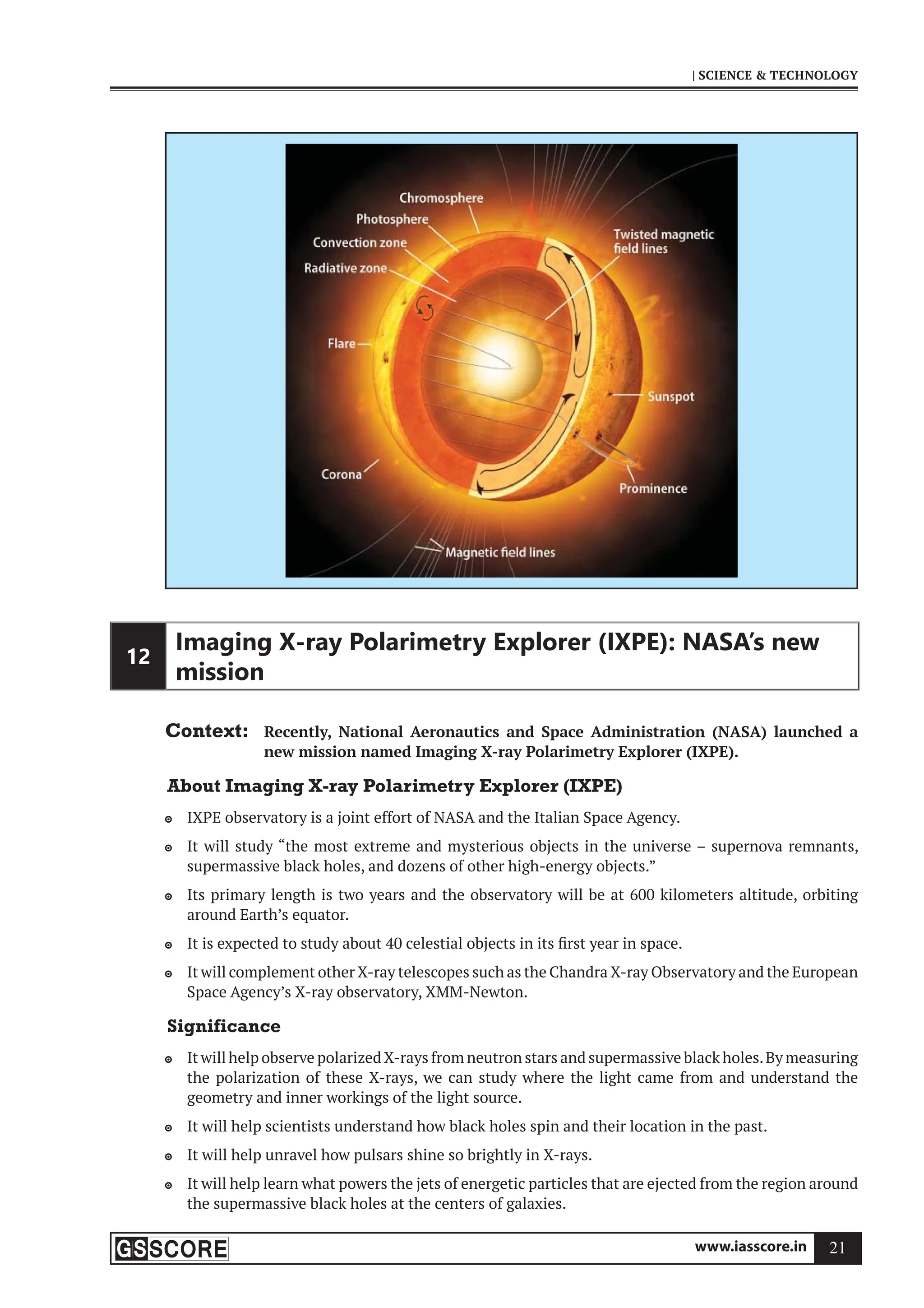 www.iasscore.in 21
| SCIENCE  TECHNOLOGY
12
Imaging X-ray Polarimetry Explorer (IXPE): NASA’s new
mission
Context: Recently, National Aeronautics and Space Administration (NASA) launched a
new mission named Imaging X-ray Polarimetry Explorer (IXPE).
About Imaging X-ray Polarimetry Explorer (IXPE)
IXPE observatory is a joint effort of NASA and the Italian Space Agency.

It will study “the most extreme and mysterious objects in the universe – supernova remnants,

supermassive black holes, and dozens of other high-energy objects.”
Its primary length is two years and the observatory will be at 600 kilometers altitude, orbiting

around Earth’s equator.
It is expected to study about 40 celestial objects in its first year in space.

It will complement other X-ray telescopes such as the Chandra X-ray Observatory and the European

Space Agency’s X-ray observatory, XMM-Newton.
Significance
It will help observe polarized X-rays from neutron stars and supermassive black holes.By measuring

the polarization of these X-rays, we can study where the light came from and understand the
geometry and inner workings of the light source.
It will help scientists understand how black holes spin and their location in the past.

It will help unravel how pulsars shine so brightly in X-rays.

It will help learn what powers the jets of energetic particles that are ejected from the region around

the supermassive black holes at the centers of galaxies.
 