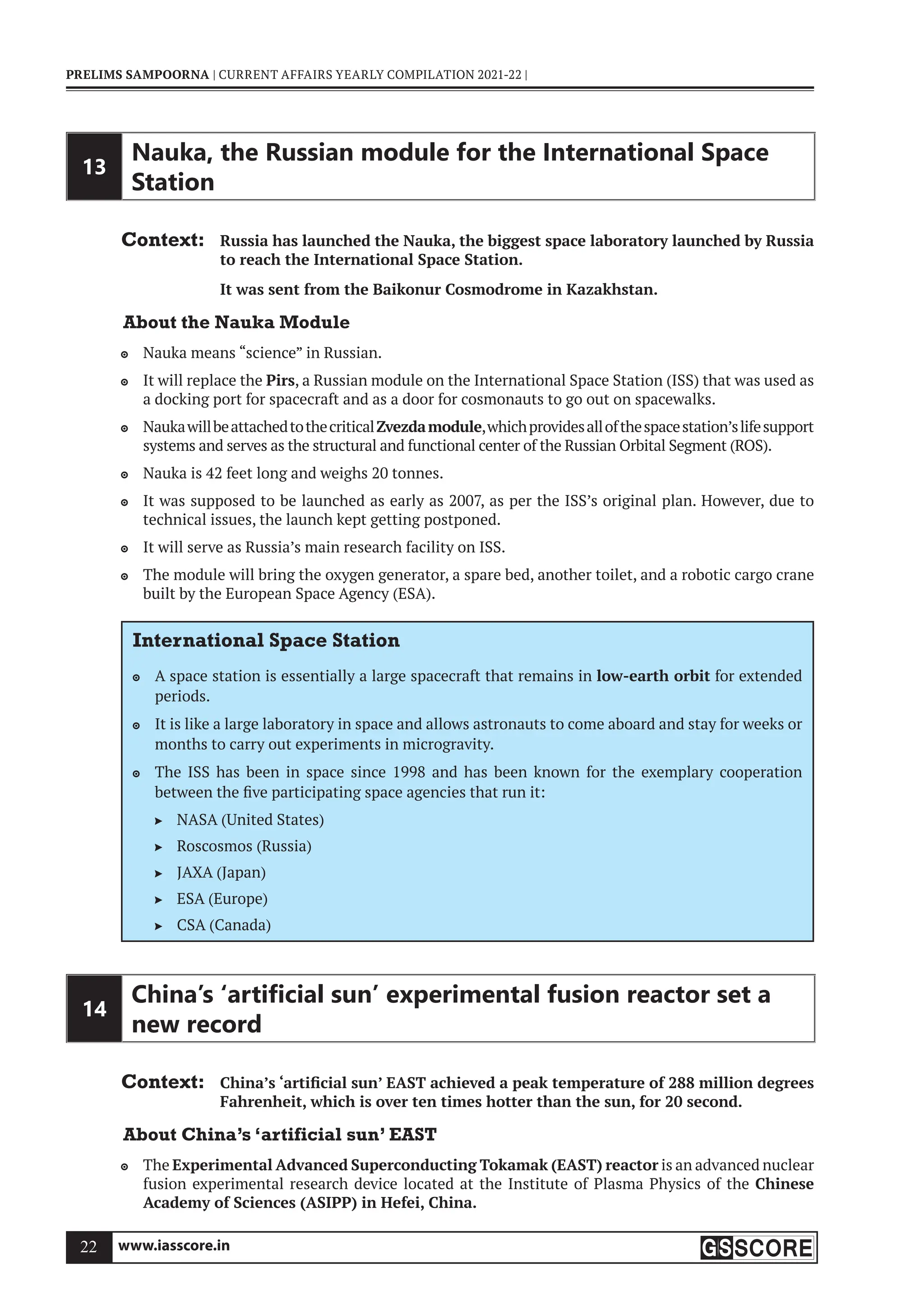 www.iasscore.in
22
PRELIMS SAMPOORNA | CURRENT AFFAIRS YEARLY COMPILATION 2021-22 |
13
Nauka, the Russian module for the International Space
Station
Context: Russia has launched the Nauka, the biggest space laboratory launched by Russia
to reach the International Space Station.
It was sent from the Baikonur Cosmodrome in Kazakhstan.
About the Nauka Module
Nauka means “science” in Russian.

It will replace the
 Pirs, a Russian module on the International Space Station (ISS) that was used as
a docking port for spacecraft and as a door for cosmonauts to go out on spacewalks.
Naukawillbeattachedtothecritical
 Zvezdamodule,whichprovidesallofthespacestation’slifesupport
systems and serves as the structural and functional center of the Russian Orbital Segment (ROS).
Nauka is 42 feet long and weighs 20 tonnes.

It was supposed to be launched as early as 2007, as per the ISS’s original plan. However, due to

technical issues, the launch kept getting postponed.
It will serve as Russia’s main research facility on ISS.

The module will bring the oxygen generator, a spare bed, another toilet, and a robotic cargo crane

built by the European Space Agency (ESA).
International Space Station
A space station is essentially a large spacecraft that remains in
 low-earth orbit for extended
periods.
It is like a large laboratory in space and allows astronauts to come aboard and stay for weeks or

months to carry out experiments in microgravity.
The ISS has been in space since 1998 and has been known for the exemplary cooperation

between the five participating space agencies that run it:
NASA (United States)

Roscosmos (Russia)

JAXA (Japan)

ESA (Europe)

CSA (Canada)

14
China’s ‘artiﬁcial sun’ experimental fusion reactor set a
new record
Context: China’s ‘artificial sun’ EAST achieved a peak temperature of 288 million degrees
Fahrenheit, which is over ten times hotter than the sun, for 20 second.
About China’s ‘artificial sun’ EAST
The
 Experimental Advanced Superconducting Tokamak (EAST) reactor is an advanced nuclear
fusion experimental research device located at the Institute of Plasma Physics of the Chinese
Academy of Sciences (ASIPP) in Hefei, China.
 