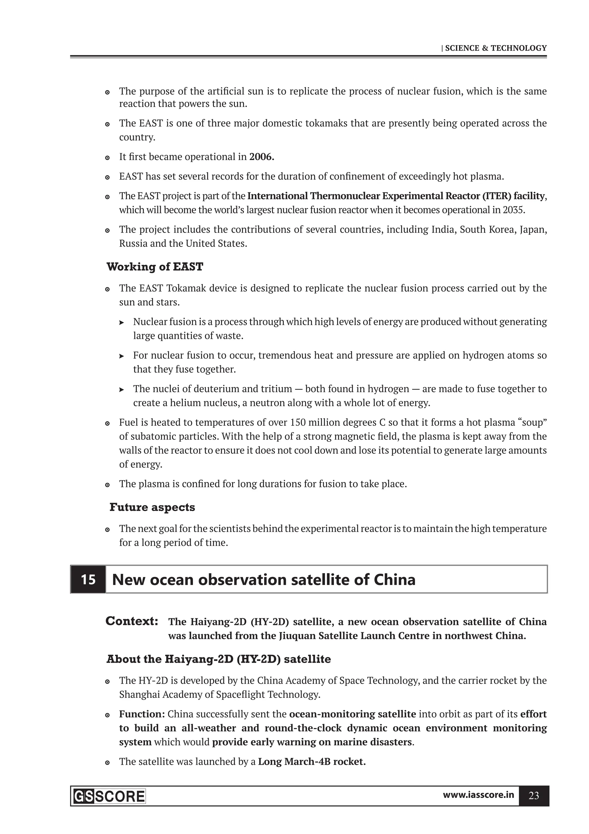 www.iasscore.in 23
| SCIENCE  TECHNOLOGY
The purpose of the artificial sun is to replicate the process of nuclear fusion, which is the same

reaction that powers the sun.
The EAST is one of three major domestic tokamaks that are presently being operated across the

country.
It first became operational in
 2006.
EAST has set several records for the duration of confinement of exceedingly hot plasma.

The EAST project is part of the
 International Thermonuclear Experimental Reactor (ITER) facility,
which will become the world’s largest nuclear fusion reactor when it becomes operational in 2035.
The project includes the contributions of several countries, including India, South Korea, Japan,

Russia and the United States.
Working of EAST
The EAST Tokamak device is designed to replicate the nuclear fusion process carried out by the

sun and stars.
Nuclear fusion is a process through which high levels of energy are produced without generating

large quantities of waste.
For nuclear fusion to occur, tremendous heat and pressure are applied on hydrogen atoms so

that they fuse together.
The nuclei of deuterium and tritium — both found in hydrogen — are made to fuse together to

create a helium nucleus, a neutron along with a whole lot of energy.
Fuel is heated to temperatures of over 150 million degrees C so that it forms a hot plasma “soup”

of subatomic particles. With the help of a strong magnetic field, the plasma is kept away from the
walls of the reactor to ensure it does not cool down and lose its potential to generate large amounts
of energy.
The plasma is confined for long durations for fusion to take place.

Future aspects
The next goal for the scientists behind the experimental reactor is to maintain the high temperature

for a long period of time.
15 New ocean observation satellite of China
Context: The Haiyang-2D (HY-2D) satellite, a new ocean observation satellite of China
was launched from the Jiuquan Satellite Launch Centre in northwest China.
About the Haiyang-2D (HY-2D) satellite
The HY-2D is developed by the China Academy of Space Technology, and the carrier rocket by the

Shanghai Academy of Spaceflight Technology.
Function:
 China successfully sent the ocean-monitoring satellite into orbit as part of its effort
to build an all-weather and round-the-clock dynamic ocean environment monitoring
system which would provide early warning on marine disasters.
The satellite was launched by a
 Long March-4B rocket.
 