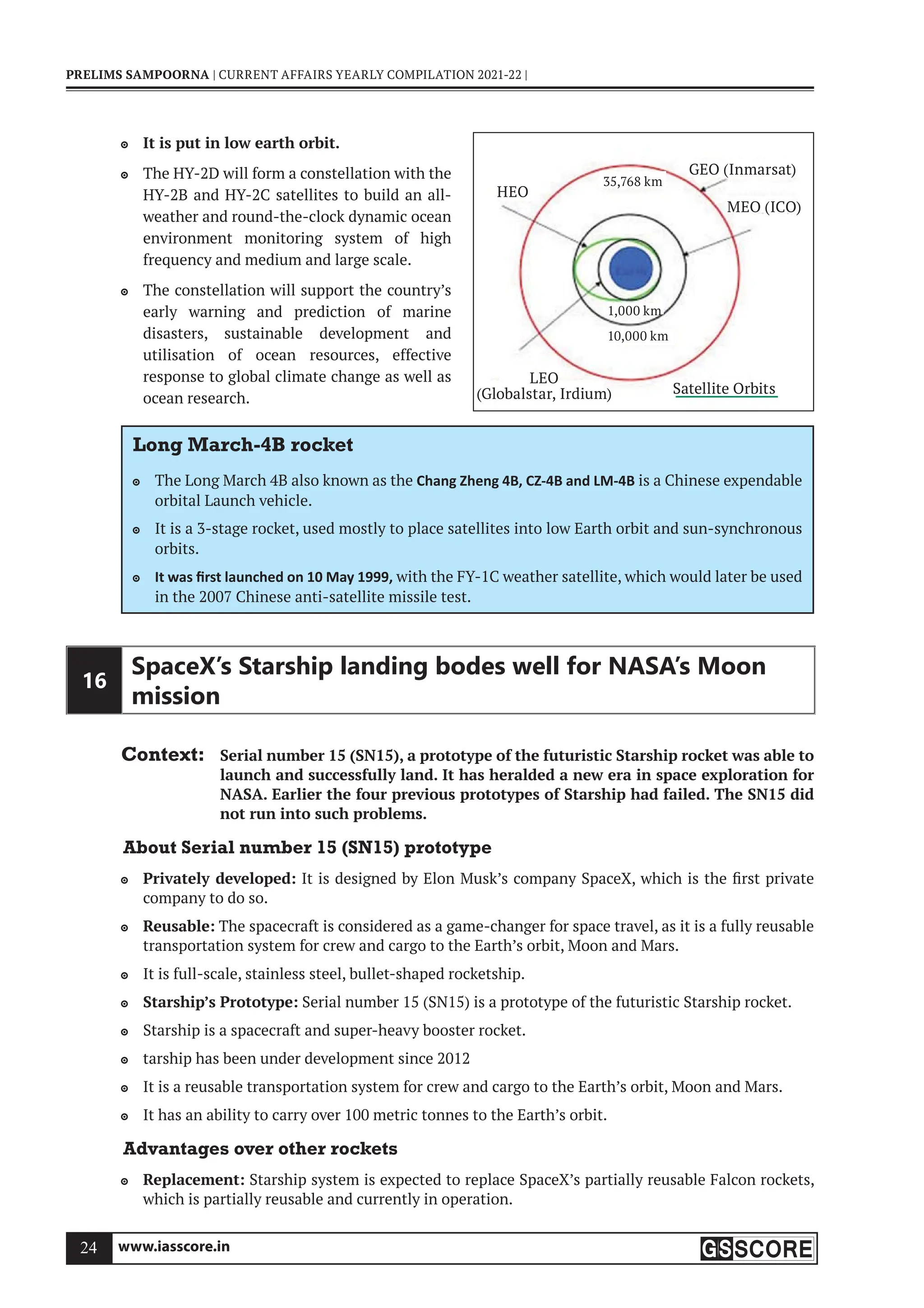 www.iasscore.in
24
PRELIMS SAMPOORNA | CURRENT AFFAIRS YEARLY COMPILATION 2021-22 |
It is put in low earth orbit.

The HY-2D will form a constellation with the

HY-2B and HY-2C satellites to build an all-
weather and round-the-clock dynamic ocean
environment monitoring system of high
frequency and medium and large scale.
The constellation will support the country’s

early warning and prediction of marine
disasters, sustainable development and
utilisation of ocean resources, effective
response to global climate change as well as
ocean research.
Long March-4B rocket
The Long March 4B also known as the
 Chang Zheng 4B, CZ-4B and LM-4B is a Chinese expendable
orbital Launch vehicle.
It is a 3-stage rocket, used mostly to place satellites into low Earth orbit and sun-synchronous

orbits.
It was ﬁrst launched on 10 May 1999,
 with the FY-1C weather satellite, which would later be used
in the 2007 Chinese anti-satellite missile test.
16
SpaceX’s Starship landing bodes well for NASA’s Moon
mission
Context: Serial number 15 (SN15), a prototype of the futuristic Starship rocket was able to
launch and successfully land. It has heralded a new era in space exploration for
NASA. Earlier the four previous prototypes of Starship had failed. The SN15 did
not run into such problems.
About Serial number 15 (SN15) prototype
Privately developed:
 It is designed by Elon Musk’s company SpaceX, which is the first private
company to do so.
Reusable:
 The spacecraft is considered as a game-changer for space travel, as it is a fully reusable
transportation system for crew and cargo to the Earth’s orbit, Moon and Mars.
It is full-scale, stainless steel, bullet-shaped rocketship.

Starship’s Prototype:
 Serial number 15 (SN15) is a prototype of the futuristic Starship rocket.
Starship is a spacecraft and super-heavy booster rocket.

tarship has been under development since 2012

It is a reusable transportation system for crew and cargo to the Earth’s orbit, Moon and Mars.

It has an ability to carry over 100 metric tonnes to the Earth’s orbit.

Advantages over other rockets
Replacement:
 Starship system is expected to replace SpaceX’s partially reusable Falcon rockets,
which is partially reusable and currently in operation.
Satellite Orbits
1,000 km
35,768 km
HEO
MEO (ICO)
GEO (Inmarsat)
LEO
(Globalstar, Irdium)
10,000 km
 