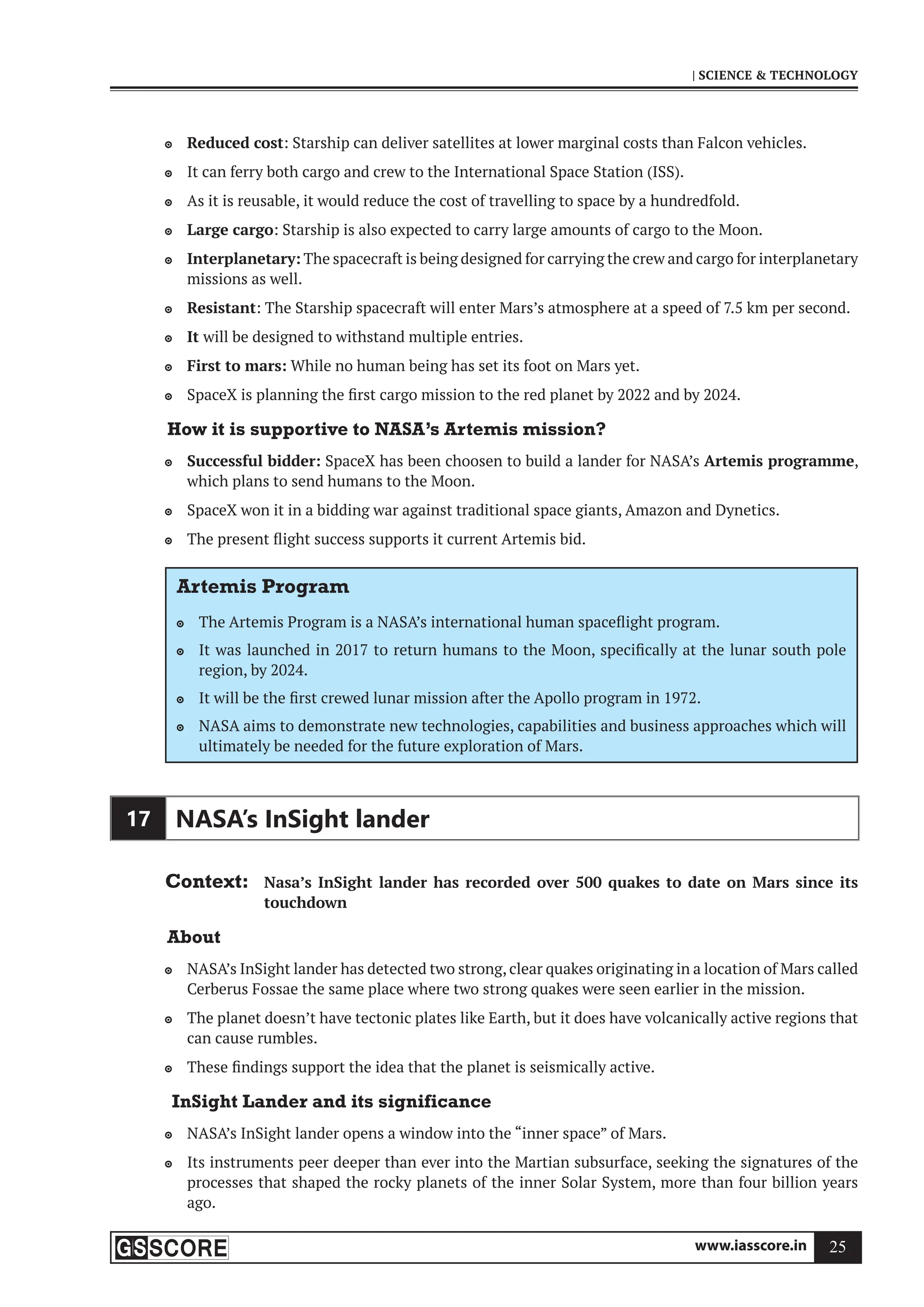 www.iasscore.in 25
| SCIENCE  TECHNOLOGY
Reduced cost
 : Starship can deliver satellites at lower marginal costs than Falcon vehicles.
It can ferry both cargo and crew to the International Space Station (ISS).

As it is reusable, it would reduce the cost of travelling to space by a hundredfold.

Large cargo
 : Starship is also expected to carry large amounts of cargo to the Moon.
Interplanetary:
 The spacecraft is being designed for carrying the crew and cargo for interplanetary
missions as well.
Resistant
 : The Starship spacecraft will enter Mars’s atmosphere at a speed of 7.5 km per second.
It
 will be designed to withstand multiple entries.
First to mars:
 While no human being has set its foot on Mars yet.
SpaceX is planning the first cargo mission to the red planet by 2022 and by 2024.

How it is supportive to NASA’s Artemis mission?
Successful bidder:
 SpaceX has been choosen to build a lander for NASA’s Artemis programme,
which plans to send humans to the Moon.
SpaceX won it in a bidding war against traditional space giants, Amazon and Dynetics.

The present flight success supports it current Artemis bid.

Artemis Program
The Artemis Program is a NASA’s international human spaceflight program.

It was launched in 2017 to return humans to the Moon, specifically at the lunar south pole

region, by 2024.
It will be the first crewed lunar mission after the Apollo program in 1972.

NASA aims to demonstrate new technologies, capabilities and business approaches which will

ultimately be needed for the future exploration of Mars.
17 NASA’s InSight lander
Context: Nasa’s InSight lander has recorded over 500 quakes to date on Mars since its
touchdown
About
NASA’s InSight lander has detected two strong, clear quakes originating in a location of Mars called

Cerberus Fossae the same place where two strong quakes were seen earlier in the mission.
The planet doesn’t have tectonic plates like Earth, but it does have volcanically active regions that

can cause rumbles.
These findings support the idea that the planet is seismically active.

InSight Lander and its significance
NASA’s InSight lander opens a window into the “inner space” of Mars.

Its instruments peer deeper than ever into the Martian subsurface, seeking the signatures of the

processes that shaped the rocky planets of the inner Solar System, more than four billion years
ago.
 