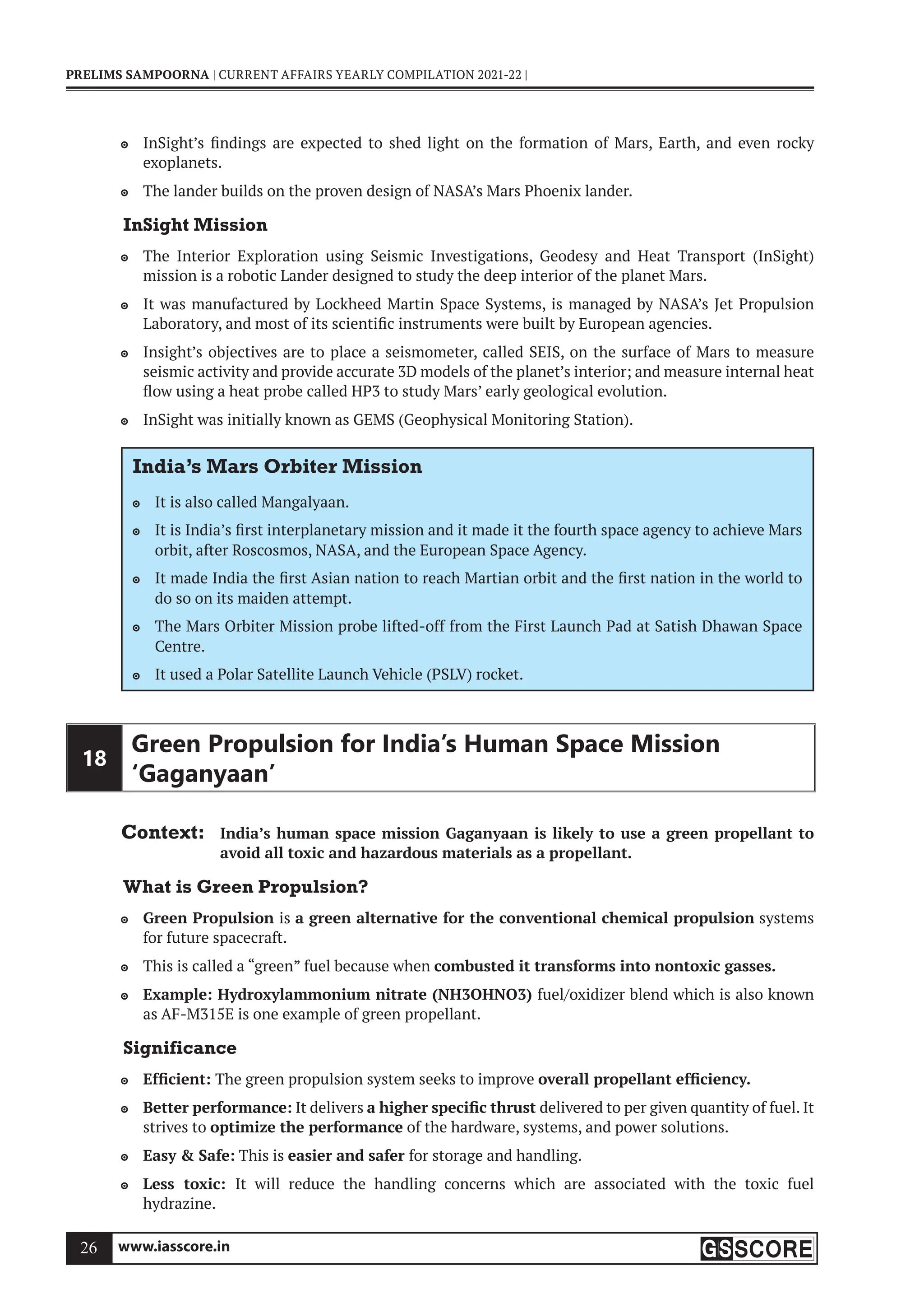 www.iasscore.in
26
PRELIMS SAMPOORNA | CURRENT AFFAIRS YEARLY COMPILATION 2021-22 |
InSight’s findings are expected to shed light on the formation of Mars, Earth, and even rocky

exoplanets.
The lander builds on the proven design of NASA’s Mars Phoenix lander.

InSight Mission
The Interior Exploration using Seismic Investigations, Geodesy and Heat Transport (InSight)

mission is a robotic Lander designed to study the deep interior of the planet Mars.
It was manufactured by Lockheed Martin Space Systems, is managed by NASA’s Jet Propulsion

Laboratory, and most of its scientific instruments were built by European agencies.
Insight’s objectives are to place a seismometer, called SEIS, on the surface of Mars to measure

seismic activity and provide accurate 3D models of the planet’s interior; and measure internal heat
flow using a heat probe called HP3 to study Mars’ early geological evolution.
InSight was initially known as GEMS (Geophysical Monitoring Station).

India’s Mars Orbiter Mission
It is also called Mangalyaan.

It is India’s first interplanetary mission and it made it the fourth space agency to achieve Mars

orbit, after Roscosmos, NASA, and the European Space Agency.
It made India the first Asian nation to reach Martian orbit and the first nation in the world to

do so on its maiden attempt.
The Mars Orbiter Mission probe lifted-off from the First Launch Pad at Satish Dhawan Space

Centre.
It used a Polar Satellite Launch Vehicle (PSLV) rocket.

18
Green Propulsion for India’s Human Space Mission
‘Gaganyaan’
Context: India’s human space mission Gaganyaan is likely to use a green propellant to
avoid all toxic and hazardous materials as a propellant.
What is Green Propulsion?
Green Propulsion
 is a green alternative for the conventional chemical propulsion systems
for future spacecraft.
This is called a “green” fuel because when
 combusted it transforms into nontoxic gasses.
Example: Hydroxylammonium nitrate (NH3OHNO3)
 fuel/oxidizer blend which is also known
as AF-M315E is one example of green propellant.
Significance
Efficient:
 The green propulsion system seeks to improve overall propellant efficiency.
Better performance:
 It delivers a higher specific thrust delivered to per given quantity of fuel. It
strives to optimize the performance of the hardware, systems, and power solutions.
Easy  Safe:
 This is easier and safer for storage and handling.
Less toxic:
 It will reduce the handling concerns which are associated with the toxic fuel
hydrazine.
 