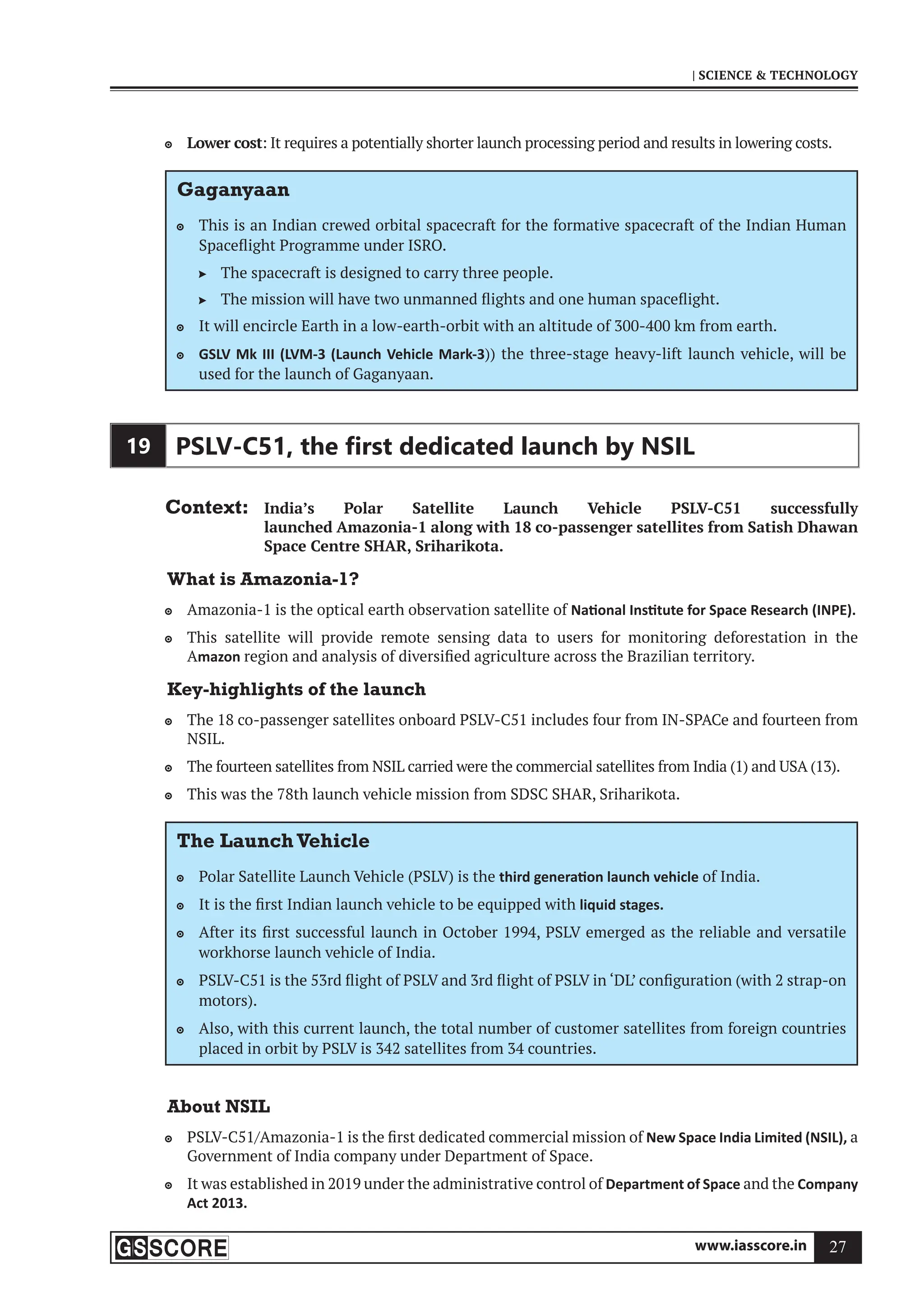 www.iasscore.in 27
| SCIENCE  TECHNOLOGY
Lower cost
 : It requires a potentially shorter launch processing period and results in lowering costs.
Gaganyaan
This is an Indian crewed orbital spacecraft for the formative spacecraft of the Indian Human

Spaceflight Programme under ISRO.
The spacecraft is designed to carry three people.

The mission will have two unmanned flights and one human spaceflight.

It will encircle Earth in a low-earth-orbit with an altitude of 300-400 km from earth.

GSLV Mk III (LVM-3 (Launch Vehicle Mark-3
 )) the three-stage heavy-lift launch vehicle, will be
used for the launch of Gaganyaan.
19 PSLV-C51, the ﬁrst dedicated launch by NSIL
Context: India’s Polar Satellite Launch Vehicle PSLV-C51 successfully
launched Amazonia-1 along with 18 co-passenger satellites from Satish Dhawan
Space Centre SHAR, Sriharikota.
What is Amazonia-1?
Amazonia-1 is the optical earth observation satellite of
 Na onal Ins tute for Space Research (INPE).
This satellite will provide remote sensing data to users for monitoring deforestation in the

Amazon region and analysis of diversified agriculture across the Brazilian territory.
Key-highlights of the launch
The 18 co-passenger satellites onboard PSLV-C51 includes four from IN-SPACe and fourteen from

NSIL.
The fourteen satellites from NSIL carried were the commercial satellites from India (1) and USA (13).

This was the 78th launch vehicle mission from SDSC SHAR, Sriharikota.

The LaunchVehicle
Polar Satellite Launch Vehicle (PSLV) is the
 third genera on launch vehicle of India.
It is the first Indian launch vehicle to be equipped with
 liquid stages.
After its first successful launch in October 1994, PSLV emerged as the reliable and versatile

workhorse launch vehicle of India.
PSLV-C51 is the 53rd flight of PSLV and 3rd flight of PSLV in ‘DL’ configuration (with 2 strap-on

motors).
Also, with this current launch, the total number of customer satellites from foreign countries

placed in orbit by PSLV is 342 satellites from 34 countries.
About NSIL
PSLV-C51/Amazonia-1 is the first dedicated commercial mission of
 New Space India Limited (NSIL), a
Government of India company under Department of Space.
It was established in 2019 under the administrative control of
 Department of Space and the Company
Act 2013.
 