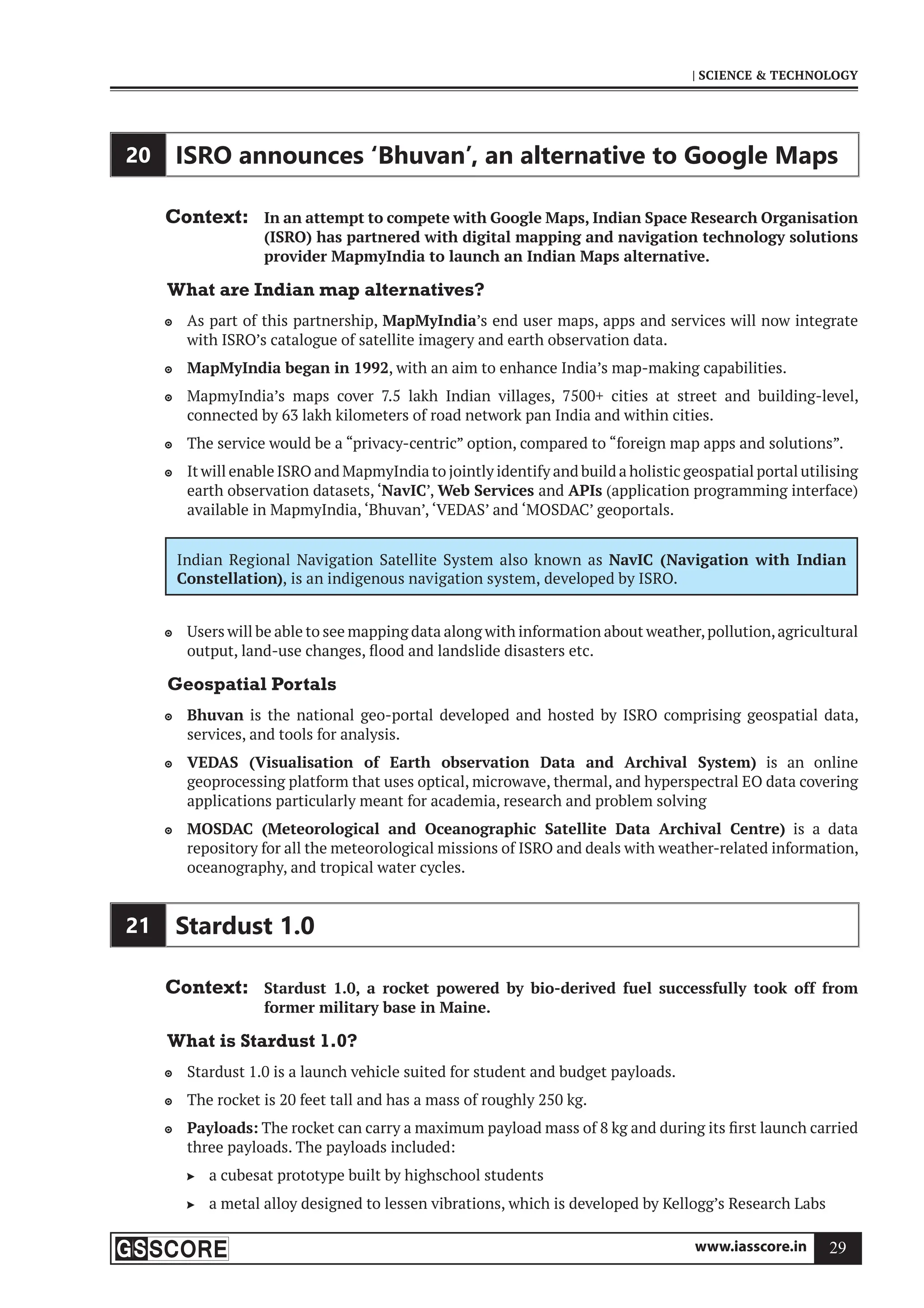 www.iasscore.in 29
| SCIENCE  TECHNOLOGY
20 ISRO announces ‘Bhuvan’, an alternative to Google Maps
Context: In an attempt to compete with Google Maps, Indian Space Research Organisation
(ISRO) has partnered with digital mapping and navigation technology solutions
provider MapmyIndia to launch an Indian Maps alternative.
What are Indian map alternatives?
As part of this partnership,
 MapMyIndia’s end user maps, apps and services will now integrate
with ISRO’s catalogue of satellite imagery and earth observation data.
MapMyIndia began in 1992
 , with an aim to enhance India’s map-making capabilities.
MapmyIndia’s maps cover 7.5 lakh Indian villages, 7500+ cities at street and building-level,

connected by 63 lakh kilometers of road network pan India and within cities.
The service would be a “privacy-centric” option, compared to “foreign map apps and solutions”.

It will enable ISRO and MapmyIndia to jointly identify and build a holistic geospatial portal utilising

earth observation datasets, ‘NavIC’, Web Services and APIs (application programming interface)
available in MapmyIndia, ‘Bhuvan’, ‘VEDAS’ and ‘MOSDAC’ geoportals.
Indian Regional Navigation Satellite System also known as NavIC (Navigation with Indian
Constellation), is an indigenous navigation system, developed by ISRO.
Users will be able to see mapping data along with information about weather,pollution,agricultural

output, land-use changes, flood and landslide disasters etc.
Geospatial Portals
Bhuvan
 is the national geo-portal developed and hosted by ISRO comprising geospatial data,
services, and tools for analysis.
VEDAS (Visualisation of Earth observation Data and Archival System)
 is an online
geoprocessing platform that uses optical, microwave, thermal, and hyperspectral EO data covering
applications particularly meant for academia, research and problem solving
MOSDAC (Meteorological and Oceanographic Satellite Data Archival Centre)
 is a data
repository for all the meteorological missions of ISRO and deals with weather-related information,
oceanography, and tropical water cycles.
21 Stardust 1.0
Context: Stardust 1.0, a rocket powered by bio-derived fuel successfully took off from
former military base in Maine.
What is Stardust 1.0?
Stardust 1.0 is a launch vehicle suited for student and budget payloads.

The rocket is 20 feet tall and has a mass of roughly 250 kg.

Payloads:
 The rocket can carry a maximum payload mass of 8 kg and during its first launch carried
three payloads. The payloads included:
a cubesat prototype built by highschool students

a metal alloy designed to lessen vibrations, which is developed by Kellogg’s Research Labs

 