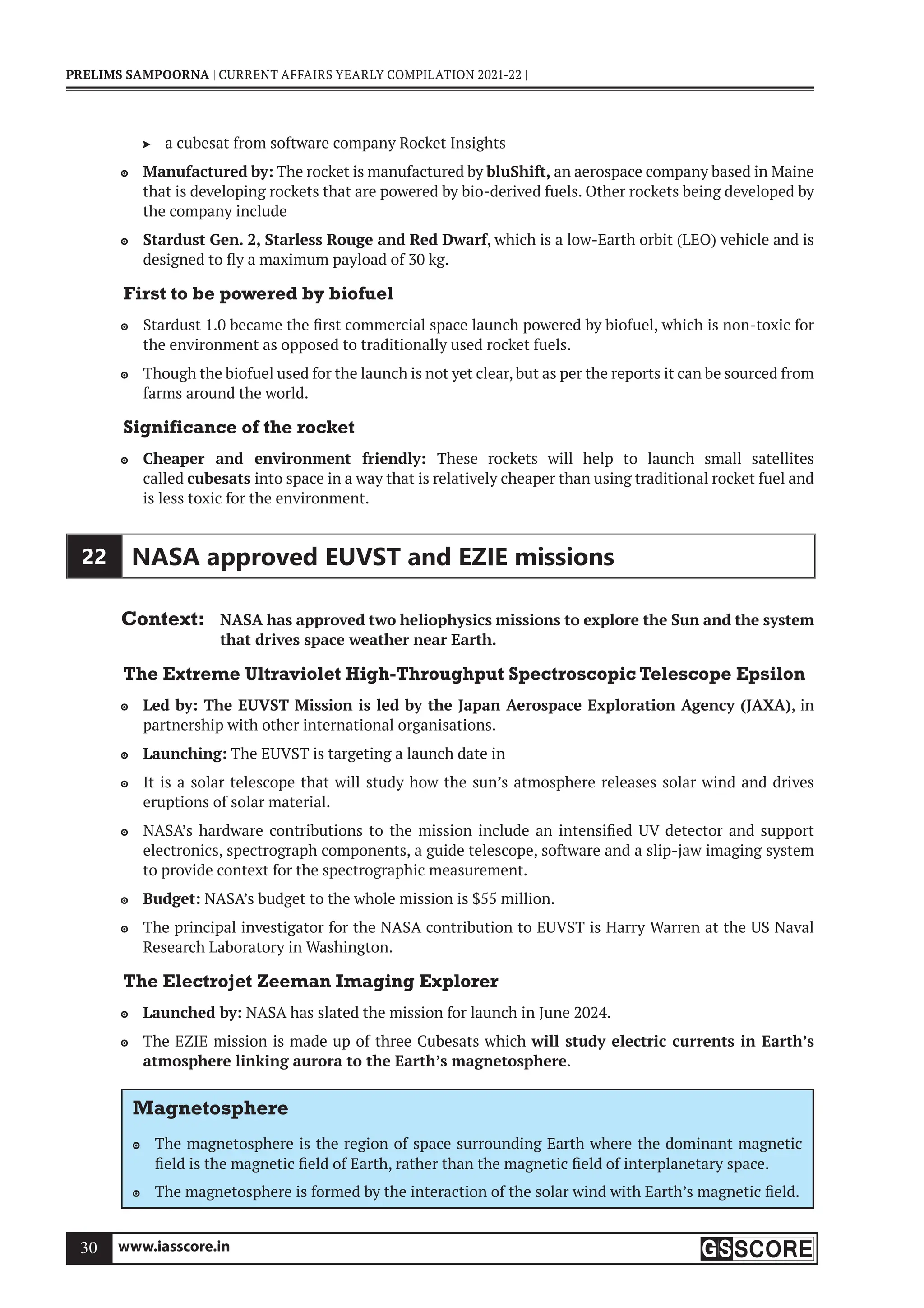 www.iasscore.in
30
PRELIMS SAMPOORNA | CURRENT AFFAIRS YEARLY COMPILATION 2021-22 |
a cubesat from software company Rocket Insights

Manufactured by:
 The rocket is manufactured by bluShift, an aerospace company based in Maine
that is developing rockets that are powered by bio-derived fuels. Other rockets being developed by
the company include
Stardust Gen. 2, Starless Rouge and Red Dwarf
 , which is a low-Earth orbit (LEO) vehicle and is
designed to fly a maximum payload of 30 kg.
First to be powered by biofuel
Stardust 1.0 became the first commercial space launch powered by biofuel, which is non-toxic for

the environment as opposed to traditionally used rocket fuels.
Though the biofuel used for the launch is not yet clear, but as per the reports it can be sourced from

farms around the world.
Significance of the rocket
Cheaper and environment friendly:
 These rockets will help to launch small satellites
called cubesats into space in a way that is relatively cheaper than using traditional rocket fuel and
is less toxic for the environment.
22 NASA approved EUVST and EZIE missions
Context: NASA has approved two heliophysics missions to explore the Sun and the system
that drives space weather near Earth.
The Extreme Ultraviolet High-Throughput Spectroscopic Telescope Epsilon
Led by: The EUVST Mission is led by the Japan Aerospace Exploration Agency (JAXA)
 , in
partnership with other international organisations.
Launching:
 The EUVST is targeting a launch date in
It is a solar telescope that will study how the sun’s atmosphere releases solar wind and drives

eruptions of solar material.
NASA’s hardware contributions to the mission include an intensified UV detector and support

electronics, spectrograph components, a guide telescope, software and a slip-jaw imaging system
to provide context for the spectrographic measurement.
Budget:
 NASA’s budget to the whole mission is $55 million.
The principal investigator for the NASA contribution to EUVST is Harry Warren at the US Naval

Research Laboratory in Washington.
The Electrojet Zeeman Imaging Explorer
Launched by:
 NASA has slated the mission for launch in June 2024.
The EZIE mission is made up of three Cubesats which
 will study electric currents in Earth’s
atmosphere linking aurora to the Earth’s magnetosphere.
Magnetosphere
The magnetosphere is the region of space surrounding Earth where the dominant magnetic

field is the magnetic field of Earth, rather than the magnetic field of interplanetary space.
The magnetosphere is formed by the interaction of the solar wind with Earth’s magnetic field.

 