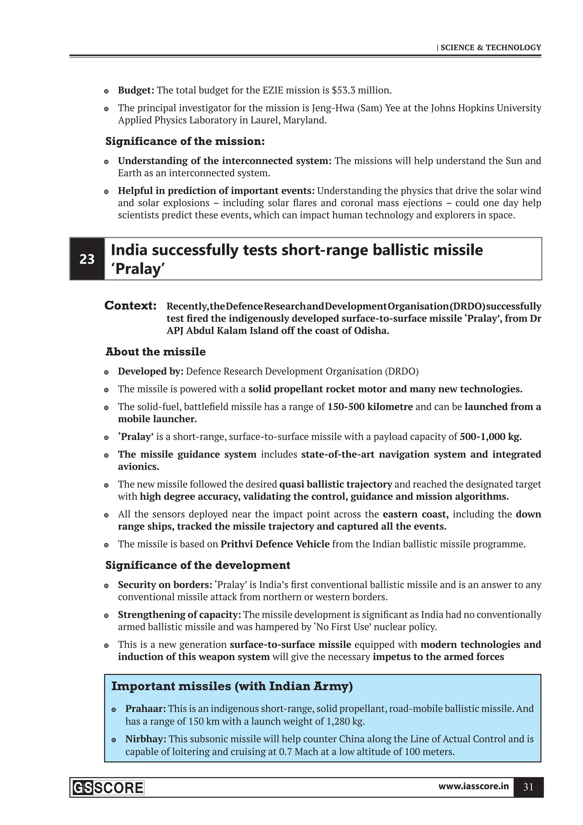 www.iasscore.in 31
| SCIENCE  TECHNOLOGY
Budget:
 The total budget for the EZIE mission is $53.3 million.
The principal investigator for the mission is Jeng-Hwa (Sam) Yee at the Johns Hopkins University

Applied Physics Laboratory in Laurel, Maryland.
Significance of the mission:
Understanding of the interconnected system:
 The missions will help understand the Sun and
Earth as an interconnected system.
Helpful in prediction of important events:
 Understanding the physics that drive the solar wind
and solar explosions – including solar flares and coronal mass ejections – could one day help
scientists predict these events, which can impact human technology and explorers in space.
23
India successfully tests short-range ballistic missile
‘Pralay’
Context: Recently,theDefenceResearchandDevelopmentOrganisation(DRDO)successfully
test fired the indigenously developed surface-to-surface missile ‘Pralay’, from Dr
APJ Abdul Kalam Island off the coast of Odisha.
About the missile
Developed by:
 Defence Research Development Organisation (DRDO)
The missile is powered with a
 solid propellant rocket motor and many new technologies.
The solid-fuel, battlefield missile has a range of
 150-500 kilometre and can be launched from a
mobile launcher.
‘Pralay’
 is a short-range, surface-to-surface missile with a payload capacity of 500-1,000 kg.
The missile guidance system
 includes state-of-the-art navigation system and integrated
avionics.
The new missile followed the desired
 quasi ballistic trajectory and reached the designated target
with high degree accuracy, validating the control, guidance and mission algorithms.
All the sensors deployed near the impact point across the
 eastern coast, including the down
range ships, tracked the missile trajectory and captured all the events.
The missile is based on
 Prithvi Defence Vehicle from the Indian ballistic missile programme.
Significance of the development
Security on borders:
 ‘Pralay’ is India’s first conventional ballistic missile and is an answer to any
conventional missile attack from northern or western borders.
Strengthening of capacity:
 The missile development is significant as India had no conventionally
armed ballistic missile and was hampered by ‘No First Use’ nuclear policy.
This is a new generation
 surface-to-surface missile equipped with modern technologies and
induction of this weapon system will give the necessary impetus to the armed forces
Important missiles (with Indian Army)
Prahaar:
 This is an indigenous short-range, solid propellant, road-mobile ballistic missile.And
has a range of 150 km with a launch weight of 1,280 kg.
Nirbhay:
 This subsonic missile will help counter China along the Line of Actual Control and is
capable of loitering and cruising at 0.7 Mach at a low altitude of 100 meters.
 