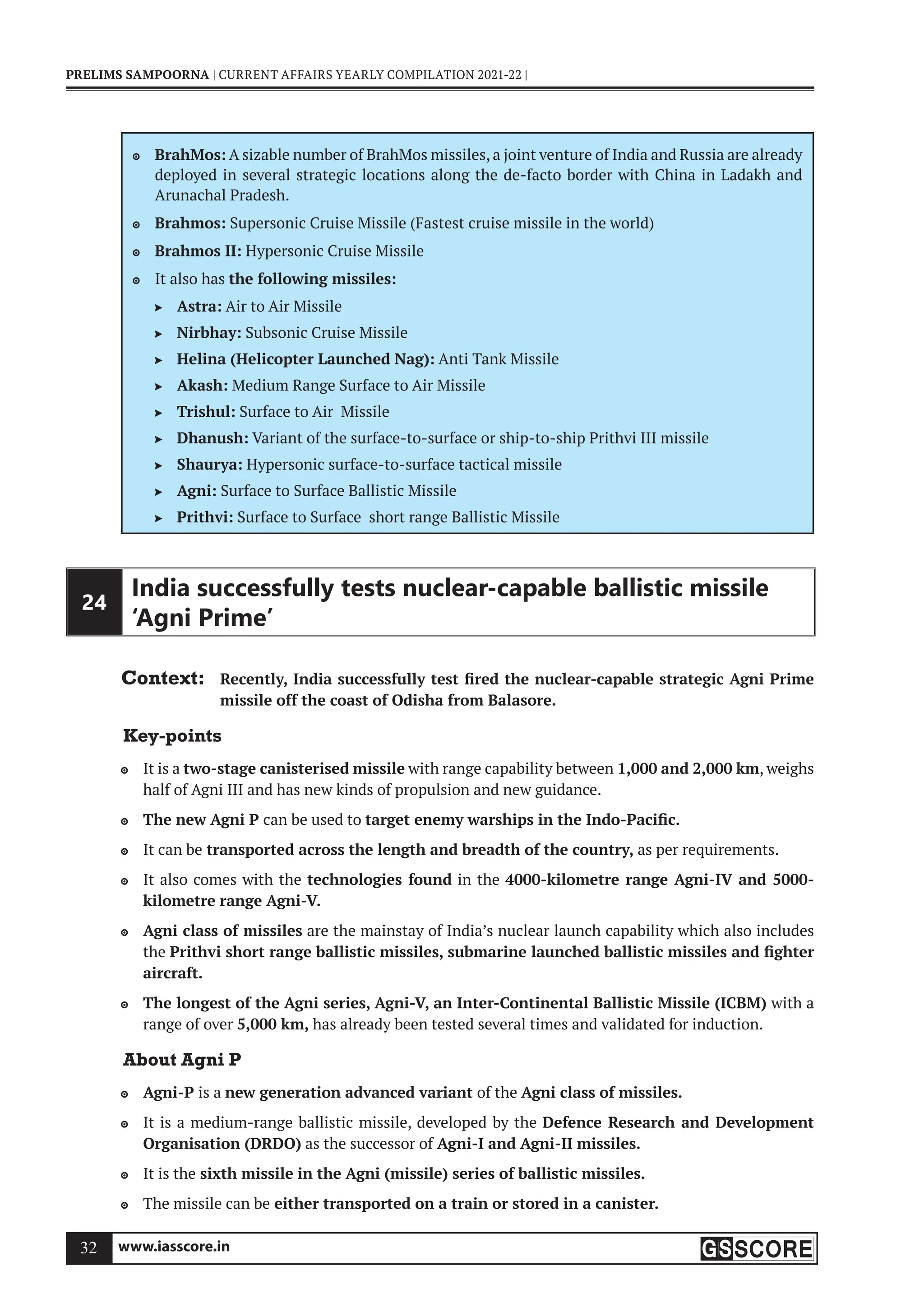 www.iasscore.in
32
PRELIMS SAMPOORNA | CURRENT AFFAIRS YEARLY COMPILATION 2021-22 |
BrahMos:
 A sizable number of BrahMos missiles, a joint venture of India and Russia are already
deployed in several strategic locations along the de-facto border with China in Ladakh and
Arunachal Pradesh.
Brahmos:
 Supersonic Cruise Missile (Fastest cruise missile in the world)
Brahmos II:
 Hypersonic Cruise Missile
It also has
 the following missiles:
Astra:
 Air to Air Missile
Nirbhay:
 Subsonic Cruise Missile
Helina (Helicopter Launched Nag):
 Anti Tank Missile
Akash:
 Medium Range Surface to Air Missile
Trishul:
 Surface to Air Missile
Dhanush:
 Variant of the surface-to-surface or ship-to-ship Prithvi III missile
Shaurya:
 Hypersonic surface-to-surface tactical missile
Agni:
 Surface to Surface Ballistic Missile
Prithvi:
 Surface to Surface short range Ballistic Missile
24
India successfully tests nuclear-capable ballistic missile
‘Agni Prime’
Context: Recently, India successfully test fired the nuclear-capable strategic Agni Prime
missile off the coast of Odisha from Balasore.
Key-points
It is a
 two-stage canisterised missile with range capability between 1,000 and 2,000 km, weighs
half of Agni III and has new kinds of propulsion and new guidance.
The new Agni P
 can be used to target enemy warships in the Indo-Pacific.
It can be
 transported across the length and breadth of the country, as per requirements.
It also comes with the
 technologies found in the 4000-kilometre range Agni-IV and 5000-
kilometre range Agni-V.
Agni class of missiles
 are the mainstay of India’s nuclear launch capability which also includes
the Prithvi short range ballistic missiles, submarine launched ballistic missiles and fighter
aircraft.
The longest of the Agni series, Agni-V, an Inter-Continental Ballistic Missile (ICBM)
 with a
range of over 5,000 km, has already been tested several times and validated for induction.
About Agni P
Agni-P
 is a new generation advanced variant of the Agni class of missiles.
It is a medium-range ballistic missile, developed by the
 Defence Research and Development
Organisation (DRDO) as the successor of Agni-I and Agni-II missiles.
It is the
 sixth missile in the Agni (missile) series of ballistic missiles.
The missile can be
 either transported on a train or stored in a canister.
 