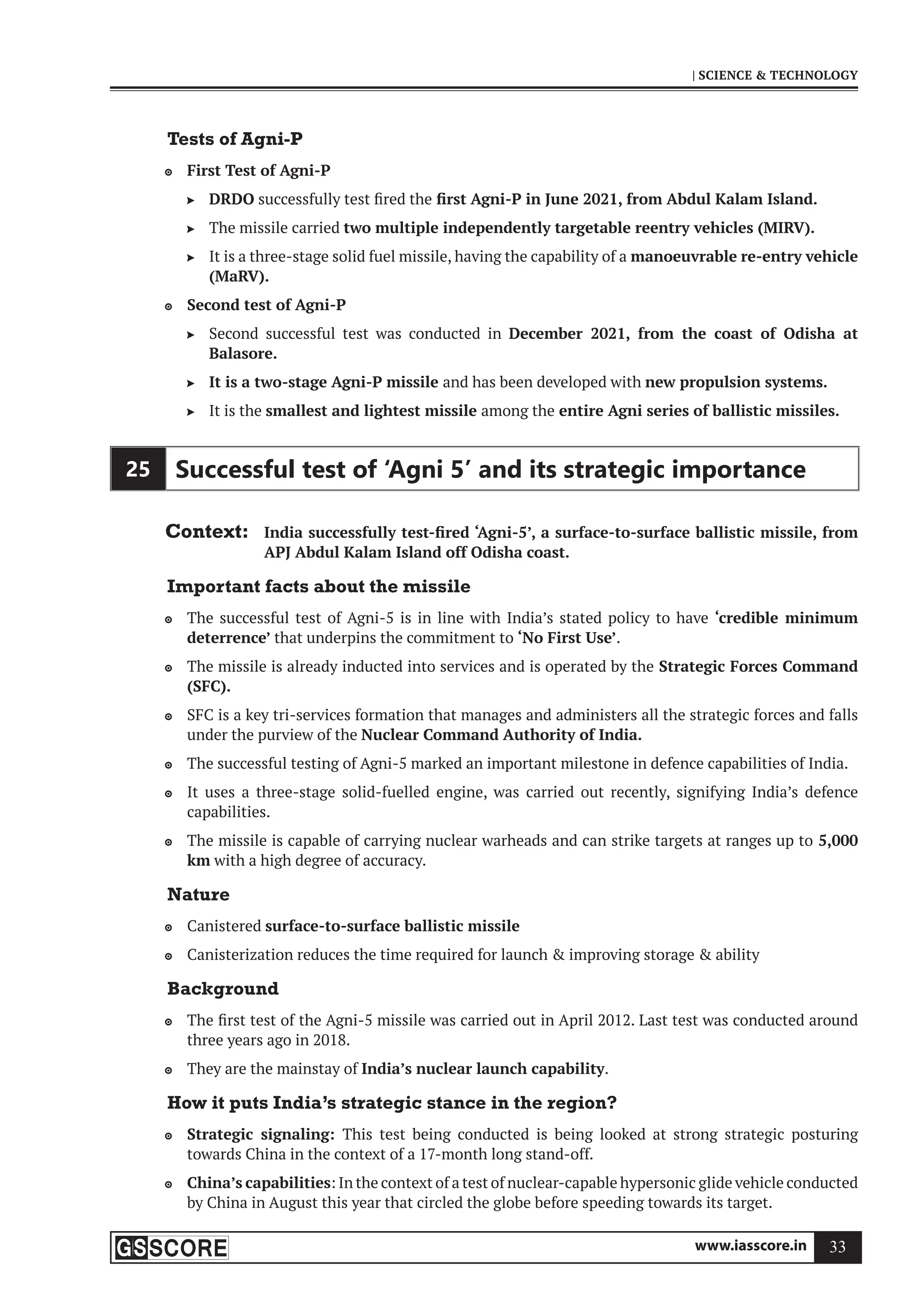 www.iasscore.in 33
| SCIENCE  TECHNOLOGY
Tests of Agni-P
First Test of Agni-P

DRDO
 successfully test fired the first Agni-P in June 2021, from Abdul Kalam Island.
The missile carried
 two multiple independently targetable reentry vehicles (MIRV).
It is a three-stage solid fuel missile, having the capability of a
 manoeuvrable re-entry vehicle
(MaRV).
Second test of Agni-P

Second successful test was conducted in
 December 2021, from the coast of Odisha at
Balasore.
It is a two-stage Agni-P missile
 and has been developed with new propulsion systems.
It is the
 smallest and lightest missile among the entire Agni series of ballistic missiles.
25 Successful test of ‘Agni 5’ and its strategic importance
Context: India successfully test-fired ‘Agni-5’, a surface-to-surface ballistic missile, from
APJ Abdul Kalam Island off Odisha coast.
Important facts about the missile
The successful test of Agni-5 is in line with India’s stated policy to have
 ‘credible minimum
deterrence’ that underpins the commitment to ‘No First Use’.
The missile is already inducted into services and is operated by the
 Strategic Forces Command
(SFC).
SFC is a key tri-services formation that manages and administers all the strategic forces and falls

under the purview of the Nuclear Command Authority of India.
The successful testing of Agni-5 marked an important milestone in defence capabilities of India.

It uses a three-stage solid-fuelled engine, was carried out recently, signifying India’s defence

capabilities.
The missile is capable of carrying nuclear warheads and can strike targets at ranges up to
 5,000
km with a high degree of accuracy.
Nature
Canistered
 surface-to-surface ballistic missile
Canisterization reduces the time required for launch  improving storage  ability

Background
The first test of the Agni-5 missile was carried out in April 2012. Last test was conducted around

three years ago in 2018.
They are the mainstay of
 India’s nuclear launch capability.
How it puts India’s strategic stance in the region?
Strategic signaling:
 This test being conducted is being looked at strong strategic posturing
towards China in the context of a 17-month long stand-off.
China’s capabilities
 : In the context of a test of nuclear-capable hypersonic glide vehicle conducted
by China in August this year that circled the globe before speeding towards its target.
 