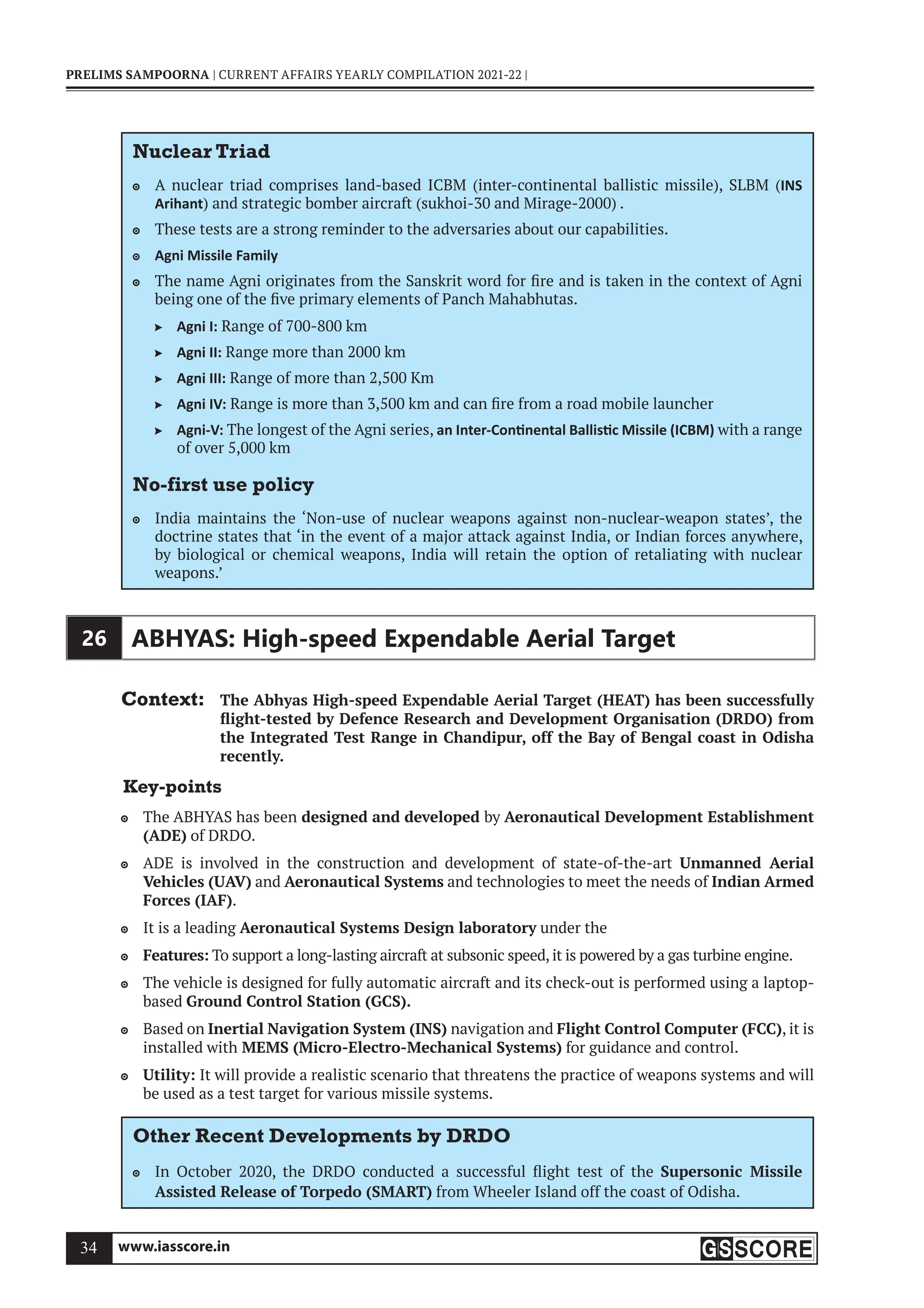 www.iasscore.in
34
PRELIMS SAMPOORNA | CURRENT AFFAIRS YEARLY COMPILATION 2021-22 |
Nuclear Triad
A nuclear triad comprises land-based ICBM (inter-continental ballistic missile), SLBM (
 INS
Arihant) and strategic bomber aircraft (sukhoi-30 and Mirage-2000) .
These tests are a strong reminder to the adversaries about our capabilities.

Agni Missile Family

The name Agni originates from the Sanskrit word for fire and is taken in the context of Agni

being one of the five primary elements of Panch Mahabhutas.
Agni I:
 Range of 700-800 km
Agni II:
 Range more than 2000 km
Agni III:
 Range of more than 2,500 Km
Agni IV:
 Range is more than 3,500 km and can fire from a road mobile launcher
Agni-V:
 The longest of the Agni series, an Inter-Con nental Ballis c Missile (ICBM) with a range
of over 5,000 km
No-first use policy
India maintains the ‘Non-use of nuclear weapons against non-nuclear-weapon states’, the

doctrine states that ‘in the event of a major attack against India, or Indian forces anywhere,
by biological or chemical weapons, India will retain the option of retaliating with nuclear
weapons.’
26 ABHYAS: High-speed Expendable Aerial Target
Context: The Abhyas High-speed Expendable Aerial Target (HEAT) has been successfully
flight-tested by Defence Research and Development Organisation (DRDO) from
the Integrated Test Range in Chandipur, off the Bay of Bengal coast in Odisha
recently.
Key-points
The ABHYAS has been
 designed and developed by Aeronautical Development Establishment
(ADE) of DRDO.
ADE is involved in the construction and development of state-of-the-art
 Unmanned Aerial
Vehicles (UAV) and Aeronautical Systems and technologies to meet the needs of Indian Armed
Forces (IAF).
It is a leading
 Aeronautical Systems Design laboratory under the
Features:
 To support a long-lasting aircraft at subsonic speed, it is powered by a gas turbine engine.
The vehicle is designed for fully automatic aircraft and its check-out is performed using a laptop-

based Ground Control Station (GCS).
Based on
 Inertial Navigation System (INS) navigation and Flight Control Computer (FCC), it is
installed with MEMS (Micro-Electro-Mechanical Systems) for guidance and control.
Utility:
 It will provide a realistic scenario that threatens the practice of weapons systems and will
be used as a test target for various missile systems.
Other Recent Developments by DRDO
In October 2020, the DRDO conducted a successful flight test of the
 Supersonic Missile
Assisted Release of Torpedo (SMART) from Wheeler Island off the coast of Odisha.
 