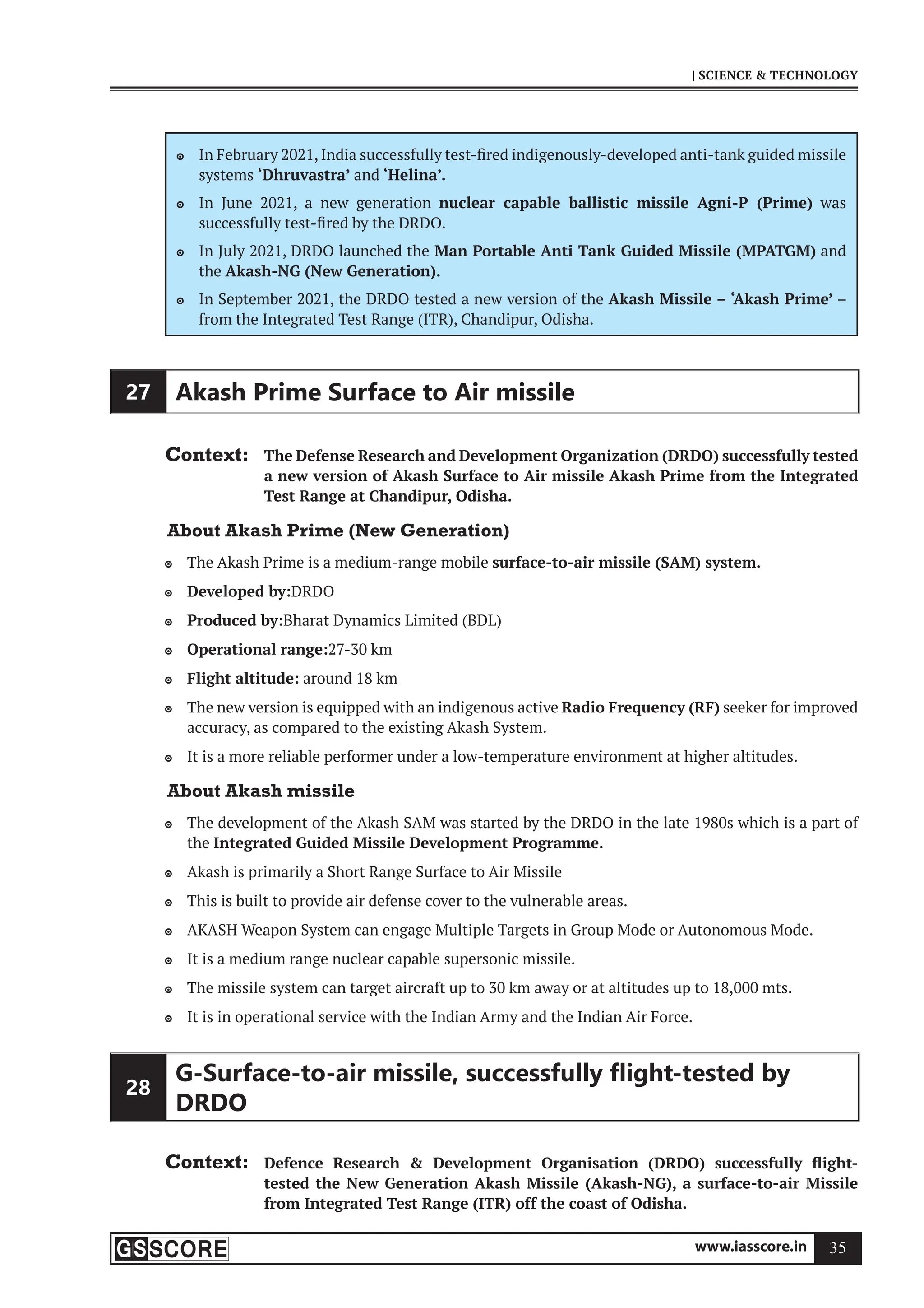 www.iasscore.in 35
| SCIENCE  TECHNOLOGY
In February 2021, India successfully test-fired indigenously-developed anti-tank guided missile

systems ‘Dhruvastra’ and ‘Helina’.
In June 2021, a new generation
 nuclear capable ballistic missile Agni-P (Prime) was
successfully test-fired by the DRDO.
In July 2021, DRDO launched the
 Man Portable Anti Tank Guided Missile (MPATGM) and
the Akash-NG (New Generation).
In September 2021, the DRDO tested a new version of the
 Akash Missile – ‘Akash Prime’ –
from the Integrated Test Range (ITR), Chandipur, Odisha.
27 Akash Prime Surface to Air missile
Context: The Defense Research and Development Organization (DRDO) successfully tested
a new version of Akash Surface to Air missile Akash Prime from the Integrated
Test Range at Chandipur, Odisha.
About Akash Prime (New Generation)
The Akash Prime is a medium-range mobile
 surface-to-air missile (SAM) system.
Developed by:
 DRDO
Produced by:
 Bharat Dynamics Limited (BDL)
Operational range:
 27-30 km
Flight altitude:
 around 18 km
The new version is equipped with an indigenous active
 Radio Frequency (RF) seeker for improved
accuracy, as compared to the existing Akash System.
It is a more reliable performer under a low-temperature environment at higher altitudes.

About Akash missile
The development of the Akash SAM was started by the DRDO in the late 1980s which is a part of

the Integrated Guided Missile Development Programme.
Akash is primarily a Short Range Surface to Air Missile

This is built to provide air defense cover to the vulnerable areas.

AKASH Weapon System can engage Multiple Targets in Group Mode or Autonomous Mode.

It is a medium range nuclear capable supersonic missile.

The missile system can target aircraft up to 30 km away or at altitudes up to 18,000 mts.

It is in operational service with the Indian Army and the Indian Air Force.

28
G-Surface-to-air missile, successfully ﬂight-tested by
DRDO
Context: Defence Research  Development Organisation (DRDO) successfully flight-
tested the New Generation Akash Missile (Akash-NG), a surface-to-air Missile
from Integrated Test Range (ITR) off the coast of Odisha.
 