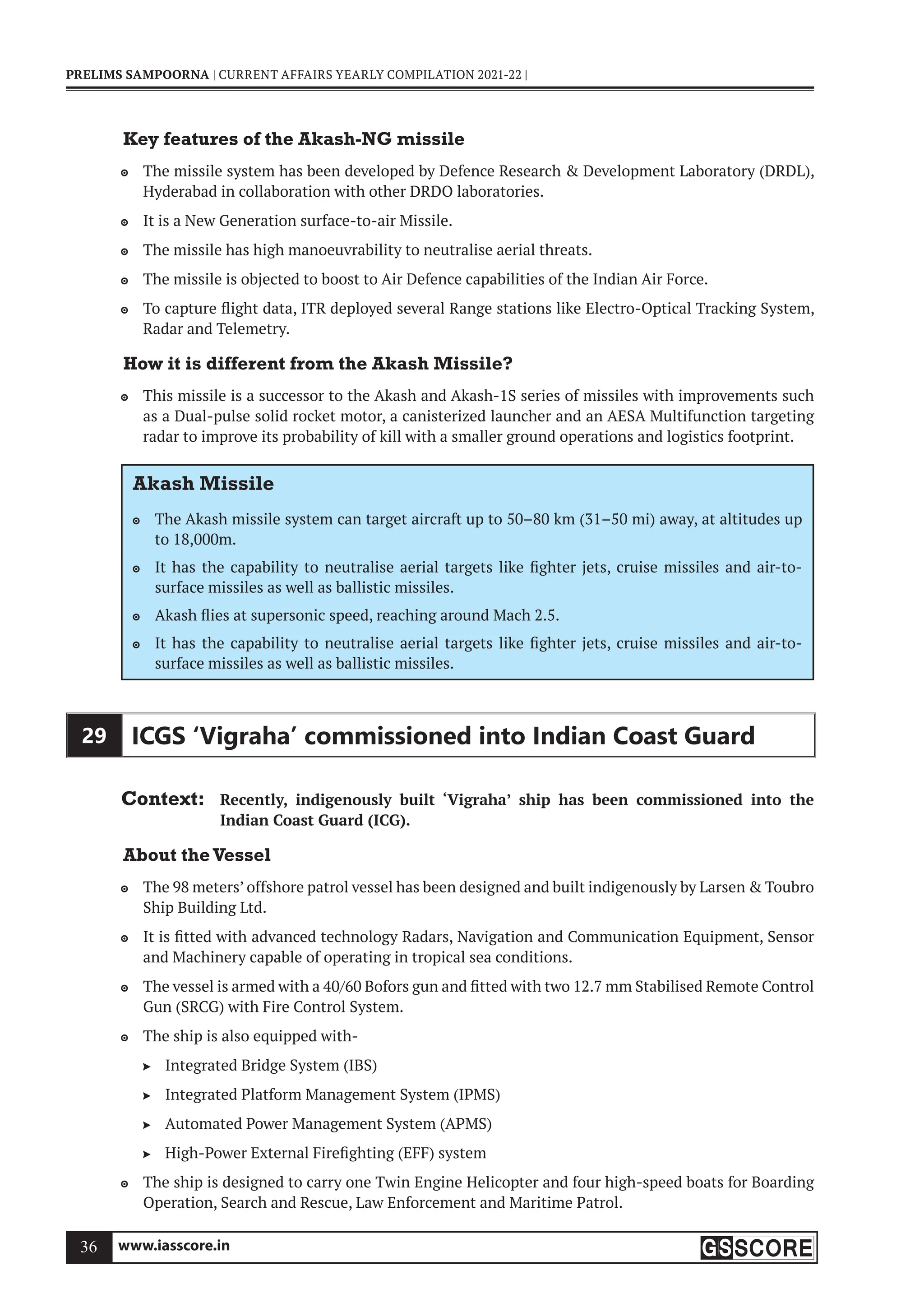 www.iasscore.in
36
PRELIMS SAMPOORNA | CURRENT AFFAIRS YEARLY COMPILATION 2021-22 |
Key features of the Akash-NG missile
The missile system has been developed by Defence Research  Development Laboratory (DRDL),

Hyderabad in collaboration with other DRDO laboratories.
It is a New Generation surface-to-air Missile.

The missile has high manoeuvrability to neutralise aerial threats.

The missile is objected to boost to Air Defence capabilities of the Indian Air Force.

To capture flight data, ITR deployed several Range stations like Electro-Optical Tracking System,

Radar and Telemetry.
How it is different from the Akash Missile?
This missile is a successor to the Akash and Akash-1S series of missiles with improvements such

as a Dual-pulse solid rocket motor, a canisterized launcher and an AESA Multifunction targeting
radar to improve its probability of kill with a smaller ground operations and logistics footprint.
Akash Missile
The Akash missile system can target aircraft up to 50–80 km (31–50 mi) away, at altitudes up

to 18,000m.
It has the capability to neutralise aerial targets like fighter jets, cruise missiles and air-to-

surface missiles as well as ballistic missiles.
Akash flies at supersonic speed, reaching around Mach 2.5.

It has the capability to neutralise aerial targets like fighter jets, cruise missiles and air-to-

surface missiles as well as ballistic missiles.
29 ICGS ‘Vigraha’ commissioned into Indian Coast Guard
Context: Recently, indigenously built ‘Vigraha’ ship has been commissioned into the
Indian Coast Guard (ICG).
About theVessel
The 98 meters’ offshore patrol vessel has been designed and built indigenously by Larsen  Toubro

Ship Building Ltd.
It is fitted with advanced technology Radars, Navigation and Communication Equipment, Sensor

and Machinery capable of operating in tropical sea conditions.
The vessel is armed with a 40/60 Bofors gun and fitted with two 12.7 mm Stabilised Remote Control

Gun (SRCG) with Fire Control System.
The ship is also equipped with-

Integrated Bridge System (IBS)

Integrated Platform Management System (IPMS)

Automated Power Management System (APMS)

High-Power External Firefighting (EFF) system

The ship is designed to carry one Twin Engine Helicopter and four high-speed boats for Boarding

Operation, Search and Rescue, Law Enforcement and Maritime Patrol.
 
