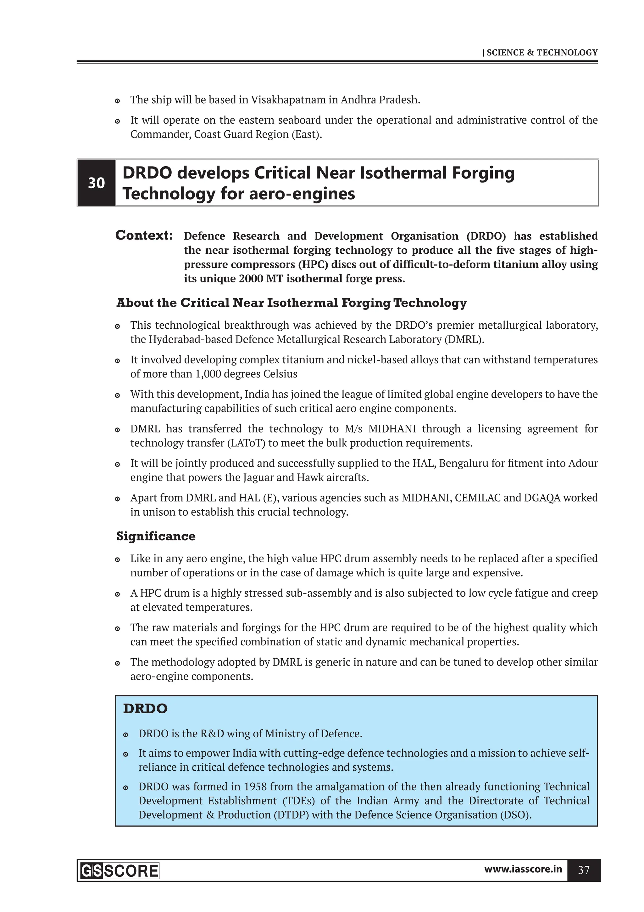 www.iasscore.in 37
| SCIENCE  TECHNOLOGY
The ship will be based in Visakhapatnam in Andhra Pradesh.

It will operate on the eastern seaboard under the operational and administrative control of the

Commander, Coast Guard Region (East).
30
DRDO develops Critical Near Isothermal Forging
Technology for aero-engines
Context: Defence Research and Development Organisation (DRDO) has established
the near isothermal forging technology to produce all the five stages of high-
pressure compressors (HPC) discs out of difficult-to-deform titanium alloy using
its unique 2000 MT isothermal forge press.
About the Critical Near Isothermal Forging Technology
This technological breakthrough was achieved by the DRDO’s premier metallurgical laboratory,

the Hyderabad-based Defence Metallurgical Research Laboratory (DMRL).
It involved developing complex titanium and nickel-based alloys that can withstand temperatures

of more than 1,000 degrees Celsius
With this development, India has joined the league of limited global engine developers to have the

manufacturing capabilities of such critical aero engine components.
DMRL has transferred the technology to M/s MIDHANI through a licensing agreement for

technology transfer (LAToT) to meet the bulk production requirements.
It will be jointly produced and successfully supplied to the HAL, Bengaluru for fitment into Adour

engine that powers the Jaguar and Hawk aircrafts.
Apart from DMRL and HAL (E), various agencies such as MIDHANI, CEMILAC and DGAQA worked

in unison to establish this crucial technology.
Significance
Like in any aero engine, the high value HPC drum assembly needs to be replaced after a specified

number of operations or in the case of damage which is quite large and expensive.
A HPC drum is a highly stressed sub-assembly and is also subjected to low cycle fatigue and creep

at elevated temperatures.
The raw materials and forgings for the HPC drum are required to be of the highest quality which

can meet the specified combination of static and dynamic mechanical properties.
The methodology adopted by DMRL is generic in nature and can be tuned to develop other similar

aero-engine components.
DRDO
DRDO is the RD wing of Ministry of Defence.

It aims to empower India with cutting-edge defence technologies and a mission to achieve self-

reliance in critical defence technologies and systems.
DRDO was formed in 1958 from the amalgamation of the then already functioning Technical

Development Establishment (TDEs) of the Indian Army and the Directorate of Technical
Development  Production (DTDP) with the Defence Science Organisation (DSO).
 