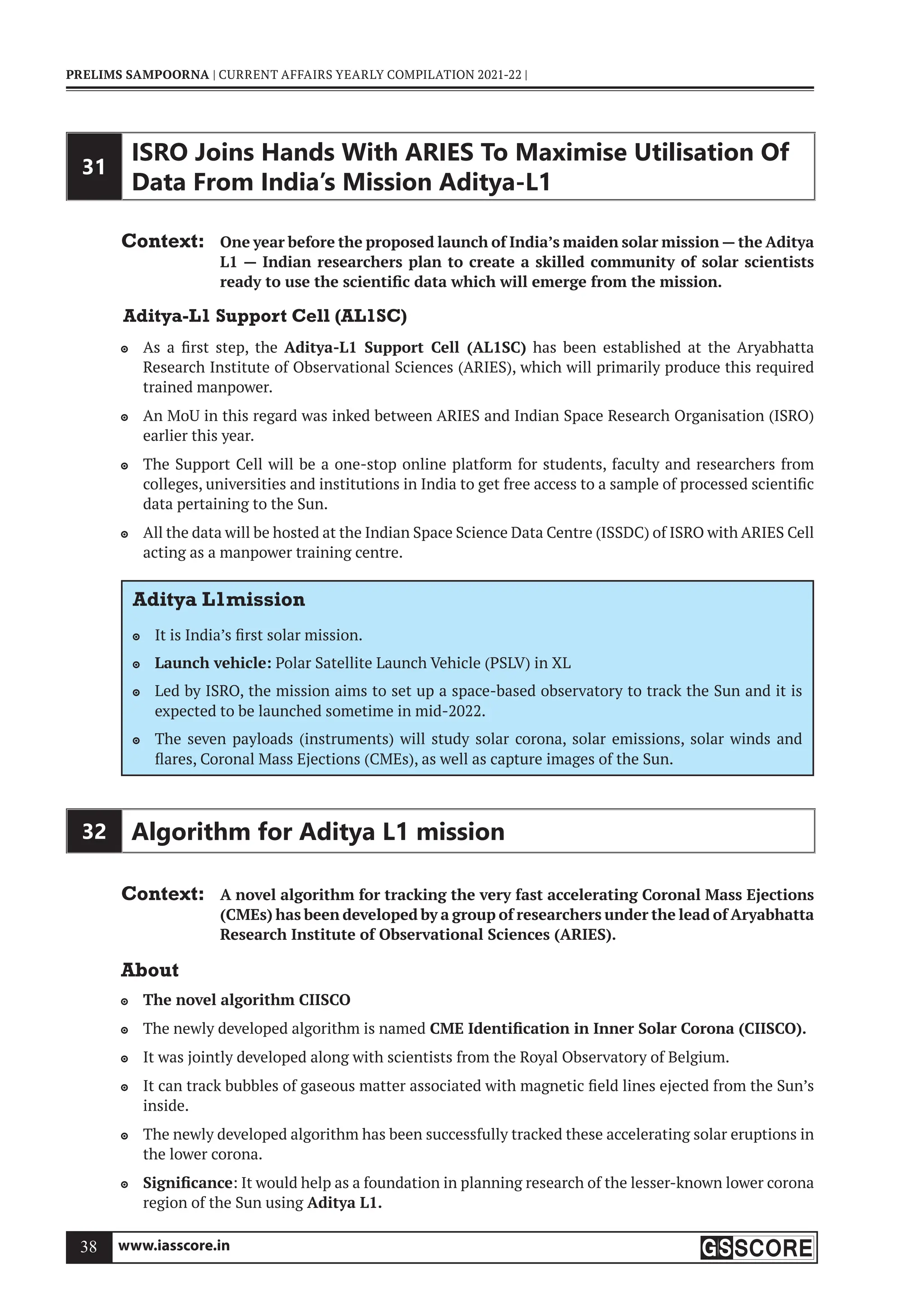 www.iasscore.in
38
PRELIMS SAMPOORNA | CURRENT AFFAIRS YEARLY COMPILATION 2021-22 |
31
ISRO Joins Hands With ARIES To Maximise Utilisation Of
Data From India’s Mission Aditya-L1
Context: One year before the proposed launch of India’s maiden solar mission — the Aditya
L1 — Indian researchers plan to create a skilled community of solar scientists
ready to use the scientific data which will emerge from the mission.
Aditya-L1 Support Cell (AL1SC)
As a first step, the
 Aditya-L1 Support Cell (AL1SC) has been established at the Aryabhatta
Research Institute of Observational Sciences (ARIES), which will primarily produce this required
trained manpower.
An MoU in this regard was inked between ARIES and Indian Space Research Organisation (ISRO)

earlier this year.
The Support Cell will be a one-stop online platform for students, faculty and researchers from

colleges, universities and institutions in India to get free access to a sample of processed scientific
data pertaining to the Sun.
All the data will be hosted at the Indian Space Science Data Centre (ISSDC) of ISRO with ARIES Cell

acting as a manpower training centre.
Aditya L1mission
It is India’s first solar mission.

Launch vehicle:
 Polar Satellite Launch Vehicle (PSLV) in XL
Led by ISRO, the mission aims to set up a space-based observatory to track the Sun and it is

expected to be launched sometime in mid-2022.
The seven payloads (instruments) will study solar corona, solar emissions, solar winds and

flares, Coronal Mass Ejections (CMEs), as well as capture images of the Sun.
32 Algorithm for Aditya L1 mission
Context: A novel algorithm for tracking the very fast accelerating Coronal Mass Ejections
(CMEs) has been developed by a group of researchers under the lead of Aryabhatta
Research Institute of Observational Sciences (ARIES).
About
The novel algorithm CIISCO

The newly developed algorithm is named
 CME Identification in Inner Solar Corona (CIISCO).
It was jointly developed along with scientists from the Royal Observatory of Belgium.

It can track bubbles of gaseous matter associated with magnetic field lines ejected from the Sun’s

inside.
The newly developed algorithm has been successfully tracked these accelerating solar eruptions in

the lower corona.
Significance
 : It would help as a foundation in planning research of the lesser-known lower corona
region of the Sun using Aditya L1.
 