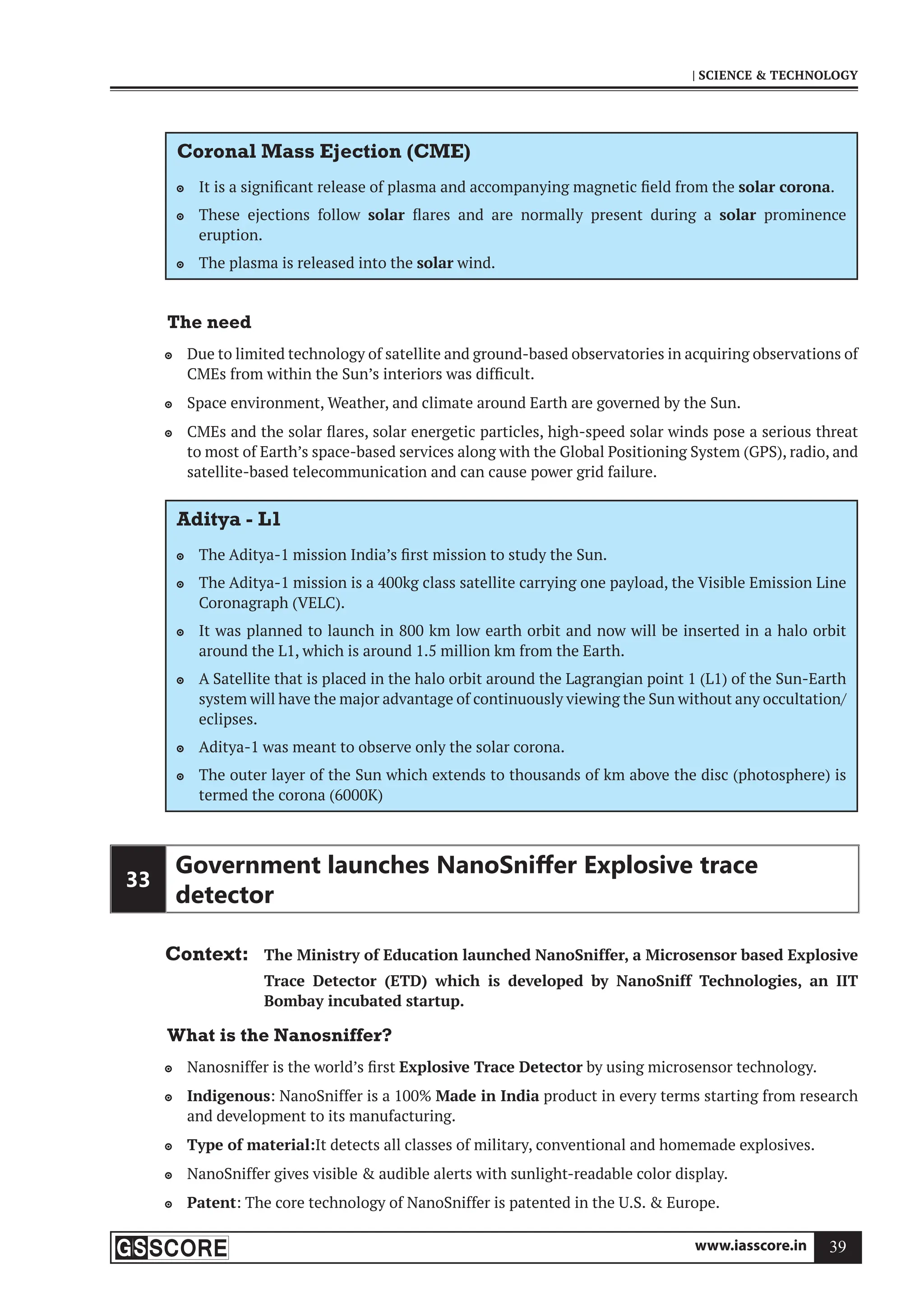 www.iasscore.in 39
| SCIENCE  TECHNOLOGY
Coronal Mass Ejection (CME)
It is a significant release of plasma and accompanying magnetic field from the
 solar corona.
These ejections follow
 solar flares and are normally present during a solar prominence
eruption.
The plasma is released into the
 solar wind.
The need
Due to limited technology of satellite and ground-based observatories in acquiring observations of

CMEs from within the Sun’s interiors was difficult.
Space environment, Weather, and climate around Earth are governed by the Sun.

CMEs and the solar flares, solar energetic particles, high-speed solar winds pose a serious threat

to most of Earth’s space-based services along with the Global Positioning System (GPS), radio, and
satellite-based telecommunication and can cause power grid failure.
Aditya - L1
The Aditya-1 mission India’s first mission to study the Sun.

The Aditya-1 mission is a 400kg class satellite carrying one payload, the Visible Emission Line

Coronagraph (VELC).
It was planned to launch in 800 km low earth orbit and now will be inserted in a halo orbit

around the L1, which is around 1.5 million km from the Earth.
A Satellite that is placed in the halo orbit around the Lagrangian point 1 (L1) of the Sun-Earth

system will have the major advantage of continuously viewing the Sun without any occultation/
eclipses.
Aditya-1 was meant to observe only the solar corona.

The outer layer of the Sun which extends to thousands of km above the disc (photosphere) is

termed the corona (6000K)
33
Government launches NanoSniﬀer Explosive trace
detector
Context: The Ministry of Education launched NanoSniffer, a Microsensor based Explosive
Trace Detector (ETD) which is developed by NanoSniff Technologies, an IIT
Bombay incubated startup.
What is the Nanosniffer?
Nanosniffer is the world’s first
 Explosive Trace Detector by using microsensor technology.
Indigenous
 : NanoSniffer is a 100% Made in India product in every terms starting from research
and development to its manufacturing.
Type of material:
 It detects all classes of military, conventional and homemade explosives.
NanoSniffer gives visible  audible alerts with sunlight-readable color display.

Patent
 : The core technology of NanoSniffer is patented in the U.S.  Europe.
 