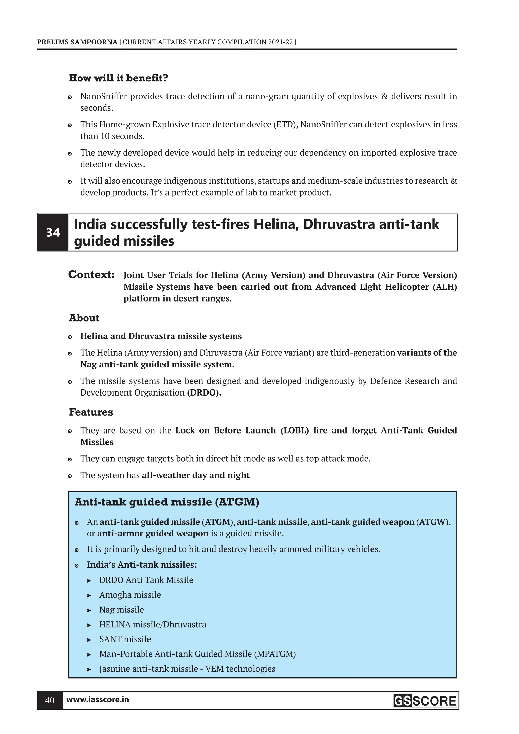 www.iasscore.in
40
PRELIMS SAMPOORNA | CURRENT AFFAIRS YEARLY COMPILATION 2021-22 |
How will it benefit?
NanoSniffer provides trace detection of a nano-gram quantity of explosives  delivers result in

seconds.
This Home-grown Explosive trace detector device (ETD), NanoSniffer can detect explosives in less

than 10 seconds.
The newly developed device would help in reducing our dependency on imported explosive trace

detector devices.
It will also encourage indigenous institutions, startups and medium-scale industries to research 

develop products. It’s a perfect example of lab to market product.
34
India successfully test-ﬁres Helina, Dhruvastra anti-tank
guided missiles
Context: Joint User Trials for Helina (Army Version) and Dhruvastra (Air Force Version)
Missile Systems have been carried out from Advanced Light Helicopter (ALH)
platform in desert ranges.
About
Helina and Dhruvastra missile systems

The Helina (Army version) and Dhruvastra (Air Force variant) are third-generation
 variants of the
Nag anti-tank guided missile system.
The missile systems have been designed and developed indigenously by Defence Research and

Development Organisation (DRDO).
Features
They are based on the
 Lock on Before Launch (LOBL) fire and forget Anti-Tank Guided
Missiles
They can engage targets both in direct hit mode as well as top attack mode.

The system has
 all-weather day and night
Anti-tank guided missile (ATGM)
An
 anti-tank guided missile (ATGM),anti-tank missile,anti-tank guided weapon (ATGW),
or anti-armor guided weapon is a guided missile.
It is primarily designed to hit and destroy heavily armored military vehicles.

India’s Anti-tank missiles:

DRDO Anti Tank Missile

Amogha missile

Nag missile

HELINA missile/Dhruvastra

SANT missile

Man-Portable Anti-tank Guided Missile (MPATGM)

Jasmine anti-tank missile - VEM technologies

 