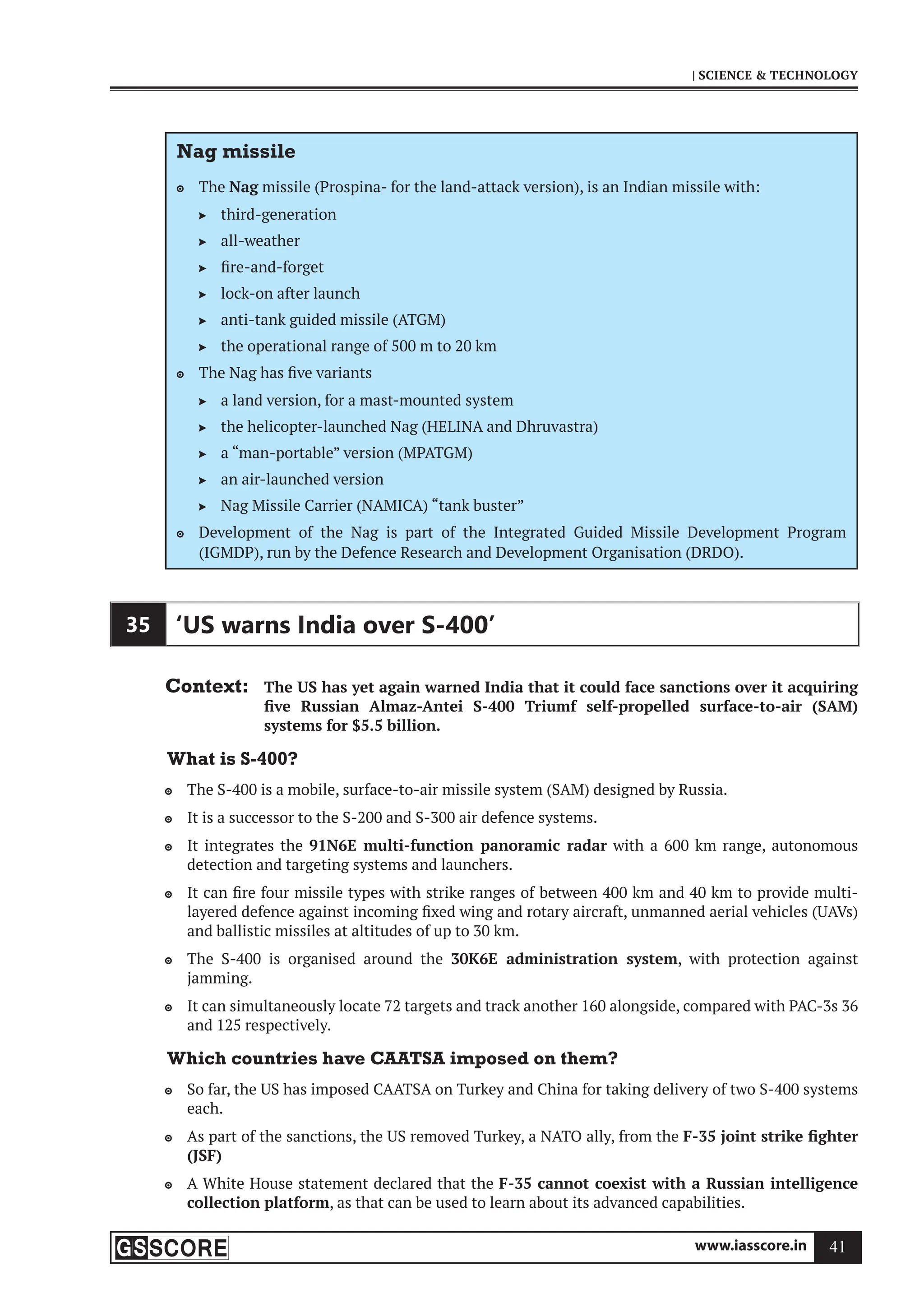 www.iasscore.in 41
| SCIENCE  TECHNOLOGY
Nag missile
The
 Nag missile (Prospina- for the land-attack version), is an Indian missile with:
third-generation

all-weather

fire-and-forget

lock-on after launch

anti-tank guided missile (ATGM)

the operational range of 500 m to 20 km

The Nag has five variants

a land version, for a mast-mounted system

the helicopter-launched Nag (HELINA and Dhruvastra)

a “man-portable” version (MPATGM)

an air-launched version

Nag Missile Carrier (NAMICA) “tank buster”

Development of the Nag is part of the Integrated Guided Missile Development Program

(IGMDP), run by the Defence Research and Development Organisation (DRDO).
35 ‘US warns India over S-400’
Context: The US has yet again warned India that it could face sanctions over it acquiring
five Russian Almaz-Antei S-400 Triumf self-propelled surface-to-air (SAM)
systems for $5.5 billion.
What is S-400?
The S-400 is a mobile, surface-to-air missile system (SAM) designed by Russia.

It is a successor to the S-200 and S-300 air defence systems.

It integrates the
 91N6E multi-function panoramic radar with a 600 km range, autonomous
detection and targeting systems and launchers.
It can fire four missile types with strike ranges of between 400 km and 40 km to provide multi-

layered defence against incoming fixed wing and rotary aircraft, unmanned aerial vehicles (UAVs)
and ballistic missiles at altitudes of up to 30 km.
The S-400 is organised around the
 30K6E administration system, with protection against
jamming.
It can simultaneously locate 72 targets and track another 160 alongside, compared with PAC-3s 36

and 125 respectively.
Which countries have CAATSA imposed on them?
So far, the US has imposed CAATSA on Turkey and China for taking delivery of two S-400 systems

each.
As part of the sanctions, the US removed Turkey, a NATO ally, from the
 F-35 joint strike fighter
(JSF)
A White House statement declared that the
 F-35 cannot coexist with a Russian intelligence
collection platform, as that can be used to learn about its advanced capabilities.
 