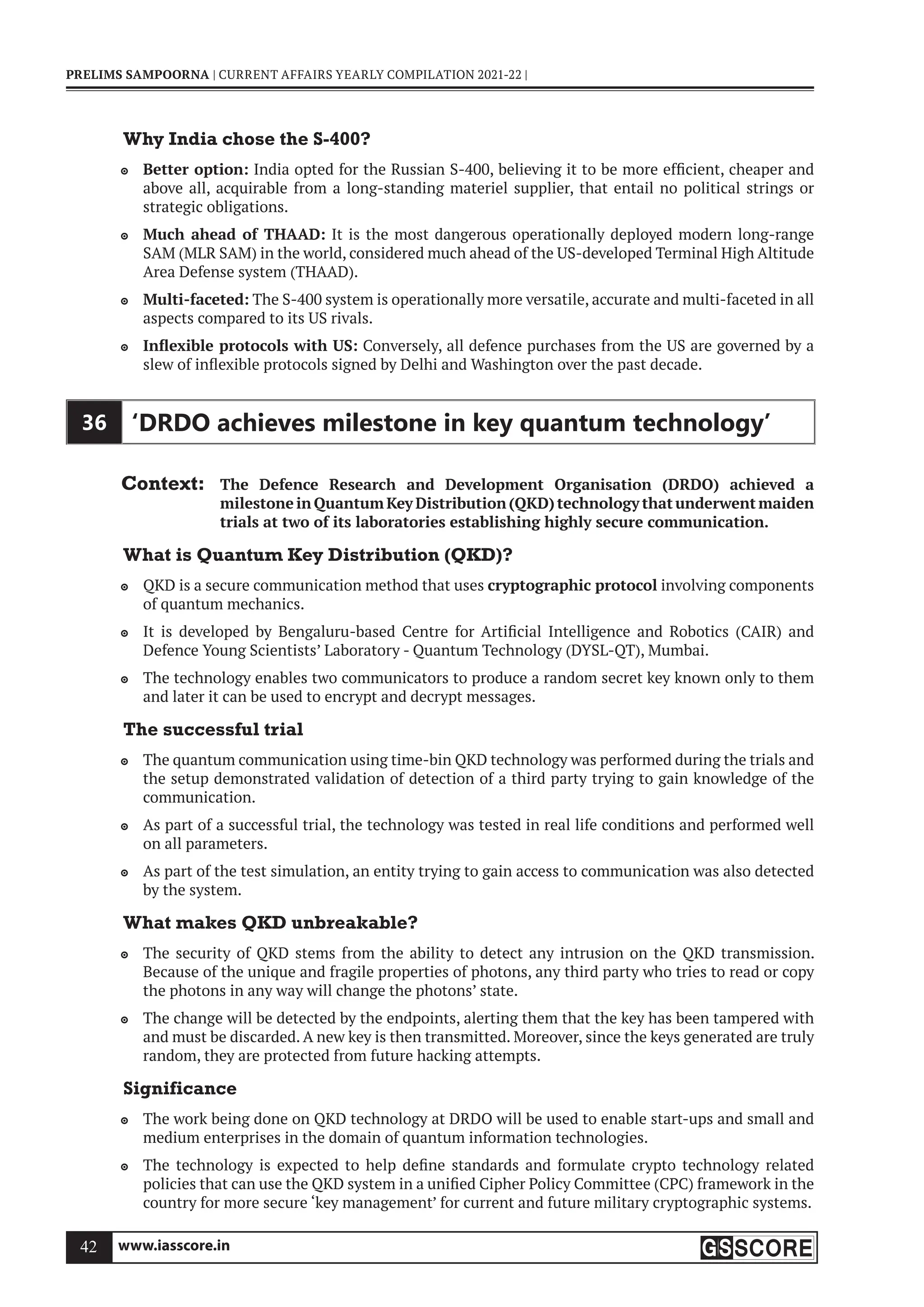 www.iasscore.in
42
PRELIMS SAMPOORNA | CURRENT AFFAIRS YEARLY COMPILATION 2021-22 |
Why India chose the S-400?
Better option:
 India opted for the Russian S-400, believing it to be more efficient, cheaper and
above all, acquirable from a long-standing materiel supplier, that entail no political strings or
strategic obligations.
Much ahead of THAAD:
 It is the most dangerous operationally deployed modern long-range
SAM (MLR SAM) in the world, considered much ahead of the US-developed Terminal High Altitude
Area Defense system (THAAD).
Multi-faceted:
 The S-400 system is operationally more versatile, accurate and multi-faceted in all
aspects compared to its US rivals.
Inflexible protocols with US:
 Conversely, all defence purchases from the US are governed by a
slew of inflexible protocols signed by Delhi and Washington over the past decade.
36 ‘DRDO achieves milestone in key quantum technology’
Context: The Defence Research and Development Organisation (DRDO) achieved a
milestone in Quantum Key Distribution (QKD) technology that underwent maiden
trials at two of its laboratories establishing highly secure communication.
What is Quantum Key Distribution (QKD)?
QKD is a secure communication method that uses
 cryptographic protocol involving components
of quantum mechanics.
It is developed by Bengaluru-based Centre for Artificial Intelligence and Robotics (CAIR) and

Defence Young Scientists’ Laboratory - Quantum Technology (DYSL-QT), Mumbai.
The technology enables two communicators to produce a random secret key known only to them

and later it can be used to encrypt and decrypt messages.
The successful trial
The quantum communication using time-bin QKD technology was performed during the trials and

the setup demonstrated validation of detection of a third party trying to gain knowledge of the
communication.
As part of a successful trial, the technology was tested in real life conditions and performed well

on all parameters.
As part of the test simulation, an entity trying to gain access to communication was also detected

by the system.
What makes QKD unbreakable?
The security of QKD stems from the ability to detect any intrusion on the QKD transmission.

Because of the unique and fragile properties of photons, any third party who tries to read or copy
the photons in any way will change the photons’ state.
The change will be detected by the endpoints, alerting them that the key has been tampered with

and must be discarded. A new key is then transmitted. Moreover, since the keys generated are truly
random, they are protected from future hacking attempts.
Significance
The work being done on QKD technology at DRDO will be used to enable start-ups and small and

medium enterprises in the domain of quantum information technologies.
The technology is expected to help define standards and formulate crypto technology related

policies that can use the QKD system in a unified Cipher Policy Committee (CPC) framework in the
country for more secure ‘key management’ for current and future military cryptographic systems.
 