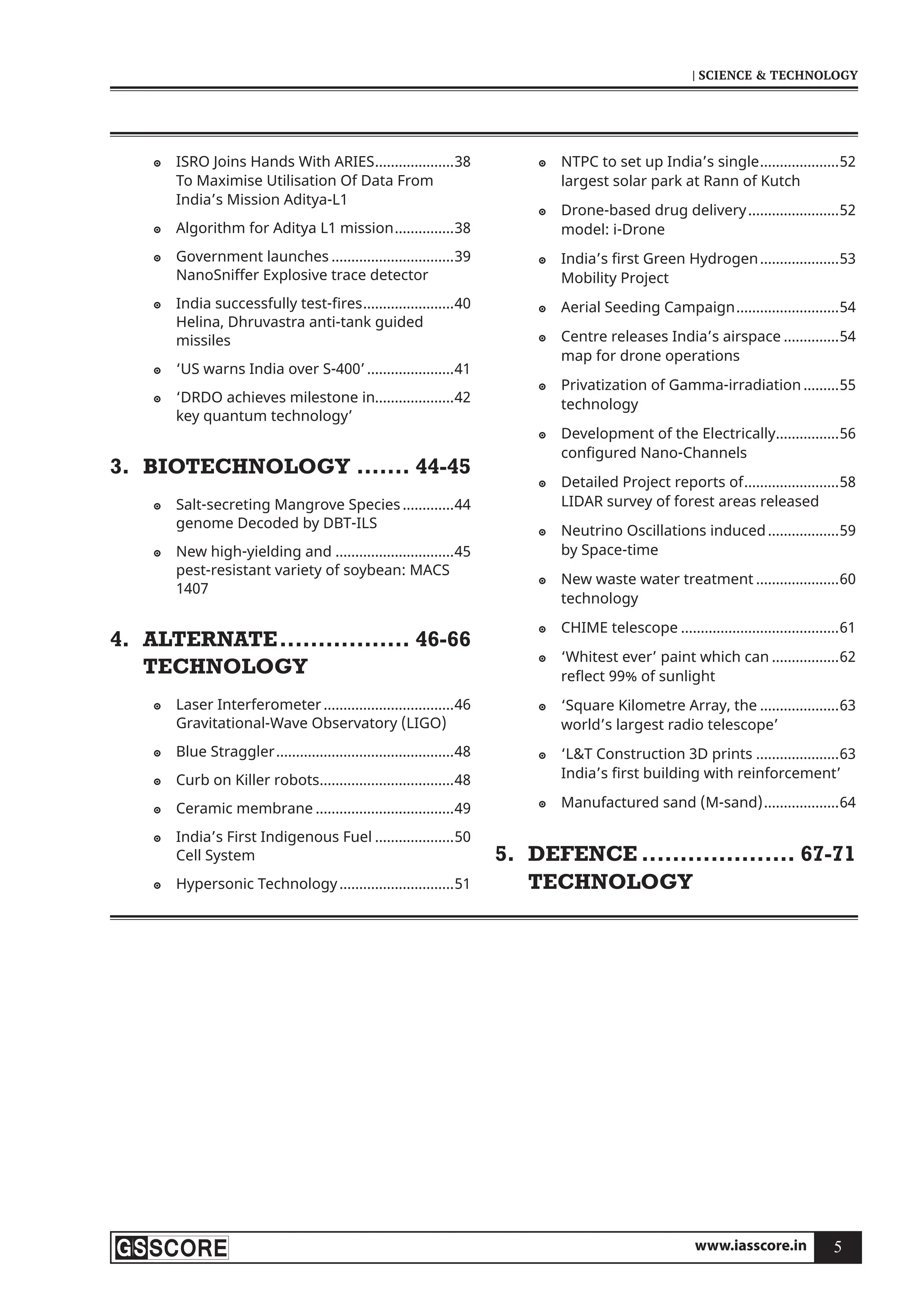 www.iasscore.in 5
| SCIENCE  TECHNOLOGY
ISRO Joins Hands With ARIES
 ....................38
To Maximise Utilisation Of Data From
India’s Mission Aditya-L1
Algorithm for Aditya L1 mission
 ...............38
Government launches
 ...............................39
NanoSniffer Explosive trace detector
India successfully test-fires
 .......................40
Helina, Dhruvastra anti-tank guided
missiles
‘US warns India over S-400’
 ......................41
‘DRDO achieves milestone in
 ....................42
key quantum technology’
BIOTECHNOLOGY
3. ....... 44-45
Salt-secreting Mangrove Species
 .............44
genome Decoded by DBT-ILS
New high-yielding and
 ..............................45
pest-resistant variety of soybean: MACS
1407
ALTERNATE
4. ................. 46-66
TECHNOLOGY
Laser Interferometer
 .................................46
Gravitational-Wave Observatory (LIGO)
Blue Straggler
 .............................................48
Curb on Killer robots
 ..................................48
Ceramic membrane
 ...................................49
India’s First Indigenous Fuel
 ....................50
Cell System
Hypersonic Technology
 .............................51
NTPC to set up India’s single
 ....................52
largest solar park at Rann of Kutch
Drone-based drug delivery
 .......................52
model: i-Drone
India’s first Green Hydrogen
 ....................53
Mobility Project
Aerial Seeding Campaign
 ..........................54
Centre releases India’s airspace
 ..............54
map for drone operations
Privatization of Gamma-irradiation
 .........55
technology
Development of the Electrically
 ................56
configured Nano-Channels
Detailed Project reports of
 ........................58
LIDAR survey of forest areas released
Neutrino Oscillations induced
 ..................59
by Space-time
New waste water treatment
 .....................60
technology
CHIME telescope
 ........................................61
‘Whitest ever’ paint which can
 .................62
reflect 99% of sunlight
‘Square Kilometre Array, the
 ....................63
world’s largest radio telescope’
‘LT Construction 3D prints
 .....................63
India’s first building with reinforcement’
Manufactured sand (M-sand)
 ...................64
DEFENCE
5. .................... 67-71
TECHNOLOGY
 