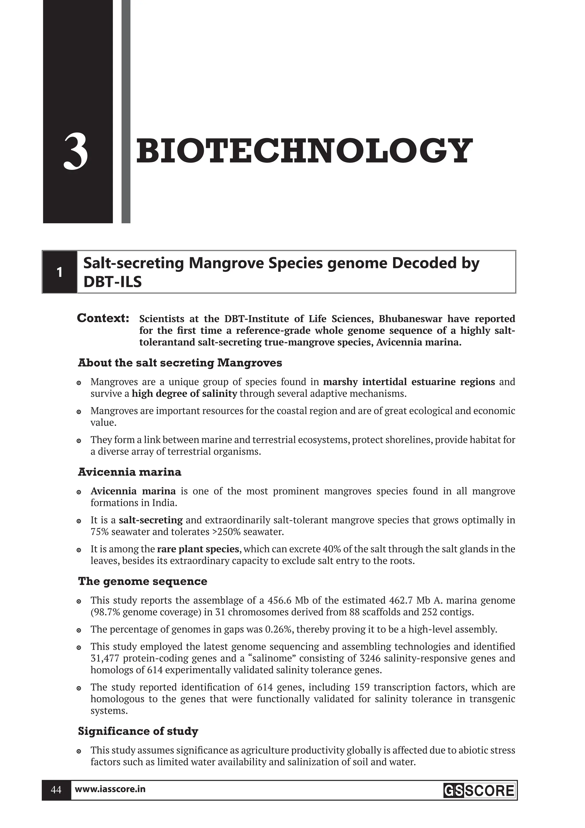 www.iasscore.in
44
3 BIOTECHNOLOGY
1
Salt-secreting Mangrove Species genome Decoded by
DBT-ILS
Context: Scientists at the DBT-Institute of Life Sciences, Bhubaneswar have reported
for the first time a reference-grade whole genome sequence of a highly salt-
tolerantand salt-secreting true-mangrove species, Avicennia marina.
About the salt secreting Mangroves
Mangroves are a unique group of species found in
 marshy intertidal estuarine regions and
survive a high degree of salinity through several adaptive mechanisms.
Mangroves are important resources for the coastal region and are of great ecological and economic

value.
They form a link between marine and terrestrial ecosystems, protect shorelines, provide habitat for

a diverse array of terrestrial organisms.
Avicennia marina
Avicennia marina
 is one of the most prominent mangroves species found in all mangrove
formations in India.
It is a
 salt-secreting and extraordinarily salt-tolerant mangrove species that grows optimally in
75% seawater and tolerates 250% seawater.
It is among the
 rare plant species, which can excrete 40% of the salt through the salt glands in the
leaves, besides its extraordinary capacity to exclude salt entry to the roots.
The genome sequence
This study reports the assemblage of a 456.6 Mb of the estimated 462.7 Mb A. marina genome

(98.7% genome coverage) in 31 chromosomes derived from 88 scaffolds and 252 contigs.
The percentage of genomes in gaps was 0.26%, thereby proving it to be a high-level assembly.

This study employed the latest genome sequencing and assembling technologies and identified

31,477 protein-coding genes and a “salinome” consisting of 3246 salinity-responsive genes and
homologs of 614 experimentally validated salinity tolerance genes.
The study reported identification of 614 genes, including 159 transcription factors, which are

homologous to the genes that were functionally validated for salinity tolerance in transgenic
systems.
Significance of study
This study assumes significance as agriculture productivity globally is affected due to abiotic stress

factors such as limited water availability and salinization of soil and water.
 