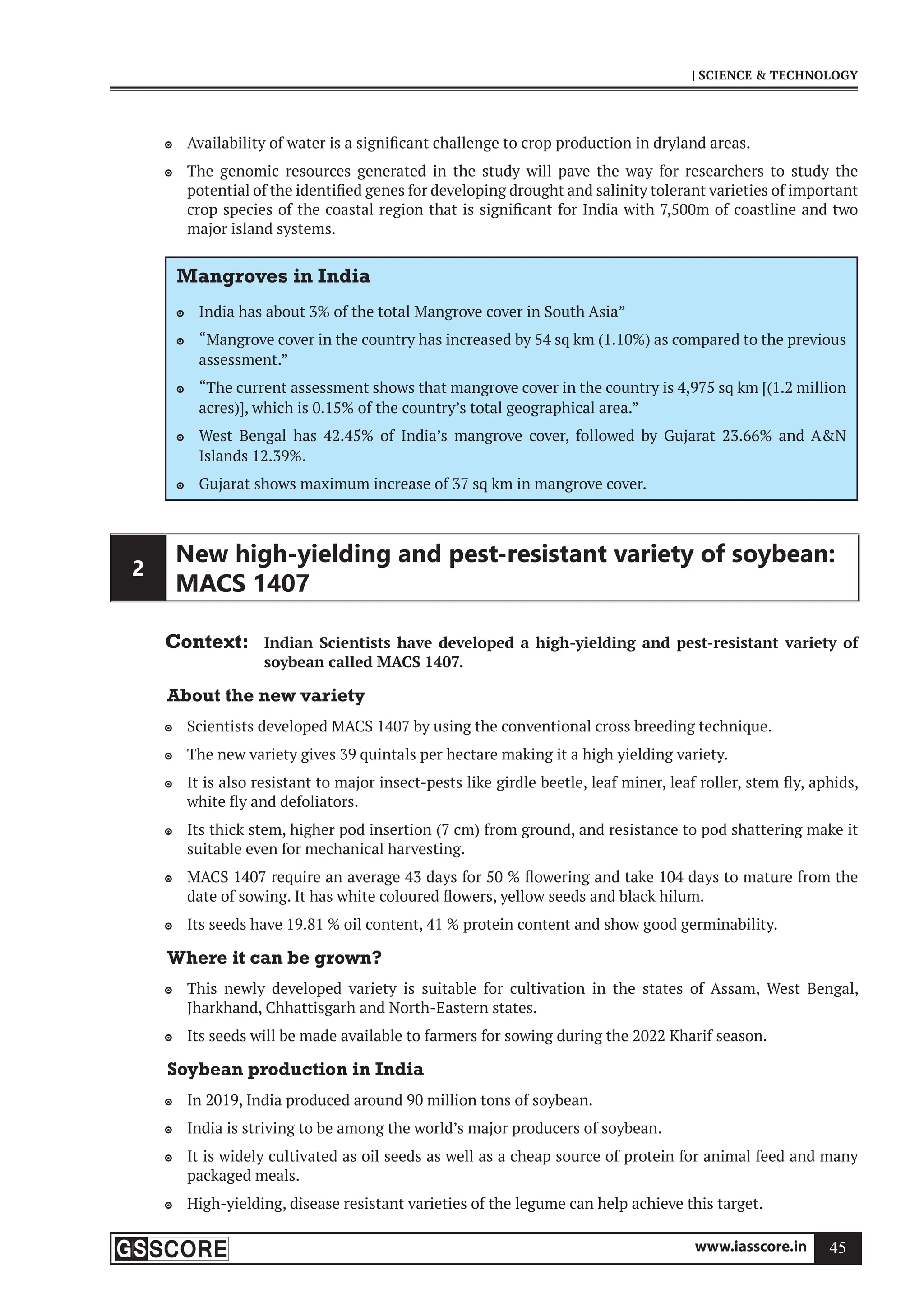 www.iasscore.in 45
| SCIENCE  TECHNOLOGY
Availability of water is a significant challenge to crop production in dryland areas.

The genomic resources generated in the study will pave the way for researchers to study the

potential of the identified genes for developing drought and salinity tolerant varieties of important
crop species of the coastal region that is significant for India with 7,500m of coastline and two
major island systems.
Mangroves in India
India has about 3% of the total Mangrove cover in South Asia”

“Mangrove cover in the country has increased by 54 sq km (1.10%) as compared to the previous

assessment.”
“The current assessment shows that mangrove cover in the country is 4,975 sq km [(1.2 million

acres)], which is 0.15% of the country’s total geographical area.”
West Bengal has 42.45% of India’s mangrove cover, followed by Gujarat 23.66% and AN

Islands 12.39%.
Gujarat shows maximum increase of 37 sq km in mangrove cover.

2
New high-yielding and pest-resistant variety of soybean:
MACS 1407
Context: Indian Scientists have developed a high-yielding and pest-resistant variety of
soybean called MACS 1407.
About the new variety
Scientists developed MACS 1407 by using the conventional cross breeding technique.

The new variety gives 39 quintals per hectare making it a high yielding variety.

It is also resistant to major insect-pests like girdle beetle, leaf miner, leaf roller, stem fly, aphids,

white fly and defoliators.
Its thick stem, higher pod insertion (7 cm) from ground, and resistance to pod shattering make it

suitable even for mechanical harvesting.
MACS 1407 require an average 43 days for 50 % flowering and take 104 days to mature from the

date of sowing. It has white coloured flowers, yellow seeds and black hilum.
Its seeds have 19.81 % oil content, 41 % protein content and show good germinability.

Where it can be grown?
This newly developed variety is suitable for cultivation in the states of Assam, West Bengal,

Jharkhand, Chhattisgarh and North-Eastern states.
Its seeds will be made available to farmers for sowing during the 2022 Kharif season.

Soybean production in India
In 2019, India produced around 90 million tons of soybean.

India is striving to be among the world’s major producers of soybean.

It is widely cultivated as oil seeds as well as a cheap source of protein for animal feed and many

packaged meals.
High-yielding, disease resistant varieties of the legume can help achieve this target.

 